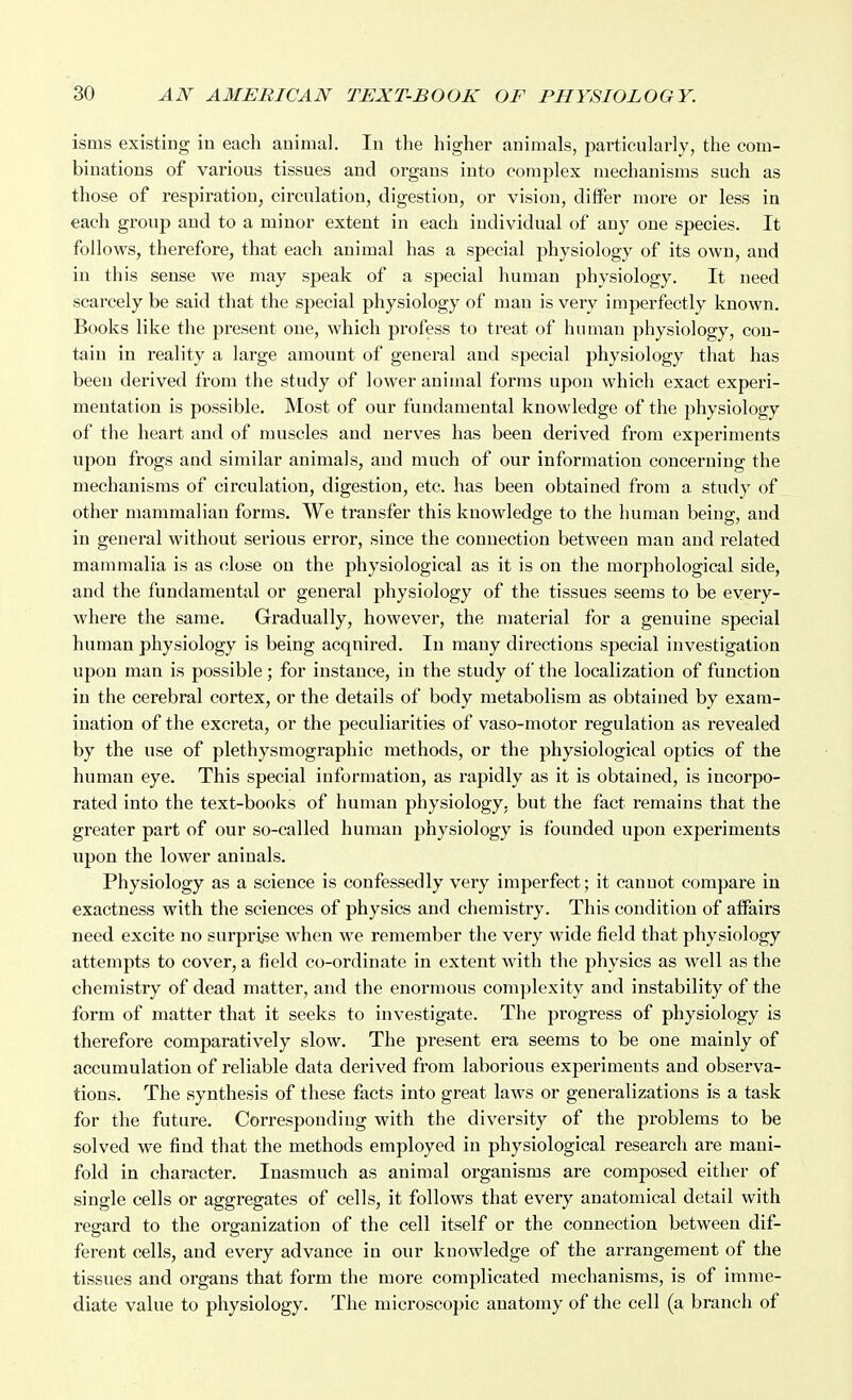 isms existing iu each animal. In tlie higher animals, particularly, the com- binations of various tissues and organs into complex mechanisms such as those of respiration, circulation, digestion, or vision, differ more or less in each group and to a minor extent in each individual of any one species. It follows, therefore, that each animal has a special physiology of its own, and in this sense we may speak of a special human physiology. It need scarcely be said that the special physiology of man is very imperfectly known. Books like the present one, which profess to treat of human physiology, con- tain in reality a large amount of general and special physiology that has been derived from the study of lower animal forms upon which exact experi- mentation is possible. Most of our fundamental knowledge of the physiology of the heart and of muscles and nerves has been derived from experiments upon frogs and similar animals, and much of our information concerning the mechanisms of circulation, digestion, etc. has been obtained from a study of other mammalian forms. We transfer this knowledge to the human being, and in general without serious error, since the connection between man and related mammalia is as close on the physiological as it is on the morphological side, and the fundamental or general physiology of the tissues seems to be every- where the same. Gradually, however, the material for a genuine special human physiology is being acquired. In many directions special investigation upon man is possible; for instance, in the study of the localization of function in the cerebral cortex, or the details of body metabolism as obtained by exam- ination of the excreta, or the peculiarities of vaso-motor regulation as revealed by the use of plethysmographic methods, or the physiological optics of the human eye. This special information, as rapidly as it is obtained, is incorpo- rated into the text-books of human physiology, but the fact remains that the greater part of our so-called human physiology is founded upon experiments upon the lower aninals. Physiology as a science is confessedly very imperfect; it cannot compare in exactness with the sciences of physics and chemistry. This condition of affairs need excite no surprise when we remember the very wide field that physiology attempts to cover, a field co-ordinate in extent with the physics as well as the chemistry of dead matter, and the enormous complexity and instability of the form of matter that it seeks to investigate. The progress of physiology is therefore comparatively slow. The present era seems to be one mainly of accumulation of reliable data derived from laborious experiments and observa- tions. The synthesis of these facts into great laws or generalizations is a task for the future. Corresponding with the diversity of the problems to be solved we find that the methods employed in physiological research are mani- fold in character. Inasmuch as animal organisms are composed either of single cells or aggregates of cells, it follows that every anatomical detail with regard to the organization of the cell itself or the connection between dif- ferent cells, and every advance in our knowledge of the arrangement of the tissues and organs that form the more complicated mechanisms, is of imme- diate value to physiology. The microscopic anatomy of the cell (a branch of