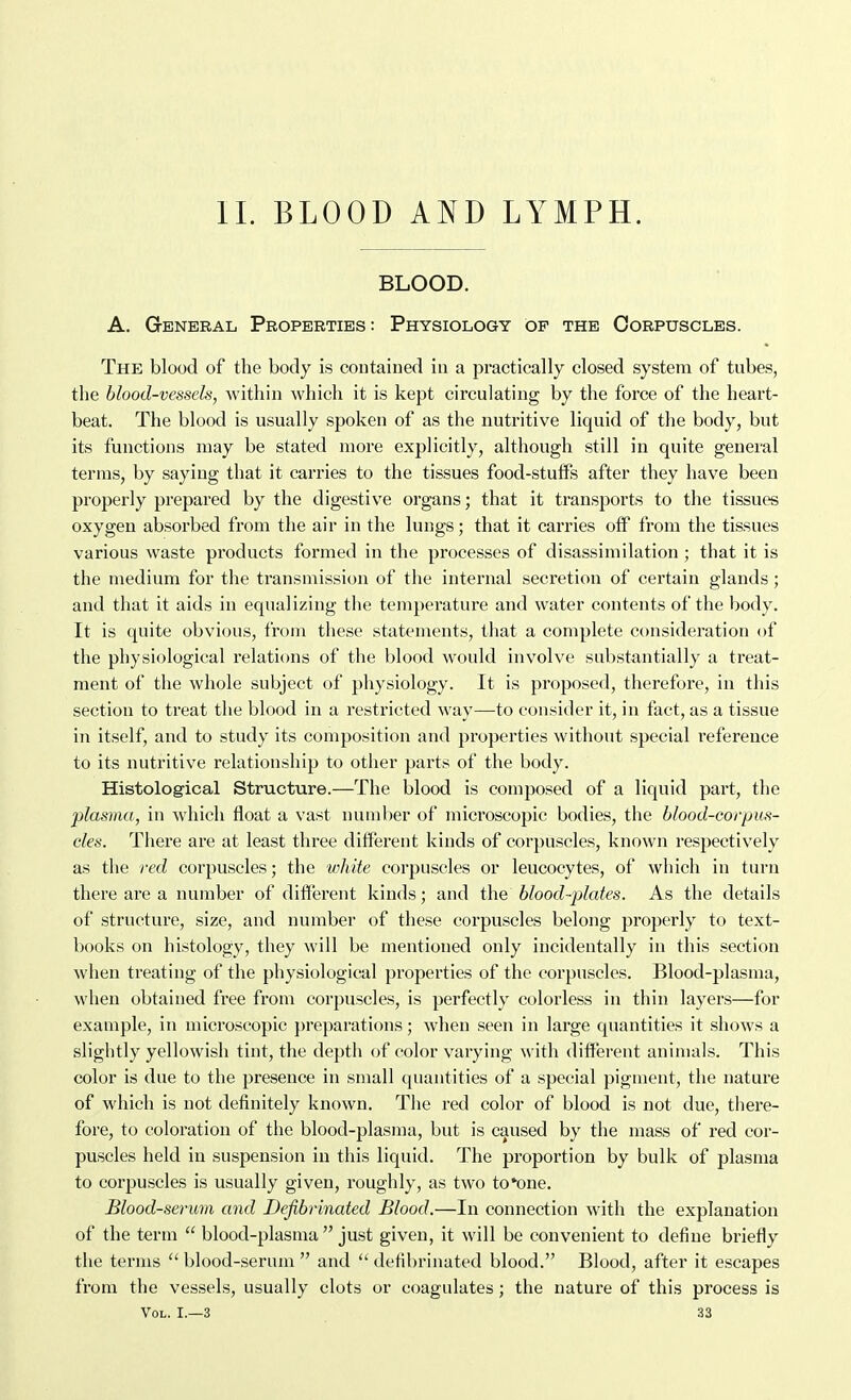 11. BLOOD AND LYMPH. BLOOD. A. General Properties: Physiology of the Corpuscles. The blood of the body is coDtained in a practically closed system of tubes, the blood-vessels, within which it is kept circulating by the force of the heart- beat. The blood is usually spoken of as the nutritive liquid of the body, but its functions may be stated more explicitly, although still in quite general terras, by saying that it carries to the tissues food-stulfs after they have been properly prepared by the digestive organs; that it transports to the tissues oxygen absorbed from the air in the lungs; that it carries off from the tissues various waste products formed in the processes of disassimilation ; that it is the medium for the transmission of the internal secretion of certain glands; and that it aids in equalizing the temperature and water contents of the body. It is quite obvious, from these statements, that a complete consideration of the physiological relations of the blood would involve substantially a treat- ment of the whole subject of physiology. It is proposed, therefore, in this section to treat the blood in a restricted way—to consider it, in fact, as a tissue in itself, and to study its composition and properties without special reference to its nutritive relationship to other parts of the body. Histological Structure.—The blood is composed of a liquid part, the plasma, in which float a vast number of microscopic bodies, the blood-corpus- cles. There are at least three different kinds of corpuscles, known respectively as the red corpuscles; the white corpuscles or leucocytes, of which in turn there are a number of different kinds; and the blood-plates. As the details of structure, size, and number of these corpuscles belong properly to text- books on histology, they will be mentioned only incidentally in this section when treating of the physiological properties of the corpuscles. Blood-plasma, when obtained free from corpuscles, is perfectly colorless in thin layers—for example, in microscopic preparations; when seen in large quantities it shows a slightly yellowish tint, the depth of color varying with different animals. This color is due to the presence in small quantities of a special pigment, the nature of which is not definitely known. Tlie red color of blood is not due, there- fore, to coloration of the blood-plasma, but is caused by the mass of red cor- puscles held in suspension in this liquid. The proportion by bulk of plasma to corpuscles is usually given, roughly, as two to*one. Blood-serum and Defibrinated Blood.—In connection with the explanation of the term  blood-plasma  just given, it will be convenient to define briefly the terms  blood-serum  and  defibrinated blood. Blood, after it escapes from the vessels, usually clots or coagulates; the nature of this process is