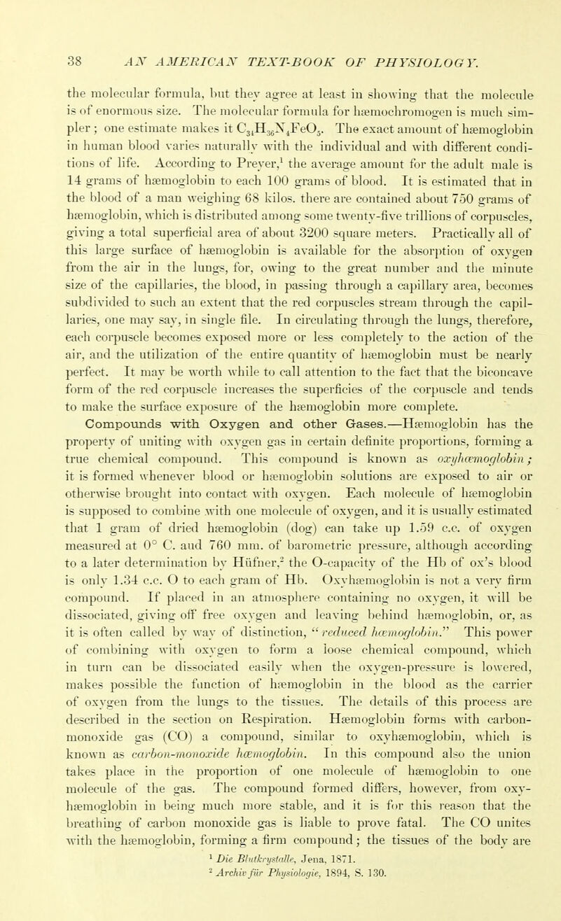 the molecular formula, but they agree at least in showing that tlie molecule is of enormous size. The molecular formula for luenaochromogen is much sim- pler ; one estimate makes it Cj^HggX^FeOj. The exact amount of hfemoglobin in human blood varies naturally with the individual and with different condi- tions of life. According to Preyer,^ the average amount for the adult male is 14 grams of ha?moglobin to each 100 grams of blood. It is estimated that in the blood of a man weighing 68 kilos, there are contained about 750 grams of haemoglobin, which is distributed among some twenty-five trillions of corpuscles, giving a total superficial area of about 3200 square meters. Practically all of this large surface of haemoglobin is available for the absorption of oxygen from the air in the lungs, for, owing to the great number and tlie minute size of the capillaries, the blood, in passing through a capillary area, becomes subdivided to such an extent that the red corpuscles stream through the capil- laries, one may say, in single file. In circulating through the lungs, tlierefore, each corpuscle becomes exposed more or less completely to the action of the air, and the utilization of the entire c^uautity of haemoglobin must be nearly perfect. It may be worth while to call attention to the fact that the biconcave form of the red corpuscle increases the superficies of the corpuscle and tends to make the surface exposure of the haemoglobin more complete. Compounds with Oxyg-en and other Gases.—Haemoglobin has the property of uniting with oxvgen gas in certain definite proportions, forming a true chemical compound. This compound is known as oxyhcemoglohin; it is formed whenever blood or hfemoglobin solutions are exposed to air or otherwise brought into contact with oxygen. Each molecule of hfemoglobin is supposed to combine with one molecule of oxygen, and it is usually estimated that 1 gram of dried haemoglobin (dog) can take up 1.59 c.c. of oxygen measured at 0° C. and 760 mm. of barometric pressure, although according to a later determination by Hiifner,- the 0-capacity of the Hb of ox's blood is only 1.34 c.c. O to each gram of Hb. Oxyhaemoglobin is not a very firm compound. If placed in an atmosphere containing no oxvgen, it will be dissociated, giving olf free oxygen and leaving behind haemoglobin, or, as it is often called by way of distinction, reduced hcemoglohin.' This power of coml)ining with oxygen to form a loose chemical compound, which in turn can be dissociated easily when the oxygen-pressure is lowered, makes possible the function of h;Temoglobin in the l)lood as the carrier of oxygen from the lungs to the tissues. The details of this process are described in the section on Respiration. Haemoglobin forms with carbon- monoxide gas (CO) a compound, similar to oxyhasmoglobin, which is known as carbon-monoxide hcemoglobin. In this compound also the union takes place in the proportion of one molecule of haemoglobin to one molecule of the gas. The compound formed differs, however, from oxy- haemoglobin in being much more stable, and it is for this i-eason that the breathing of carbon monoxide gas is liable to prove fatal. The CO unites with the haemoglobin, forming a firm compound; the tissues of the body are ^ Die Blutkrystalle, Jena. 1871. ^ Arehivfur Physiologie, 1894, S. 130.