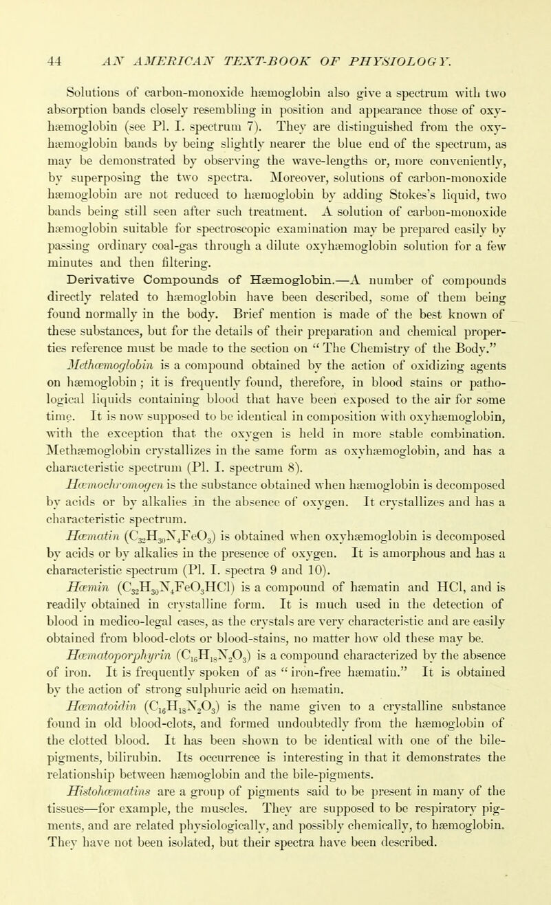 Solutions of carbon-monoxide haemoglobin also give a spectrum with two absorption bands closely resembling in position and appearance those of oxy- ha?moglobin (see PI. I, spectrum 7). They are distinguished from the oxy- ha?moglobiu bauds by being slightly nearer the blue end of the spectrum, as may be demonstrated by observing the wave-lengths or, more conveniently, by superposing the two spectra. Moreover, solutions of carbon-monoxide hsemoglobiu are not reduced to htemoglobin by adding Stokes's liquid, two bauds being still seen after such treatment. A solution of carbon-monoxide btemoglobin suitable for spectroscopic examination may be prepared easily by passing ordinary coal-gas through a dilute oxyhtemoglobiu solution for a few minutes and then filteriua;. Derivative Compounds of Hsemoglobin.—A number of compounds directly related to ha?moo;lobin have been described, some of them being found normally in the body. Brief mention is made of the best known of these substances, but for the details of their preparation and chemical proper- ties reference must be made to the section on  The Chemistry of the Body. Jlethccmoglobm is a compound obtained by the action of oxidizing agents on haemoglobin; it is frequently found, therefore, in blood stains or patho- logical liquids containing blood that have been exposed to the air for some time. It is now supposed to be identical in composition with oxyhsemoglobin, with the exception that the oxygen is held in more stable combination. Methgemoglobin crystallizes in the same form as oxyhsemoglobin, and has a characteristic spectrum (PI. I. spectrum 8). Ha mochromogen is the substance obtained when hjemoglobin is decomposed by acids or by alkalies an the absence of oxygen. It crystallizes and has a characteristic spectrum. Hcematin [C^Ji^^^YaO^) is obtained when oxyhsemoglobin is decomposed by acids or by alkalies in the presence of oxygen. It is amorphous and has a characteristic spectrum (PI. I. spectra 9 and 10). Hcemin (CjoHj^X^FeOjIICl) is a compound of haematin and HCl, and is readily obtained in crystalline form. It is much used in the detection of blood in medico-legal cases, as the crystals are very characteristic and are easily obtained from blood-clots or blood-stains, no matter how old these may be. Htematoporphynn (CigHj^X^Oj) is a compound characterized by the absence of iron. It is frequently spoken of as  iron-free hsematiu. It is obtained by the action of strong sulphuric acid on haematin. Hcematoidin (CigHigX^Og) is the name giveu to a crystalline substance found in old blood-clots, and formed undoubtedly from tlie haemoglobin of the clotted blood. It has been shown to be identical with one of the bile- pigments, bilirubin. Its occurrence is interesting in that it demonstrates the relationship between haemoglobin and the bile-pigments. Histohcematins are a group of pigments said to be present in many of the tissues—for example, the muscles. They are supposed to be respiratory pig- ments, and are related physiologically, and possibly cliemically, to haemoglobin. They have not been isolated, but their spectra have been described.