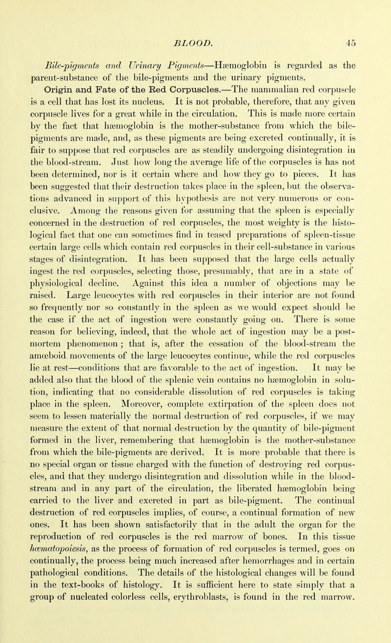 Bile-pigments and Urinary Pigments—Hgemoglobin is regarded as the pareut-substance of the bile-pigments and the urinary pigments. Origin and Fate of the Red Corpuscles.—The mammalian red corpuscle is a cell that has lost its nucleus. It is not probable, therefore, that any given corpuscle lives for a great while in the circulation. This is made more certain by the fact that hsemoglobin is the mother-substance from which the bile- pigments are made, and, as these pigments are being excreted continually, it is fair to suppose that red corpuscles are as steadily undergoing disintegration in the blood-stream. Just how long the average life of the corpuscles is has not been determined, nor is it certain where and how they go to pieces. It has been suggested that their destruction takes place in the spleen, but the observa- tions advanced in support of this hypotliesis are not very numerous or con- clusive. Among the reasons given for assuming that the spleen is especially concerned in the destruction of red corpuscles, the most weighty is the histo- logical fact that one can sometimes find in teased preparations of spleen-tissue certain large cells which contain red corpuscles in their cell-substance in various stages of disintegration. It has been supposed that the large cells actually ingest the i-ed corpuscles, selecting those, presumably, that are in a state of physiological decline. Against this idea a number of objections may be raised. Large leucocytes with red corpuscles in their interior are not found so frequently nor so constantly in the spleen as we would expect should be the case if the act of ingestion were constantly going on. There is some reason for believing, indeed, that the wdiole act of ingestion may be a post- mortem phenomenon ; that is, after the cessation of the blood-stream the amoeboid movements of the large leucocytes continue, while the red corpuscles lie at rest—conditions that are favorable to the act of ingestion. It may be added also that the blood of the splenic vein contains no haemoglobin in solu- tion, indicating that no considerable dissolution of red corpuscles is taking place in the spleen. Moreover, complete extirpation of the spleen does not seem to lessen materially the normal destruction of red corpuscles, if we may measure the extent of that normal destruction by the quantity of bile-pigment formed in the liver, remembering that hsemoglobin is the mother-substance from which the bile-pigments are derived. It is more probable that there is no special organ or tissue charged with the function of destroying red corjjus- cles, and that they undergo disintegration and dissolution while in the blood- stream and in any part of the circulation, the liberated hsemoglobin being carried to the liver and excreted in part as bile-pigment. The continual destruction of red corpuscles implies, of course, a continual formation of new ones. It has been shown satisfactorily that in the adult the organ for the reproduction of red corpuscles is the red marrow of bones. In this tissue hcematopoiesis, as the process of formation of red corpuscles is termed, goes on continually, the process being much increased after hemorrhages and in certain pathological conditions. The details of the histological changes will be found in the text-books of histology. It is sufficient here to state simply that a group of nucleated colorless cells, erythroblasts, is found in the red marrow.