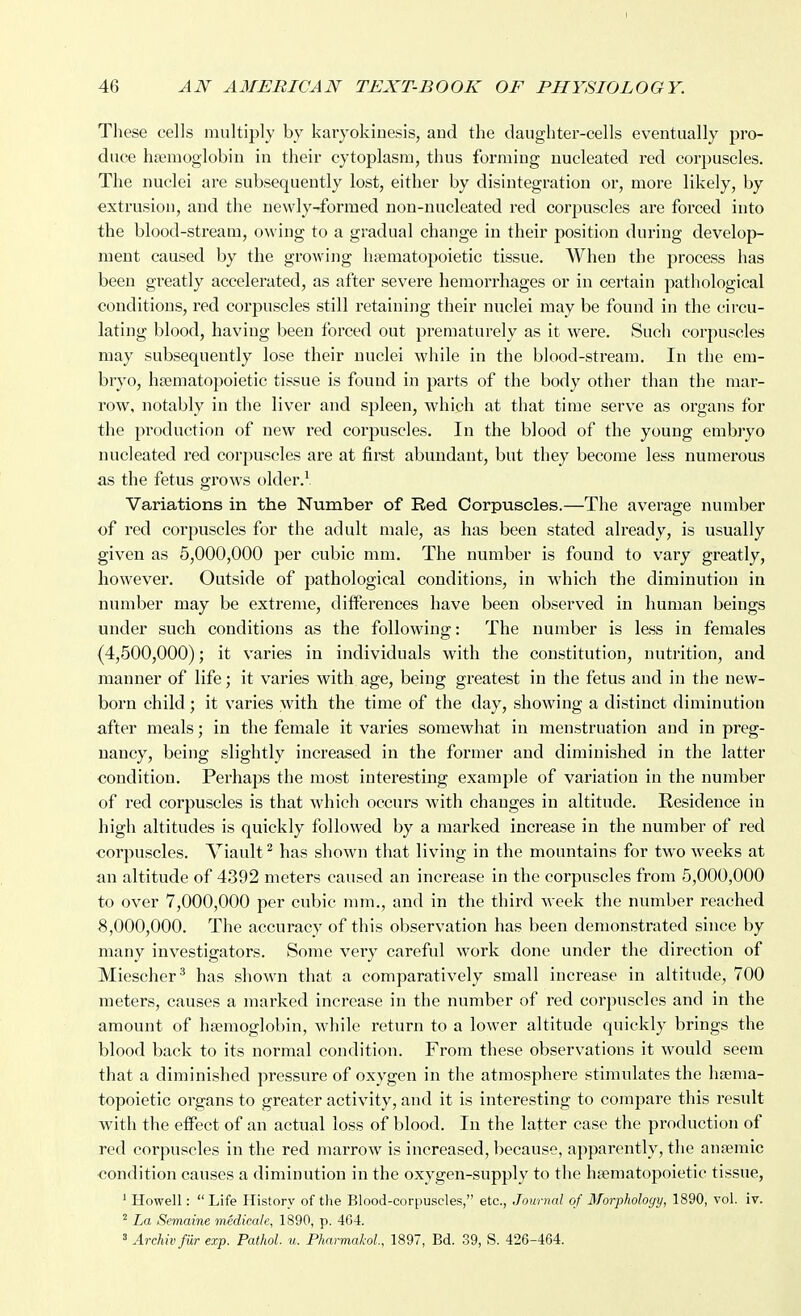 These cells multiply by karyokinesis, and the daughter-cells eventually pro- duce haemoglobin in their cytoplasm, thus forming nucleated red corpuscles. The nuclei are subsequently lost, either by disintegration or, more likely, by extrusion, and the newly-formed non-nucleated red corpuscles are forced into the blood-stream, owing to a gradual change in their position during develop- ment caused by the growing hfematopoietic tissue. When the process has been greatly accelerated, as after severe hemorrhages or in certain pathological conditions, red corpuscles still retaining their nuclei may be found in the circu- lating blood, having been forced out prematurely as it were. Such corpuscles may subsequently lose their nuclei while in the blood-stream. In the em- bryo, haematopoietic tissue is found in parts of the body other than the mar- row, notably in the liver and spleen, which at that time serve as organs for the production of new X'ed corpuscles. In the blood of the young embryo nucleated red corpuscles are at first abundant, but they become less numerous as the fetus grows older.^. Variations in the Number of Red Corpuscles.—The average number of red corpuscles for the adult male, as has been stated already, is usually given as 5,000,000 per cubic mm. The number is found to vary greatly, however. Outside of pathological conditions, in which the diminution in number may be extreme, differences have been observed in human beings under such conditions as the following: The number is less in females (4,500,000); it varies in individuals with the constitution, nutrition, and manner of life; it varies with age, being greatest in the fetus and in the new- born child ; it varies with the time of the day, showing a distinct diminution after meals; in the female it varies somewhat in menstruation and in preg- nancy, being slightly increased in the former and diminished in the latter condition. Perhaps the most interesting example of variation in the number of red corpuscles is that which occurs with changes in altitude. Residence in high altitudes is quickly followed l)y a marked increase in the number of red corpuscles. Viault^ has shown that living in the mountains for tw^o weeks at an altitude of 4392 meters caused an increase in the corpuscles from 5,000,000 to over 7,000,000 per cubic mm., and in the third week the number reached 8,000,000. The accuracy of this observation has been demonstrated since by many investigators. Some very careful work done under the direction of Miescher^ has shown that a comparatively small increase in altitude, 700 meters, causes a marked increase in the number of red corpuscles and in the amount of hfemoglobin, while return to a lower altitude quickly brings the blood back to its normal condition. From these observ^ations it would seem that a diminished pressure of oxygen in the atmosphere stimulates the haema- topoietic organs to greater activity, and it is interesting to compare this result with the eflPect of an actual loss of blood. In the latter case the production of red corpuscles in the red marrow is increased, because, apparently, the anaemic condition causes a diminution in the oxygen-supply to the haematopoietic tissue, ' Howell:  Life History of tlie Blood-corpuscles, etc., Journal of Morphology, 1890, vol. iv. ' La Semaine medicale, 1890, p. 4G4. 3 Archiv fur exp. Pathol, u. PharmakoL, 1897, Bd. 39, S. 426-464.