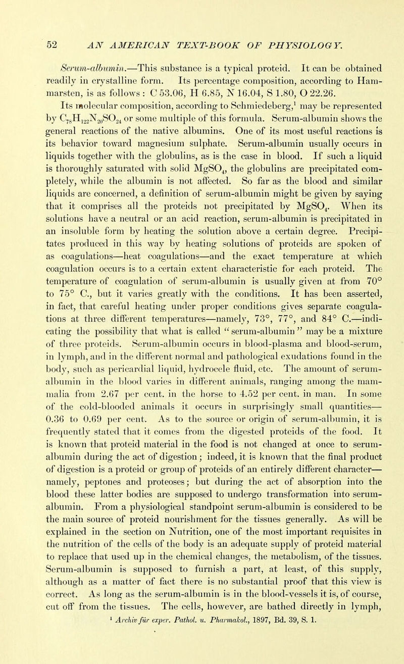 Serum-albumin.—This substance is a typical proteid. It can be obtained readily in crystalline form. Its percentage composition, according to Ham- marsten, is as follows : C 53.06, H 6.85, N 16.04, S 1.80, O 22.26. Its molecular composition, according to Schmiedeberg,^ may be represented by C78HJ22N20SO24 or some multiple of this formula. Serum-albumin shows the general reactions of the native albumins. One of its most useful reactions is its behavior toward magnesium sulphate. Serum-albumin usually occurs in liquids together with the globulins, as is the case in blood. If such a liquid is thoroughly saturated with solid MgSO^, the globulins are precipitated com- pletely, while the albumin is not affected. So far as the blood and similar liquids are concerned, a definition of serum-albumin might be given by saying that it comprises all the proteids not precipitated by MgSO^. When its solutions have a neutral or an acid reaction, serum-albumin is precipitated in an insoluble form by heating the solution above a certain degree. Precipi- tates produced in this way by heating solutions of proteids are spoken of as coagulations—heat coagulations—and the exact temperature at which coagulation occurs is to a certain extent characteristic for each proteid. The temperature of coagulation of serum-albumin is usually given at from 70° to 75° C, but it varies greatly with the conditions. It has been asserted, in fact, that careful heating under proper conditions gives separate coagula- tions at three different temperatures—namely, 73°, 77°, and 84° C.—indi- cating the possibility tliat what is called  serum-albumin  may be a mixture of three proteids. Serum-albumin occurs in blood-plasma and blood-serum, in lymph, and in the different normal and pathological exudations found in the body, such as pericardial liquid, hydrocele fluid, etc. The amount of serum- albumin in the blood varies in different animals, ranging among the mam- malia from 2.67 per cent, in the horse to 4.52 per cent, in man. In some of the cold-blooded animals it occurs in surprisingly small quantities— 0.36 to 0.69 per cent. As to the source or origin of serum-albumin, it is frequently stated that it comes from the digested proteids of the food. It is known that proteid material in the food is not changed at once to serum- albumin during the act of digestion ; indeed, it is known that the final product of digestion is a proteid or group of proteids of an entirely different character— namely, peptones and proteoses; but during the act of absorption into the blood these latter bodies are supposed to undergo transformation into serum- albumin. From a physiological standpoint serum-albumin is considered to be the main source of proteid nourishment for the tissues generally. As will be explained in the section on Nutrition, one of the most important requisites in the nutrition of the cells of the body is an adequate supply of proteid material to replace that used up in the chemical changes, the metabolism, of the tissues. Serum-albumin is supposed to furnish a part, at least, of this supply, although as a matter of fact there is no substantial proof that this view is correct. As long as the serum-albumin is in the blood-vessels it is, of course, cut off from the tissues. The cells, however, are bathed directly in lymph,