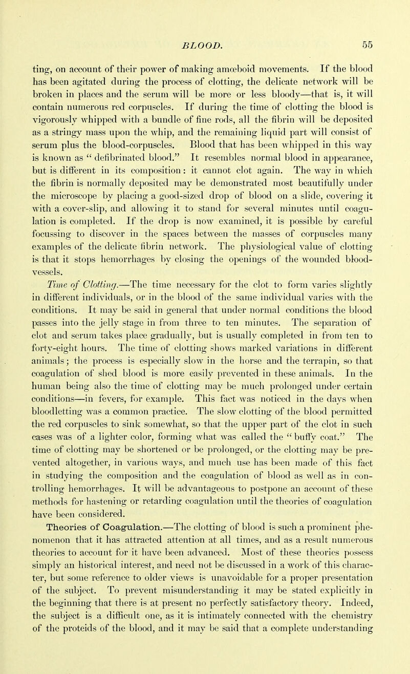 ting, on account of their power of making amoeboid movements. If the blood has been agitated during the process of clotting, the delicate network will be broken in places and the serum will be more or less bloody—that is, it will contain numerous red corpuscles. If during the time of clotting the blood is vigorously whipped with a bundle of fine rods, all the fibrin will be deposited as a stringy mass upon the whip, and the remaining liquid part will consist of serum plus the blood-corpuscles. Blood that has been whipped in this way is known as  defibrinated blood. It resembles normal blood in appearance, but is different in its composition: it cannot clot again. The way in which the fibrin is normally deposited may be demonstrated most beautifully under the microscope by placing a good-sized drop of blood on a slide, covering it with a cover-slip, and allowing it to stand for several minutes until coagu- lation is completed. If the drop is now examined, it is possible by careful focussing to discover in the spaces between the masses of corpuscles many examples of the delicate fibrin network. The physiological value of clotting is that it stops hemorrhages by closing the openings of the wounded blood- vessels. Time of Clotting.—The time necessary for the clot to form varies slightly in different individuals, or in the blood of the same individual varies with the conditions. It may be said in general that under normal conditions the blood passes into the jelly stage in from three to ten minutes. The separation of clot and serum takes place gradually, but is usually completed in from ten to forty-eight hours. The time of clotting shows marked variations in different animals; the process is especially slow in the horse and the terrapin, so that coagulation of shed blood is moi'e easily prevented in these animals. In the human being also tiie time of clotting may be much prolonged under certain conditions—in fevers, for example. This fact was noticed in the days when bloodletting was a common practice. The slow clotting of the blood permitted the red corpuscles to sink somewhat, so that the upper part of the clot in such cases was of a lighter color, forming what was called the  buffy coat. The time of clotting may be shortened or be j^rolonged, or the clotting may be pre- vented altogether, in various ways, and much use has been made of this fact in studying the composition and the coagulation of blood as well as in con- trolling hemorrhages. It will be advantageous to postpone an account of these methods for hastening or retarding coagulation until the theories of coagulation have been considered. Theories of Coagulation.—The clotting of blood is such a prominent phe- nomenon that it has attracted attention at all times, and as a result numerous theories to account for it have been advanced. Most of these theories possess simply an historical interest, and need not be discussed in a work of this charac- ter, but some reference to older views is unavoidable for a proper presentation of the subject. To prevent misunderstanding it may be stated explicitly in the beginning that there is at present no perfectly satisfactory theory. Indeed, the subject is a difficult one, as it is intimately connected with the chemistry of the proteids of the blood, and it may be said that a complete understanding