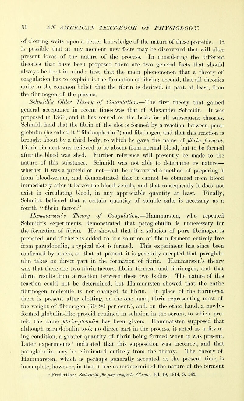 of clotting waits upon a better knowledge of the nature of these proteids. It is possible tliat at any moment new facts may be discovered that will alter present ideas of the nature of the process. In considering the different theories that have been proposed there are two general facts that should always be kept in mind : first, that the main phenomenon that a theory of coagulation has to explain is the formation of filirin ; second, that all theories unite in the common belief that the fibrin is derived, in part, at least, from the fibrinogen of the plasma. Schmidt's Older Theory of Coagulation.—The first theory that gained general acceptance in recent times was that of Alexander Schmidt. It was proposed in 1861, and it has served as the basis for all subsequent theories. Schmidt held that the fibrin of the clot is formed by a reaction between para- globulin (he called it  fibrinoplastin ) and fibrinogen, and that this reaction is brought about by a third body, to which he gave the name of fibrin ferment. Fibrin ferment was believed to be absent from normal blood, but to be formed after the blood was shed. Further reference will presently be made to the nature of this substance. Schmidt was not able to determine its nature— whether it was a proteid or not—but he discovered a method of preparing it from blood-serum, and demonstrated that it cannot be obtained from blood immediately after it leaves the blood-vessels, and that consequently it does not exist in circulating blood, in any appreciable quantity at least. Finally, Schmidt believed that a certain quantity of soluble salts is necessary as a fourth  fibrin factor. Hammarsten''s Theory of Coagulation.—Hammarsten, who repeated Schmidt's experiments, demonstrated that paraglobulin is unnecessary for the formation of fibrin. He showed that if a solution of pure fibrinogen is prepared, and if there is added to it a solution of fibrin ferment entirely free from paraglobulin, a typical clot is formed. This experiment has since been confirmed by others, so that at present it is generally accepted that paraglob- ulin takes no direct part in the formation of fibrin. Hammarsten's theory was that there are two fibrin factors, fibrin ferment and fibrinogen, and that fibrin results from a reaction between these two bodies. The nature of this reaction could not be determined, but Hammarsten showed that the entire fibrinogen molecule is not changed to fibrin. In place of the fibrinogen there is present after clotting, on the one hand, fibrin representing most of the weight of fibrinogen (60-90 per cent.), and, on the other hand, a newly- forriied globulin-like proteid retained in solution in the serum, to which pro- teid the name fibrin-globulin has been given. Hammarsten supposed that although paraglobulin took no direct part in the process, it acted as a favor- ing condition, a greater quantity of filjrin being formed when it was present. Later experiments' indicated that this supposition was incorrect, and that paraglobulin may be eliminated entirely Irom the theory. The theory of Hammarsten, which is perhaps generally accepted at the present time, is incomplete, however, in that it leaves undetermined the nature of the ferment ' Frederikse: Zeitschrift fur physioloyische Chemie, Bd. 19, 1814, S. 143.