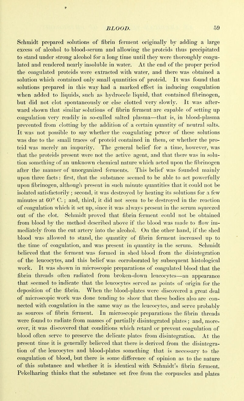 Schmidt prepared solutions of fibrin ferment originally by adding a large excess of alcohol to blood-serum and allowing the proteids thus precipitated to stand under strong alcohol for a long time until they were thoroughly coagu- lated and rendered nearly insoluble in water. At the end of the proper period the coagulated proteids were extracted with water, and there was obtained a solution which contained only small quantities of proteid. It was found that solutions prepared in this way had a marked effect in inducing coagulation when added to liquids, such as hydrocele liquid, that contained fibrinogen, but did not clot spontaneously or else clotted very slowly. It was after- ward shown that similar solutions of fibrin ferment are capable of setting up coagulation very readily in so-called salted plasma—that is, in blood-plasma prevented from clotting by the addition of a certain quantity of neutral salts. It was not possible to say whether the coagulating pcrwer of these solutions was due to the small traces of proteid contained in them, or whether the pro- teid was merely an impurity. The general belief for a time, however, was that the proteids present were not the active agent, and that there was in solu- tion something of an unknown chemical nature which acted upon the fibrinogen after the manner of unorganized ferments. This belief was founded mainly upon three facts: first, that the substance seemed to be able to act powerfully upon fibrinogen, although present in such minute quantities that it could not be isolated satisfactorily ; second, it was destroyed by heating its solutions for a few minutes at 60° C.; and, third, it did not seem to be destroyed in the reaction of coagulation which it set up, since it was always present in the serum squeezed out of the clot. Schmidt proved that fibrin ferment could not be obtained from blood by the method described above if the blood was made to flow im- mediately from the cut artery into the alcohol. On the other hand, if the shed blood was allowed to stand, the quantity of fibinn ferment increased up to the time of coagulation, and was present in quantity in the serum. Schmidt believed that the ferment was formed in shed blood from the disintegration of the leucocytes, and this belief was corroborated by subsequent histological work. It was shown in microscopic preparations of coagulated blood that the fibrin threads often radiated from broken-down leucocytes—an appearance that seemed to indicate that the leucocytes served as points of origin for the deposition of the fibrin. When the blood-plates were discovered a great deal of microscopic work was done tending to show that these bodies also are con- nected with coagulation in the same way as the leucocytes, and serve probably as sources of fibrin ferment. In microscopic preparations the fibrin threads were found to radiate from masses of partially disintegrated plates; and, more- over, it was discovered that conditions which retard or prevent coagulation of blood often serve to preserve the delicate plates from disintegration. At the present time it is generally believed that there is derived from the disintegra- tion of the leucocytes and blood-plates something that is necessary to the coagulation of blood, but there is some ditf'erence of opinion as to the nature of this substance and whether it is identical with Schmidt's fibrin ferment. Pekelharing thinks that the substance set free from the corpuscles and plates