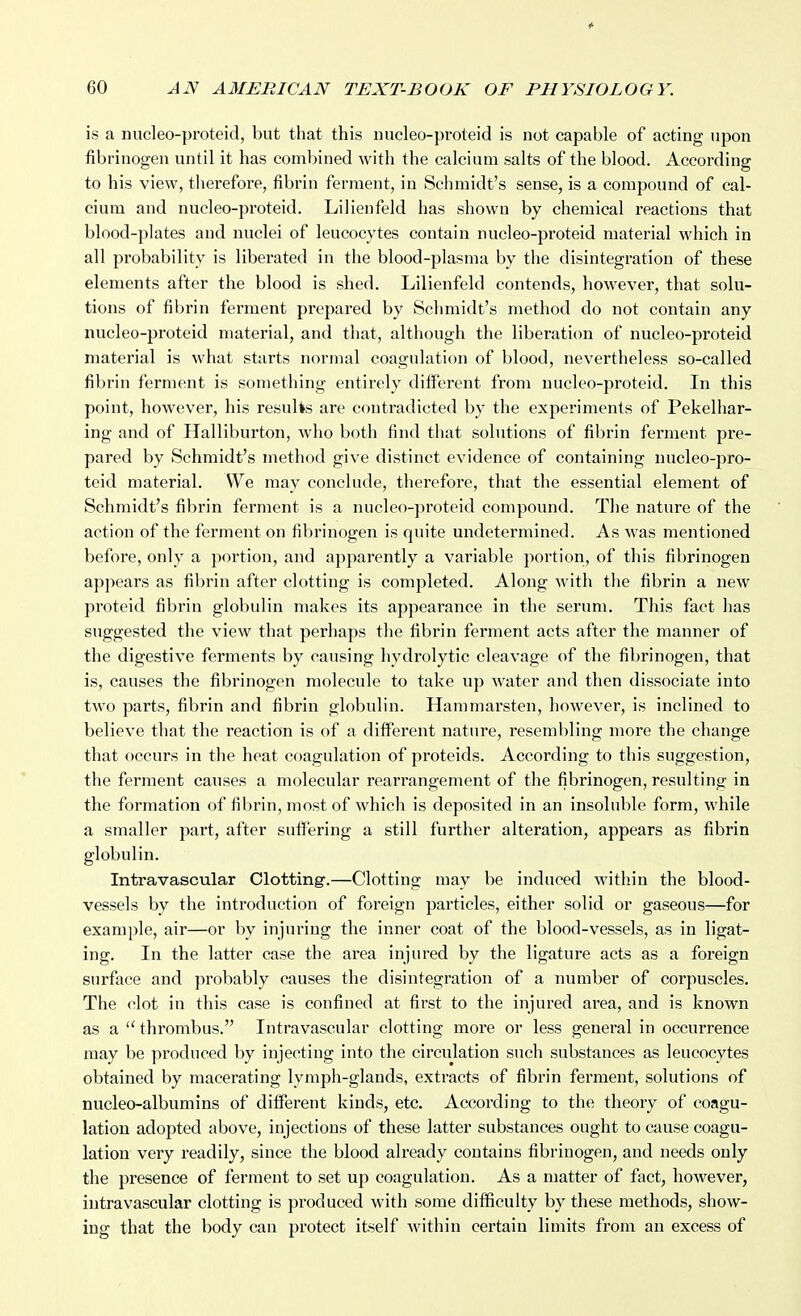 is a nucleo-proteid, but that this nucleo-proteid is not capable of acting upon fibrinogen until it has combined with the calcium salts of the blood. According to his view, therefore, fibrin ferment, in Schmidt's sense, is a compound of cal- cium and nucleo-proteid. Lilienfeld has shown by chemical reactions that blood-plates and nuclei of leucocytes contain nucleo-proteid material which in all probability is liberated in the blood-plasma by the disintegration of these elements after the blood is shed. Lilienfeld contends, however, that solu- tions of fibrin ferment prepared by Schmidt's method do not contain any nucleo-proteid material, and that, although the liberation of nucleo-proteid material is what starts normal coagulation of blood, nevertheless so-called fibrin ferment is something entirely different from nucleo-proteid. In this point, however, his results are contradicted by the experiments of Pekelhar- ing and of Halliburton, who both find that solutions of fibrin ferment pre- pared by Schmidt's method give distinct evidence of containing nucleo-pro- teid material. We may conclude, therefore, that the essential element of Schmidt's fibrin ferment is a nucleo-proteid compound. The nature of the action of the ferment on fibrinogen is quite undetermined. As was mentioned before, only a portion, and apparently a variable portion, of this fibrinogen appears as fibrin after clotting is completed. Along with the fibrin a new proteid fibrin globulin makes its appearance in the serum. This fact has suggested the view that perhaps the fibrin ferment acts after the manner of the digestive ferments by causing hydrolytic cleavage of the fibrinogen, that is, causes the fibrinogen molecule to take up water and then dissociate into two parts, fibrin and fibrin globulin. Hammarsten, however, is inclined to believe that the reaction is of a different nature, resembling more the change that occurs in the heat coagulation of proteids. According to this suggestion, the ferment causes a molecular rearrangement of the fibrinogen, resulting in the formation of fibrin, most of which is deposited in an insoluble form, while a smaller part, after suffering a still further alteration, appears as fibrin globulin. Intravascular Clotting'.—Clotting may be induced within the blood- vessels by the introduction of foreign particles, either solid or gaseous—for example, air—or by injuring the inner coat of the blood-vessels, as in ligat- ing. In the latter case the area injured by the ligature acts as a foreign surface and probably causes the disintegration of a number of corpuscles. The clot in this case is confined at first to the injured area, and is known as a  thrombus. Intravascular clotting more or less general in occurrence may be produced by injecting into the circulation such substances as leucocytes obtained by macerating lymph-glands, extracts of fibrin ferment, solutions of nucleo-albumins of different kinds, etc. According to the theory of coagu- lation adopted above, injections of these latter substances ought to cause coagu- lation very I'eadily, since the blood already contains fibrinogen, and needs only the presence of ferment to set up coagulation. As a matter of fact, however, intravascular clotting is produced with some difficulty by these methods, show- ing that the body can protect itself within certain limits from an excess of