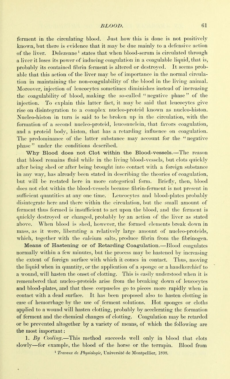 ferment in the circulating blood. Just how this is done is not positively known, but there is evidence that it may be due mainly to a defensive action of the liver. Delezenne ^ states that when blood-serum is circulated through a liver it loses its power of inducing coagulation in a coagulable liquid, that is, probably its contained fibrin ferment is altered or destroyed. It seems prob- able that this action of the liver may be of importance in the normal circula- tion in maintaining the non-coagulability of the blood in the living animal. Moreover, injection of leucocytes sometimes diminishes instead of increasiug the coagulability of blood, making the so-called  negative phase of the injection. To explain this latter fact, it may be said that leucocytes give rise on disintegration to a complex nucleo-proteid known as nucleo-histon. Nucleo-histon in turn is said to be broken up in the circulation, with the formation of a second nucleo-proteid, leuconuclein, that favors coagulation, and a proteid body, histon, that has a retarding influence on coagulation. The predominance of the latter substance may account for the  negative phase under the conditions described. Why Blood does not Clot within the Blood-vessels.—The reason that blood remains fluid while in the living blood-vessels, but clots quickly after being shed or after being brought into contact with a foreign substance in any way, has already been stated in describing the theories of coagulation, but will be restated here in more categorical form. Briefly, then, blood does not clot within the blood-vessels because fibrin-ferment is not present in sufficient quantities at any one time. Leucocytes and blood-plates probably disintegrate here and there within the circulation, but the small amount of ferment thus formed is insufficient to act upon the blood, and the ferment is quickly destroyed or changed, probably by an action of the liver as stated above. When blood is shed, however, the formed elements break down in mass, as it were, liberating a relatively large amount of nucleo-proteids, which, together with the calcium salts, produce fibrin from the fibrinogen. Means of Hastening' or of Retarding- Coagulation.—Blood coagulates normally within a few minutes, but the process may be hasteued by increasing the extent of foreign surface with which it comes in contact. Thus, moving the liquid when in quantity, or the application of a sponge or a handkerchief to a wound, will hasten the onset of clotting. This is easily understood when it is remembered that nucleo-pi'oteids arise from the breaking down of leucocytes and blood-plates, and that these corpuscles go to pieces more rapidly when in contact with a dead surface. It has been proposed also to hasten clottiug in case of hemorrhage by the use of ferment solutions. Hot sponges or cloths applied to a wound will hasten clotting, probably by accelerating the formation of ferment and the chemical changes of clotting. Coagulation may be retarded or be prevented altogether by a variety of means, of which the following are the most important: 1. By Cooling.—This method succeeds well only in blood that clots slowly—for example, the blood of the horse or the terrapin. Blood from ^ Travauz de Phydologie, Universite de Montpellier, 1898.