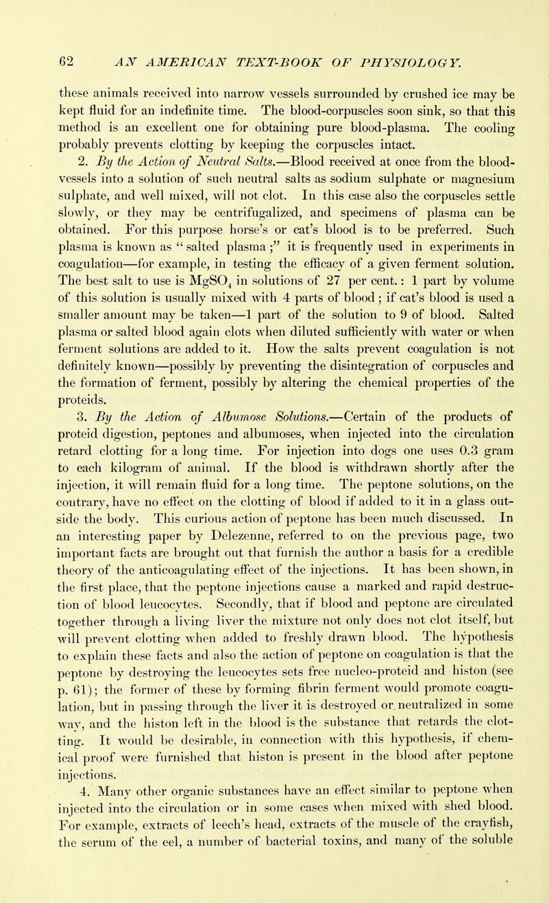 tliese animals received into narrow vessels surrounded by crushed ice may be kept fluid for an indefinite time. The blood-corpuscles soon sink, so that this method is an excellent one for obtaining pure blood-plasma. The cooling probably prevents clotting by keeping the corpuscles intact. 2. By the Action of Neutral Salts.—Blood received at once from the blood- vessels into a solution of such neutral salts as sodium sulphate or magnesium sulphate, and well mixed, will not clot. In this case also the corpuscles settle slowly, or they may be centrifugalized, and specimens of plasma can be obtained. For this purpose horse's or cat's blood is to be preferred. Such plasma is known as  salted plasma it is frequently used in experiments in coagulation—for example, in testing the efficacy of a given ferment solution. The best salt to use is MgSO^ in solutions of 27 per cent.: 1 part by volume of this solution is usually mixed with 4 parts of blood; if cat's blood is used a smaller amount may be taken—1 part of the solution to 9 of blood. Salted plasma or salted blood again clots when diluted sufficiently with water or when ferment solutions are added to it. How the salts pi'event coagulation is not definitely known—possibly by preventing the disintegration of corpuscles and the formation of ferment, possibly by altering the chemical properties of the proteids. 3. By the Action of Albumose Solutions.—Certain of the products of proteid digestion, peptones and albumoses, when injected into the circulation retard clotting for a long time. For injection into dogs one uses 0.3 gram to each kilogram of animal. If the blood is withdrawn shortly after the injection, it will remain fluid for a long time. The peptone solutions, on the contrary, have no elfect on the clotting of blood if added to it in a glass out- side the body. This curious action of peptone has been much discussed. In an interesting paper by Delezenne, referred to on the previous page, two important facts are brought out that furnish the author a basis for a credible theory of the anticoagulating effect of the injections. It has been shown, in the first place, that the peptone injections cause a marked and rapid destruc- tion of blood leucocytes. Secondly, that if blood and peptone are circulated together through a living liver the mixture not only does not clot itself, but will prevent clotting when added to freshly drawn blood. The hypothesis to explain these facts and also the action of peptone on coagulation is that the peptone by destroying the leucocytes sets free nucleo-proteid and histon (see p. 61); the former of these by forming fibrin ferment would promote coagu- lation, but in passing through the liver it is destroyed or. neutralized in some way, and the histon left in the blood is the substance that retards the clot- ting. It would be desirable, in connection with this hypothesis, if chem- ical proof were furnished that histon is present in the blood after peptone injections. 4. Many other organic substances have an effect similar to peptone when injected into the circulation or in some cases when mixed with shed blood. For example, extracts of leech's head, extracts of the muscle of the crayfish, the serum of the eel, a number of bacterial toxins, and many of the soluble