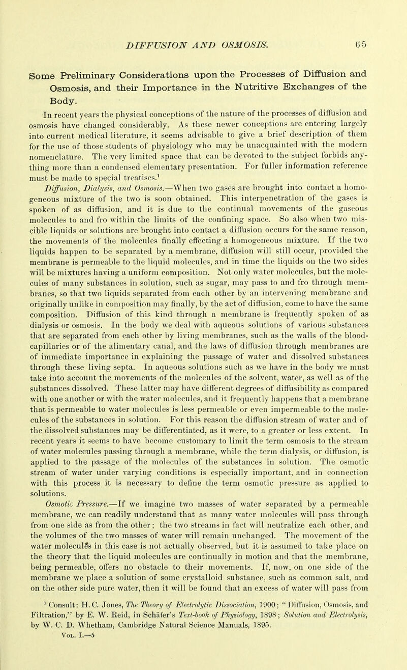 Some Preliminary Considerations upon the Processes of Diffusion and Osmosis, and their Importance in the Nutritive Exchanges of the Body. In recent years the physical conceptions of the nature of the processes of diffusion and osmosis have changed considerably. As these newer conceptions are entering largely into current medical literature, it seems advisable to give a brief description of them for the use of those students of physiology who may be unacquainted with the modern nomenclature. The very limited space that can be devoted to the subject forbids any- thing more than a condensed elementary presentation. For fuller information reference must be made to special treatises.^ Diffusion, Dialysis, and Osmosis.—When two gases are brought into contact a homo- geneous mixture of the two is soon obtained. This interpenetration of the gases is spoken of as diffusion, and it is due to the continual movements of the gaseous molecules to and fro within the limits of the confining space. So also when two mis- cible liquids or solutions are brought into contact a diffusion occurs for the same reason, the movements of the molecules finally effecting a homogeneous mixture. If the two liquids happen to be separated by a membrane, diffusion will still occur, provided the membrane is permeable to the liquid molecules, and in time the liquids on the two sides will be mixtures having a uniform composition. Not only water molecules, but the mole- cules of many substances in solution, such as sugar, may pass to and fro through mem- branes, so that two liquids separated from each other by an intervening membrane and originally unlike in composition may finally, by the act of diffusion, come to have the same composition. Diffusion of this kind through a membrane is frequently spoken of as dialysis or osmosis. In the body we deal with aqueous solutions of various substances that are separated from each other by living membranes, such as the walls of the blood- capillaries or of the alimentary canal, and the laws of diffusion through membranes are of immediate importance in explaining the passage of water and dissolved substances through these living septa. In aqueous solutions such as we have in the body we must take into account the movements of the molecules of the solvent, water, as well as of the substances dissolved. These latter may have different degrees of diffusibility as compared with one another or with the water molecules, and it frequently happens that a membrane that is permeable to water molecules is less permeable or even impermeable to the mole- cules of the substances in solution. For this reason the diffusion stream of water and of the dissolved substances may be differentiated, as it were, to a greater or less extent. In recent years it seems to have become customary to limit the term osmosis to the stream of water molecules passing through a membrane, while the term dialysis, or diffusion, is applied to the passage of the molecules of the substances in solution. The osmotic stream of water under varying conditions is especially important, and in connection with this process it is necessary to define the term osmotic pressure as applied to solutions. Osmotic Pressxire.—If we imagine two masses of water separated by a permeable membrane, we can readily understand that as many water molecules will pass through from one side as from the other; the two streams in fact will neutralize each other, and the volumes of the two masses of water will remain unchanged. The movement of the water molecules in this case is not actually observed, but it is assumed to take place on the theory that the liquid molecules are continually in motion and that the membrane, being permeable, offers no obstacle to their movements. If, now, on one side of the membrane we place a solution of some crystalloid substance, such as common salt, and on the other side pure water, then it will be found that an excess of water will pass from ' Consult: H. C. Jones, The Theory of Electrolytic Dissociation, 1900; Diffusion, Osmosis, and Filtration, by E. W. Raid, in Schiifer's Text-hook of Physiology, 1898; Solution and Electrolysis, by W. C. D. Whetham, Cambridge Natural Science Manuals, 1895. Vol. I.—5