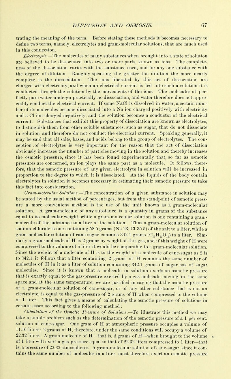 trating the meaning of the term. Before stating these methods it becomes necessary to define two terms, namely, electrolytes and gram-molecular solutions, that are much used in this connection. Electrolysis.—The molecules of many substances when brought into a state of solution are believed to be dissociated into two or more parts, known as ions. The complete- ness of the dissociation varies with the substance used, and for any one substance with the degree of dilution. Roughly speaking, the greater the dilution the more nearly complete is the dissociation. The ions liberated by this act of dissociation are charged with electricity, and when an electrical current is led into such a solution it is conducted through the solution by the movements of the ions. The molecules of per- fectly pure water undergo practically no dissociation, and water therefore does not appre- ciably conduct the electrical current. If some NaCl is dissolved in water, a certain num- ber of its molecules become dissociated into a Na ion charged positively with electricity and a CI ion charged negatively, and the solution becomes a conductor of the electrical current. Substances that exhibit this property of dissociation are known as electrolytes, to distinguish them from other soluble substances, such as sugar, that do not dissociate in solution and therefore do not conduct the electrical current. Speaking generally, it may be said that all salts, bases, and acids belong to the group of electrolytes. The con- ception .of electrolytes is very important for the reason that the act of dissociation obviously increases the number of particles moving in the solution and thereby increases the osmotic pressure, since it has been found experimentally that, so far as osmotic pressures are concerned, an ion plays the same part as a molecule. It follows, there- fore, that the osmotic pressure of any given electrolyte in solution will be increased in proportion to the degree to which it is dissociated. As the liquids of the body contain electrolytes in solution it becomes necessary in estimating their osmotic pressure to take this fact into consideration. Gram-molecular Solutions.—The concentration of a given substance in solution may be stated by the usual method of percentages, but from the standpoint of osmotic press- ure a more convenient method is the use of the unit known as a gram-molecular solution. A gram-molecule of any substance is a quantity in grams of the substance equal to its molecular weight, while a gram-molecular solution is one containing a gram- molecule of the substance to a liter of the solution. Thus a gram-molecular solution of sodium chloride is one containing 58.5 grams (Na 23, CI 35.5) of the salt to a liter, while a gram-molecular solution of cane-sugar contains 342.1 grams (C12H22O11) to a liter. Sim- ilarly a gram-molecule of H is 2 grams by weight of this gas, and if this weight of H were compressed to the volume of a liter it would be comparable to a gram-molecular solution. Since the weight of a molecule of H is to the weight of a molecule of cane-sugar as 2 is to 342.1, it follows that a liter containing 2 grams of H contains the same number of molecules of H in it as a liter of solution containing 342.1 grams of sugar has of sugar molecules. Since it is known that a molecule in solution exerts an osmotic pressure that is exactly equal to the gas-pressure exerted by a gas molecule moving in the same space and at the same temperature, we are justified in saying that the osmotic pressure of a gram-molecular solution of cane-sugar, or of any other substance that is not an electrolyte, is equal to the gas-pressure of 2 grams of H when compressed to the volume of 1 liter. This fact gives a means of calculating the osmotic pressure of solutions in certain cases according to the following method : Calculation of the Osmotic Pressure of Solutions.—To illustrate this method we may take a simple problem such as the determination of the osmotic pressure of a 1 per cent, solution of cane-sugar. One gram of H at atmospheric pressure occupies a volume of 11.16 liters ; 2 grams of H, therefore, under the same conditions will occupy a volume of 22.32 liters. A gram-molecule of H—that is, 2 grams of H—when brought to the volume of 1 liter will exert a gas-pressure equal to that of 22.32 liters compressed to 1 liter—that is, a pressure of 22.32 atmospheres. A gram-molecular solution of cane-sugar, since it con- tains the same number of molecules in a liter, must therefore exert an osmotic pressure