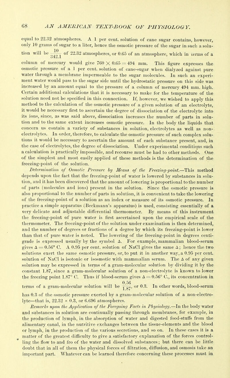 equal to 22.32 atmospheres. A 1 per cent, solution of cane sugar contains, however, only 10 grams of sugar to a liter, hence the osmotic pressure of the sugar in such a solu- tion will be of 22.32 atmospheres, or 0.65 of an atmosphere, which in terms of a column of mercury would give 760 X 0.65 = 494 mm. This figure expresses the osmotic pressure of a 1 per cent, solution of cane-sugar when dialyzed against pure water through a membrane impermeable to the sugar molecules. In such an experi- ment water would pass to the sugar side until the hydrostatic pressure on this side was increased by an amount equal to the pressure of a column of mercury 494 mm. high. Certain additional calculations that it is necessary to make for the temperature of the solution need not be specified in this connection. If, however, we wished to apply this method to the calculation of the osmotic pressure of a given solution of an electrolyte, it would be necessary first to ascertain the degree of dissociation of the electrolyte into its ions, since, as was said above, dissociation increases the number of parts in solu- tion and to the same extent increases osmotic pressure. In the body the liquids that concern us contain a variety of substances in solution, electrolytes as well as non- electrolytes. In order, therefore, to calculate the osmotic pressure of such complex solu- tions it would be necessary to ascertain the amount of each substance present, and, in the case of electrolytes, the degree of dissociation. Under experimental conditions such a calculation is practically impossible, and recourse must be had to other methods. One of the simplest and most easily applied of these methods is the determination of the freezing-point of the solution. Determination of Osmotic Pressure by 3Ieans of the Freezing-point.—This method depends upon the fact that the freezing-point of water is lowered by substances in solu- tion, and it has been discovered that the amount of lowering is proportional to the number of parts (molecules and ions) present in the solution. Since the osmotic pressure is also proportional to the number of parts in solution, it is convenient to take the lowering of the freezing-point of a solution as an index or measure of its osmotic pressure. In practice a simple apjjaratus (Beckmann's apparatus) is used, consisting essentially of a very delicate and adjustable differential thermometer. By means of this instrument the freezing-point of pure water is first ascertained upon the empirical scale of the thermometer. The freezing-point of the solution under examination is then determined, and the number of degrees or fractions of a degree by which its freezing-point is lower than that of pure water is noted. The lowering of the freezing-point in degrees centi- grade is expressed usually by the symbol A. For example, mammalian blood-serum gives A = 0.56° C. A 0.95 per cent, solution of NaCl gives the same A ; hence the two solutions exert the same osmotic pressure, or, to put it in another way, a 0.95 per cent, solution of NaCl is isotonic or isosmotic with mammalian serum. The A of any given solution may be expressed in terms of a gram-molecular solution by dividing it by the constant 1.87, since a gram-molecular solution of a non-electrolyte is known to lower the freezing point 1.87° C. Thus if blood-serum gives A = 0.56° C, its concentration in 0.56 terms of a gram-molecular solution will be Ys7' other words, blood-serum has 0.3 of the osmotic pressure exerted by a gram-molecular solution of a non-electro- lyte—that is, 22.32 X 0.3, or 6.696 atmospheres. Remarks upon the Application of the Foregoing Facts in Physiology.—In the body water and substances in solution are continually passing through membranes, for example, in the production of lymph, in the absorption of water and digested food-stuffs from the alimentary canal, in the nutritive exchanges between the tissue-elements and the blood or lymph, in the production of the various secretions, and so on. In these cases it is a matter of the greatest difficulty to give a satisfactory explanation of the forces control- ling the flow to and fro of the water and dissolved substances; but there can be little doubt that in all of them the physical forces of filtration, diffusion, and osmosis take an important part. Whatever can be learned therefore concerning these processes must in