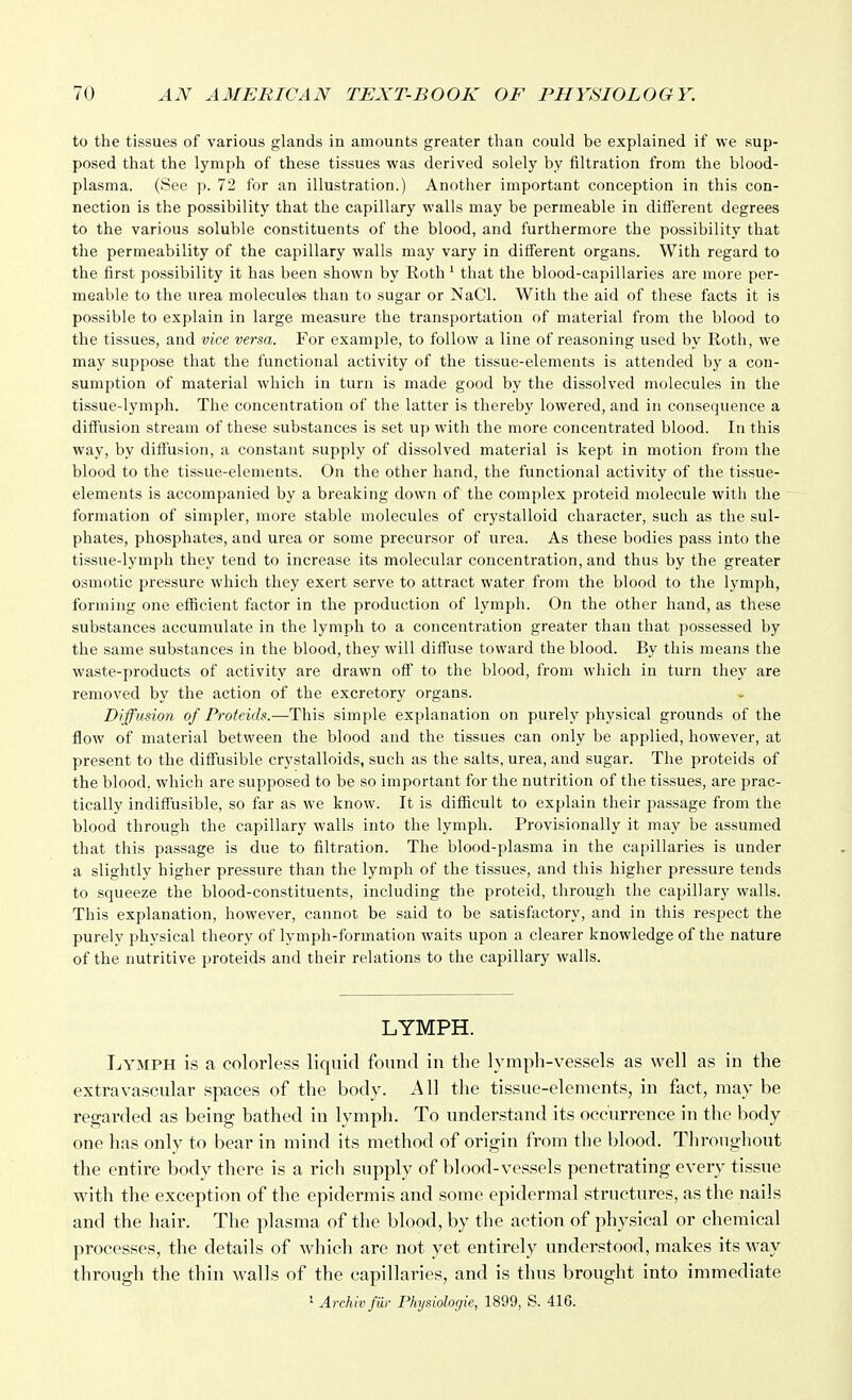to the tissues of various glands in amounts greater than could be explained if we sup- posed that the lymph of these tissues was derived solely by filtration from the blood- plasma. (See p. 72 for an illustration.) Another important conception in this con- nection is the possibility that the capillary walls may be permeable in different degrees to the various soluble constituents of the blood, and furthermore the possibility that the permeability of the capillary walls may vary in different organs. With regard to the first possibility it has been shown by Roth ' that the blood-capillaries are more per- meable to the urea molecules than to sugar or NaCl. With the aid of these facts it is possible to explain in large measure the transportation of material from the blood to the tissues, and vice versa. For example, to follow a line of reasoning used by Roth, we may suppose that the functional activity of the tissue-elements is attended by a con- sumption of material which in turn is made good by the dissolved molecules in the tissue-lymph. The concentration of the latter is thereby lowered, and in consequence a diffusion stream of these substances is set up with the more concentrated blood. In this way, by difl'usion, a constant supply of dissolved material is kept in motion from the blood to the tissue-elements. On the other hand, the functional activity of the tissue- elements is accompanied by a breaking down of the complex proteid molecule with the formation of simpler, more stable molecules of crystalloid character, such as the sul- phates, phosphates, and urea or some precursor of urea. As these bodies pass into the tissue-lymph they tend to increase its molecular concentration, and thus by the greater osmotic pressure which they exert serve to attract water from the blood to the lymph, forming one efficient factor in the production of lymph. On the other hand, as these substances accumulate in the lymph to a concentration greater than that possessed by the same substances in the blood, they will diffuse toward the blood. By this means the waste-products of activity are drawn off to the blood, from which in turn they are removed by the action of the excretory organs. Diffusion of Protcich.—This simple explanation on purely physical grounds of the flow of material between the blood and the tissues can only be applied, however, at present to the diffusible crystalloids, such as the salts, urea, and sugar. The proteids of the blood, which are supposed to be so important for the nutrition of the tissues, are prac- tically indiffusible, so far as we know. It is difiicult to explain their passage from the blood through the capillary walls into the lymph. Provisionally it may be assumed that this passage is due to filtration. The blood-plasma in the capillaries is under a slightly higher pressure than the lymph of the tissues, and this higher pressure tends to squeeze the blood-constituents, including the proteid, through the capillary walls. This explanation, however, cannot be said to be satisfactory, and in this respect the purely physical theory of lymph-formation waits upon a clearer knowledge of the nature of the nutritive proteids and their relations to the capillary walls. LYMPH. Lymph is a colorless liquid fonnd in the lymph-vessels as well as in the extra vascular spaces of the body. All the tissue-elements, in fact, may be regarded as being bathed in lymph. To understand its occurrence in the body one has only to bear in mind its method of origin from the blood. Throughout the entire body there is a rich supply of blood-vessels penetrating every tissue with the exception of the epidermis and some epidermal structures, as the nails and the hair. The plasma of the blood, by the action of physical or chemical processes, the details of which are not yet entirely understood, makes its way through the thin walls of the capillaries, and is thus brought into immediate 1 Arehiv far Physiologic, 1899, S. 416.