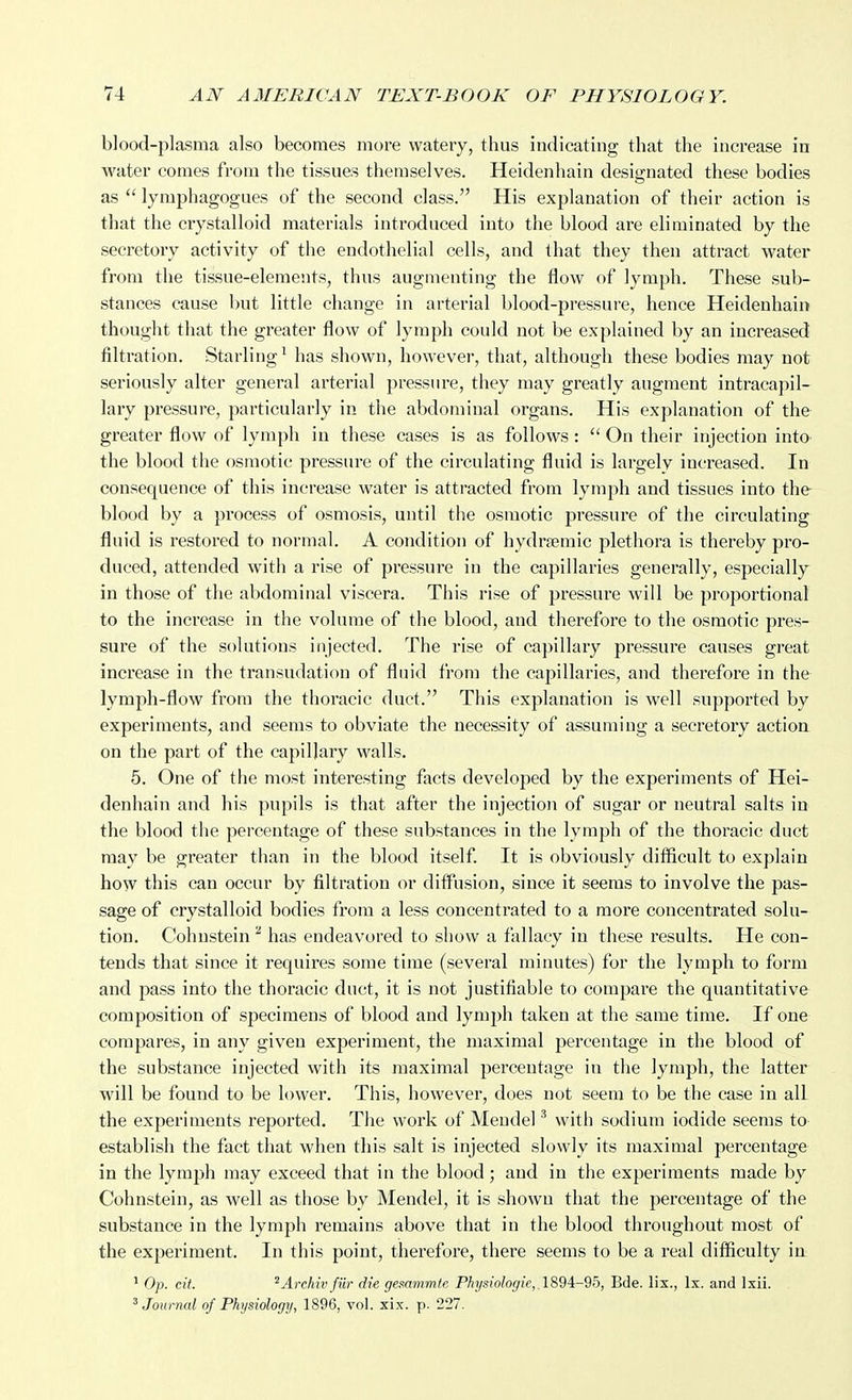 blood-plasma also becomes more watery, thus indicating that the increase in water comes from the tissues themselves. Heidenhain designated these bodies as  lymphagogues of the second class. His explanation of their action is that the crystalloid materials introduced into the blood are eliminated by the secretory activity of the endothelial cells, and that they then attract water from the tissue-elements, thus augmenting the flow of lymph. These sub- stances cause but little change in arterial blood-pressure, hence Heidenhain thought that the greater flow of lymph could not be explained by an increased filtration. Starling^ has shown, however, that, although these bodies may not seriously alter general arterial pressure, they may greatly augment intracapil- lary pressure, particularly in the abdominal organs. His explanation of the greater flow of lymph in these cases is as follows :  On their injection into the blood the osmotic pressure of the circulating fluid is largely increased. In consequence of this increase water is attracted from lymph and tissues into the blood by a process of osmosis, until the osmotic pressure of the circulating fluid is restored to normal. A condition of hydrsemic plethora is thereby pro- duced, attended with a rise of pressure in the capillaries generally, especially in those of the abdominal viscera. This rise of pressure will be proportional to the increase in the volume of the blood, and therefore to the osmotic pres- sure of the solutions injected. The rise of capillary pressure causes great increase in the transudation of fluid from the capillaries, and therefore in the lymph-flow from the thoracic duct. This explanation is well supported by experiments, and seems to obviate the necessity of assuming a secretory action on the part of the capillary walls. 6. One of the most interesting facts developed by the experiments of Hei- denhain and his pupils is that after the injection of sugar or neutral salts in the blood the percentage of these substances in the lymph of the thoracic duct may be greater than in the blood itself. It is obviously difficult to explain how this can occur by filtration or diffusion, since it seems to involve the pas- sage of crystalloid bodies from a less concentrated to a more concentrated solu- tion. Cohnstein ^ has endeavored to show a fallacy in these results. He con- tends that since it requires some time (several minutes) for the lymph to form and pass into the thoracic duct, it is not justifiable to compare the quantitative composition of specimens of blood and lymph taken at the same time. If one compares, in any given experiment, the maximal percentage in the blood of the substance injected with its maximal percentage in the lymph, the latter will be found to be lower. This, however, does not seem to be the case in all the experiments reported. The work of Mendel ^ with sodium iodide seems to establish the fact that when this salt is injected slowly its maximal percentage in the lymph may exceed that in the blood; and in the experiments made by Cohnstein, as well as those by Mendel, it is shown that the percentage of the substance in the lymph remains above that in the blood throughout most of the experiment. In this point, therefore, there seems to be a real difficulty in ^ Op. cit. 'Arehiv fur die gesammlc Physiologic,,l89i-95, Bde. lis., Ix. and Ixii. ^Journal of Physiology, 1896, vol. xix. p. 227.