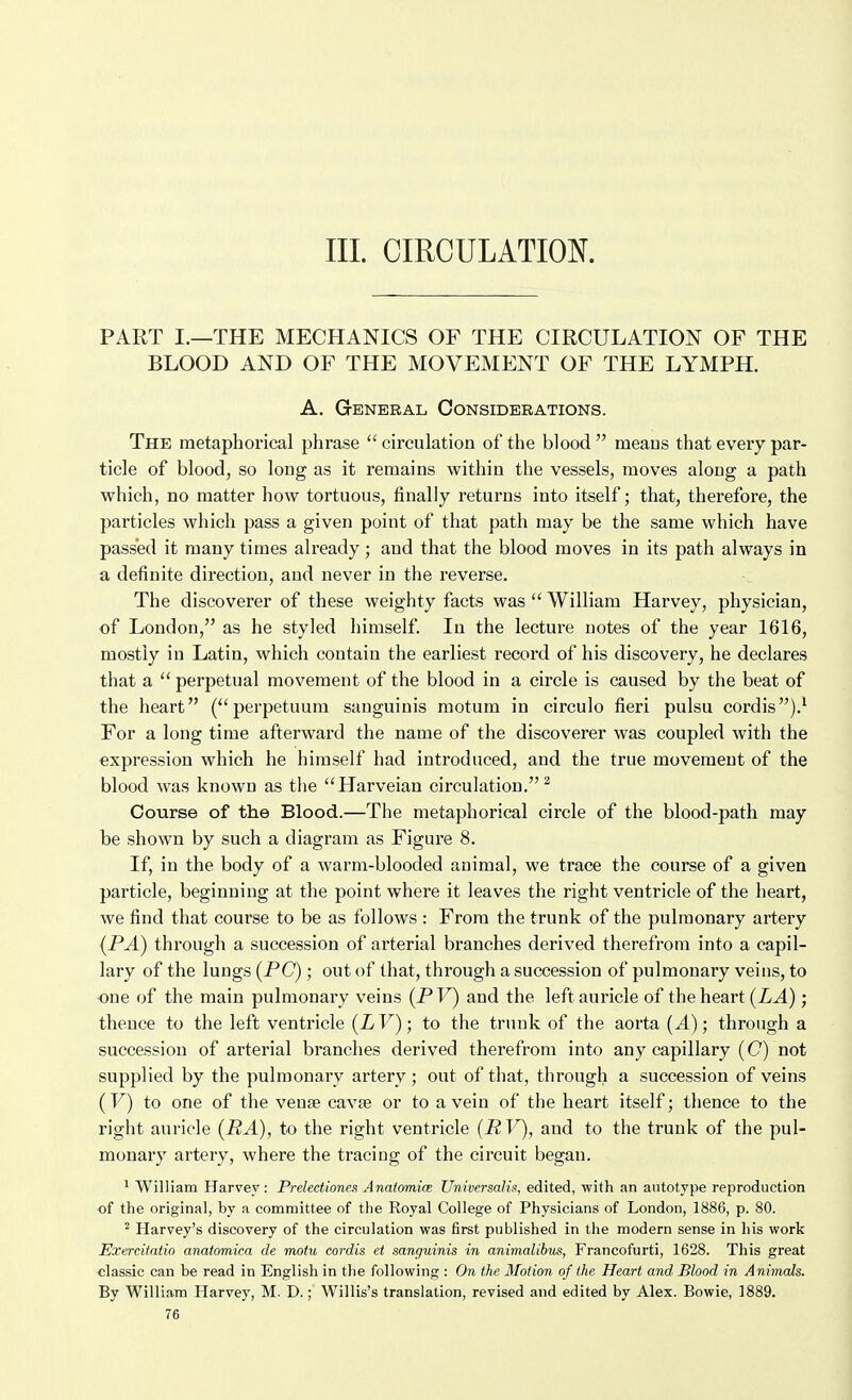 III. CIRCULATION. PART I.—THE MECHANICS OF THE CIRCULATION OF THE BLOOD AND OF THE MOVEMENT OF THE LYMPH. A. General Considerations. The metaphorical phrase circulation of the blood meaus that every par- ticle of blood, so long as it remains within the vessels, moves along a path which, no matter how tortuous, finally returns into itself; that, therefore, the particles which pass a given point of that path may be the same which have passed it many times already; and that the blood moves in its path always in a definite direction, and never in the reverse. The discoverer of these weighty facts was  William Harvey, physician, of London, as he styled himself. In the lecture notes of the year 1616, mostly in Latin, which contain the earliest record of his discovery, he declares that a  perpetual movement of the blood in a circle is caused by the beat of the heart ( perpetuum sanguinis motum in circulo fieri pulsu cordis).' For a long time afterward the name of the discoverer was coupled with the expression which he himself had introduced, and the true movement of the blood was known as the Harveian circulation.^ Course of the Blood.—The metaphorical circle of the blood-path may be shown by such a diagram as Figure 8. If, in the body of a warm-blooded animal, we trace the course of a given particle, beginning at the point where it leaves the right ventricle of the heart, we find that course to be as follows : From the trunk of the pulmonary artery (PA) through a succession of arterial branches derived therefrom into a capil- lary of the lungs (PC); out of that, through a succession of pulmonary veins, to one of the main pulmonary veins (PV) and the left auricle of the heart (LA); thence to the left ventricle (LV); to the trunk of the aorta (A); through a succession of arterial branches derived therefrom into any capillary (C) not supplied by the pulmonary artery ; out of that, through a succession of veins (V) to one of the venae cavse or to a vein of the heart itself; thence to the right auricle (RA), to the right ventricle (PV), and to the trunk of the pul- monary artery, where the traciug of the circuit began. ' William Harvey: Prelectiones AnatomicB Universalis, edited, with an autotype reproduction of the original, by a committee of the Royal College of Physicians of London, 1886, p. 80. ^ Harvey's discovery of the circulation was first published in the modern sense in his work Exercitatio anatomica de motu cordis et sanguinis in animalibus, Francofurti, 1628. This great classic can be read in English in the following : On the Motion of the Heart and' Blood in Animals. By William Harvey, M. D.; Willis's translation, revised and edited by Alex. Bowie, 1889.