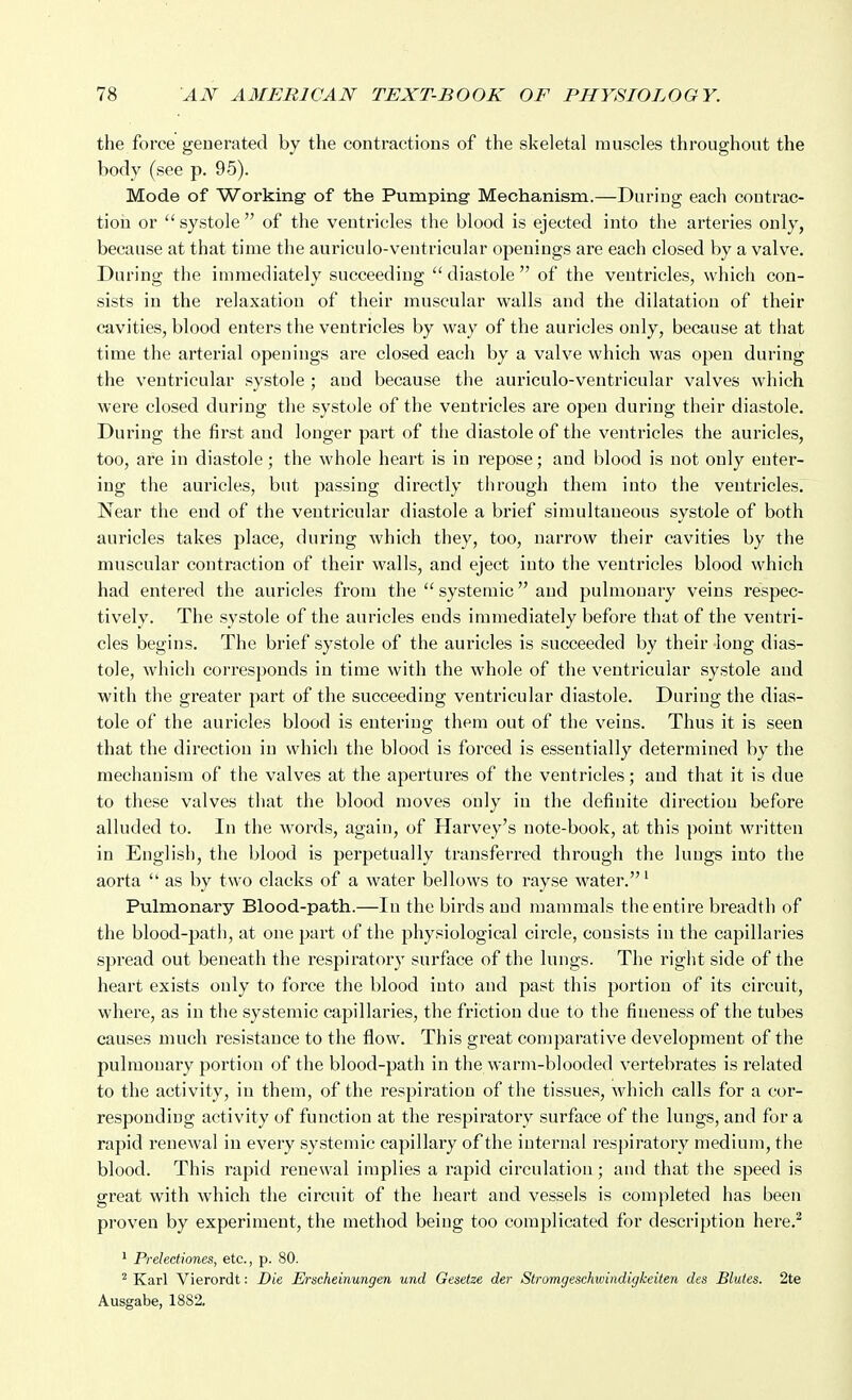 the force generated by the contractions of the skeletal muscles throughout the body (see p. 95). Mode of Working of the Pumping Mechanism.—During each contrac- tion or  systole  of the ventricles the blood is ejected into the arteries only, because at that time the auriculo-ventricular openings are each closed by a valve. During the immediately succeeding  diastole  of the ventricles, which con- sists in the relaxation of their muscular walls and the dilatation of their cavities, blood enters the ventricles by way of the auricles only, because at that time the arterial openings are closed each by a valve which was open during the ventricular systole ; and because the auriculo-ventricular valves which were closed during the systole of the ventricles are open during their diastole. During the first and longer part of the diastole of the ventricles the auricles, too, are in diastole; the whole heart is in repose; and blood is not only enter- ing the auricles, but passing directly through them into the ventricles. Near the end of the ventricular diastole a brief simultaneous systole of both auricles takes place, during which they, too, narrow their cavities by the muscular contraction of their walls, and eject into the ventricles blood which had entered the auricles from the  systemic and pulmouary veins respec- tively. The systole of the auricles ends immediately before that of the ventri- cles begins. The brief systole of the auricles is succeeded by their long dias- tole, which corresponds in time with the whole of the ventricular systole and with the greater part of the succeeding ventricular diastole. During the dias- tole of the auricles blood is entering them out of the veins. Thus it is seen that the direction in which the blood is forced is essentially determined by the mechanism of the valves at the apertures of the ventricles; and that it is due to these valves that the blood moves only in the definite direction before alluded to. In the words, again, of Harvey's note-book, at this point written in English, the blood is perpetually transferred through the lungs into the aorta  as by two clacks of a water bellows to rayse water.' Pulmonary Blood-path.—In the birds and mammals the entire breadth of the blood-path, at one part of the physiological circle, consists in the capillaries spread out beneath the respiratory surface of the lungs. The right side of the heart exists only to force the blood into and past this portion of its circuit, where, as in the systemic capillaries, the friction due to the fineness of the tubes causes much resistance to the flow. This great comparative development of the pulmonary portion of the blood-path in thewarm-blooded vertebrates is related to the activity, in them, of the respiration of the tissues, wdiich calls for a cor- responding activity of function at the respiratory surface of the lungs, and for a rapid renewal in every systemic capillary of the internal respiratory medium, the blood. This rapid renewal implies a rapid circulation; and that the speed is great with which the circuit of the heart and vessels is completed has been proven by experiment, the method being too complicated for description here.^  Prelectiones, etc., p. 80. ^ Karl Vierordt: Die JErscheinungen und Gesetze der Stromgeschwindigkeilen des Blules. 2te Ausgabe, 1882.
