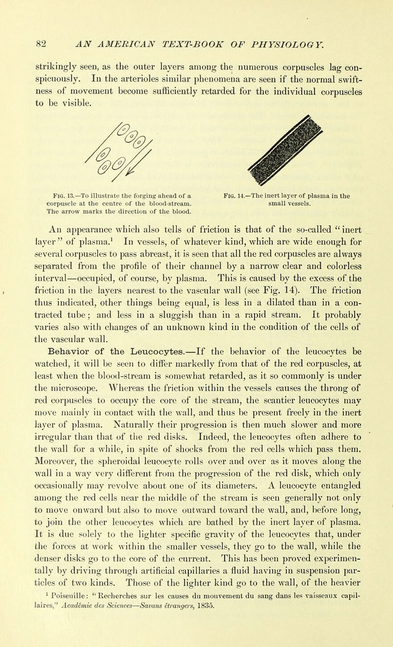 strikingly seen, as the outer layers among the numerous corpuscles lag con- spicuously. In the arterioles similar phenomena are seen if the normal swift- ness of movement become sufficiently retarded for the individual corpuscles to be visible. Fig. 13.—To illustrate the forging ahead of a Fig. 14.—The inert layer of plasma in the corpuscle at the centre of the blood-stream. small vessels. The arrow marks the direction of the blood. An appearance which also tells of friction is that of the so-called inert layer  of plasma.' In vessels, of whatever kind, which are wide enough for several corpuscles to pass abreast, it is seen that all the red corpuscles are always separated from the profile of their channel by a narrow clear and colorless interval—occupied, of course, by plasma. This is caused by the excess of the friction in the layers nearest to the vascular wall (see Fig. 14). The friction thus indicated, other things being equal, is less in a dilated than in a con- tracted tube; and less in a sluggish than in a rapid stream. It probably varies also with changes of an unknown kind in the condition of the cells of the vascular wall. Behavior of the Leucocytes.—If the behavior of the leucocytes be watched, it will be seen to difter markedly from that of the red corpuscles, at least when the blood-stream is somewhat retarded, as it so commonly is under the microscope. Whereas the friction within the vessels causes the throng of red corpuscles to occupy the core of the stream, the scantier leucocytes may move mainly in contact with the wall, and thus be present freely in the inert layer of plasma. Naturally their progression is then much slower and more irregular than that of tlie red disks. Indeed, the leucocytes often adhere to the wall for a while, in spite of shocks from the red cells which pass them. Moreover, the spheroidal leucocyte rolls over and over as it moves along the wall in a way very different from the progression of the red disk, which only occasionally may revolve about one ol' its diameters. A leucocyte entangled among the red cells near the middle of the stream is seen generally not only to move onward but also to move outward toward the wall, and, before long, to join the other leucocytes which are bathed by the inert layer of plasma. It is due solely to the lighter specific gravity of the leucocytes that, under the forces at work within the smaller vessels, they go to the wall, while the denser disks go to the core of the current. This has been proved experimen- tally by driving through artificial capillaries a fluid having in suspension par- ticles of two kinds. Those of the lighter kind go to the wall, of the heavier ^ Poiseuille: Recherches siir les causes du mouvement du sang dans les vaisseaux capil- laires, Academie des Sciences—Savans etranyers, 1835.