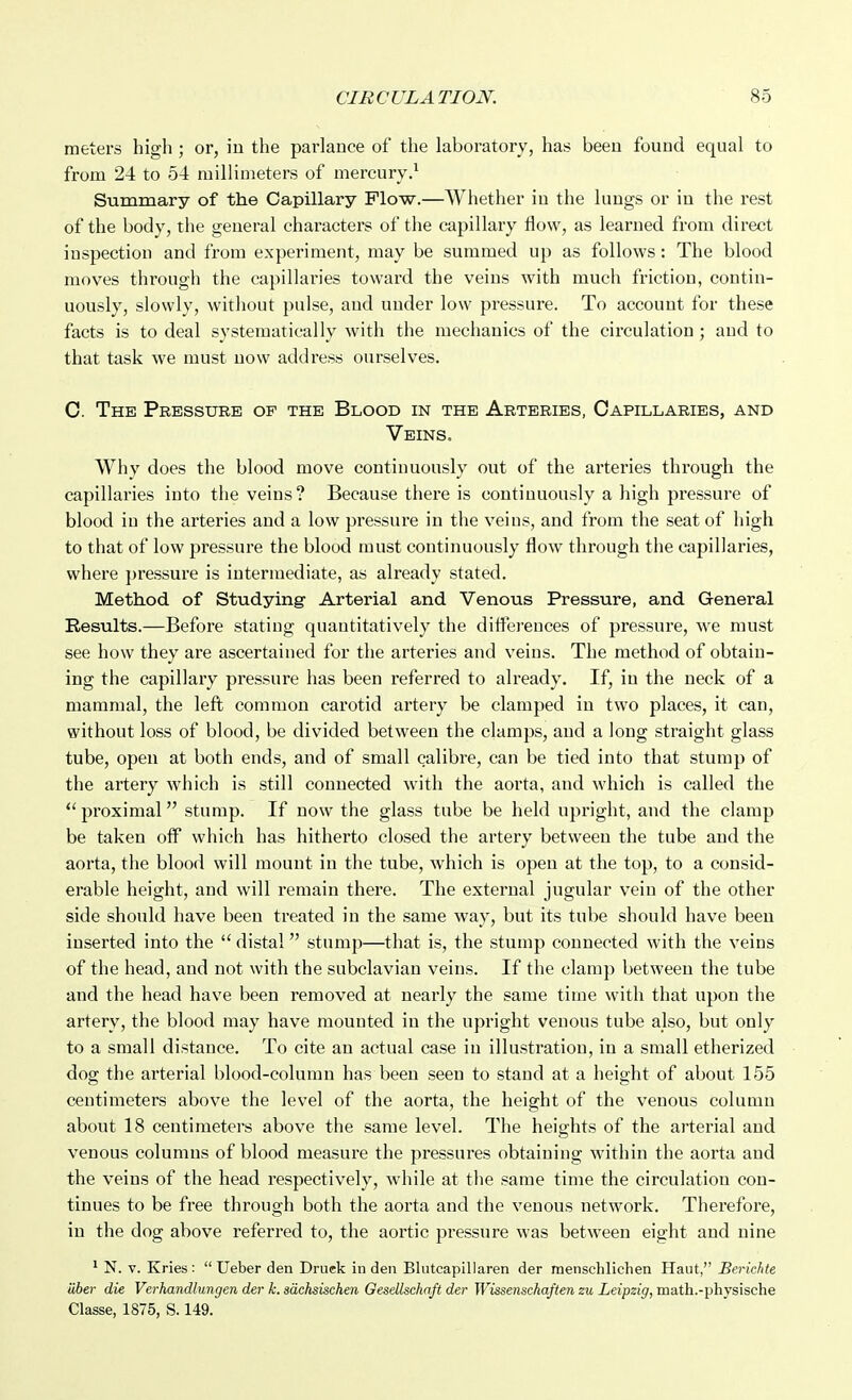 meters high; or, in the parlance of the laboratory, has been found equal to from 24 to 54 millimeters of mercury.^ Summary of the Capillary Flow.—Whether in the lungs or in the rest of the body, the general characters of the capillary flow, as learned from direct inspection and from experiment, may be summed up as follows: The blood moves through the capillaries toward the veins with much friction, contin- uously, slowly, without pulse, and under low pressure. To account for these facts is to deal systematically with the mechanics of the circulation ; and to that task we must uow addi-ess ourselves. 0. The Pressure of the Blood in the Arteries, Capillaries, and Veins. Why does the blood move continuously out of the arteries through the capillaries into the veins? Because there is continuously a high pressure of blood in the arteries and a low pressure in the veins, and from the seat of high to that of low pressure the blood must continuously flow through the capillaries, whei'e pressure is iutermediate, as already stated. Method of Studying Arterial and Venous Pressure, and General Results.—Before stating quantitatively the diflerences of pressure, we must see how they are ascertained for the arteries and veins. The method of obtain- ing the capillary pressure has been referred to already. If, in the neck of a mammal, the left common carotid artery be clamped in two places, it can, without loss of blood, be divided between the clamps, and a long straight glass tube, open at both ends, and of small calibre, can be tied into that stump of the artery which is still connected with the aorta, and which is called the  proximal stump. If now the glass tube be held upright, and the clamp be taken off which has hitherto closed the artery between the tube and the aorta, the blood will mount in the tube, which is open at the top, to a consid- erable height, and will remain there. The external jugular vein of the other side should have been treated in the same way, but its tube should have been inserted into the  distal stump—that is, the stump connected with the veins of the head, and not with the subclavian veins. If the clamp between the tube and the head have been removed at nearly the same time with that upon the artery, the blood may have mounted in the upright venous tube also, but only to a small distance. To cite an actual case in illustration, in a small etherized dog the arterial blood-column has been seen to stand at a height of about 155 centimeters above the level of the aorta, the height of the venous column about 18 centimeters above the same level. The heights of the arterial and venous columns of blood measure the pressures obtaining within the aorta and the veins of the head respectively, while at the same time the circulation con- tinues to be free through both the aorta and the venous network. Therefore, in the dog above referred to, the aortic pressure was between eight and nine ' N. V. Kries :  Ueber den Druek in den Blutcapillaren der menschlichen Haut, Berkhte iiber die Verhandlungen der k. adchsischen Gesellschaft der Wissenschaften zu Leipzig, math.-physische Classe, 1875, S. 149.