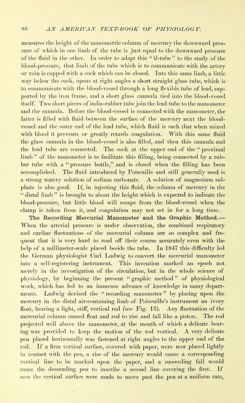 measures the height of the mauometric column of mercury the downward pres- sure of which in one limb of the tube is just equal to the downward pressure of the fluid iu the other. In order to adapt this  U-tube  to the study of the blood-pressure, that limb of the tube which is to communicate with the artery or vein is capped with a cock which can be closed. Into this same limb, a little way below the cock, opens at right angles a short straight glass tube, which is to communicate with the blood-vessel through a long flexible tube of lead, sup- ported by the iron frame, and a short glass cannula tied into the blood-vessel itself. Two short pieces of india-rubber tube join the lead tube to the manometer and the cannula. Before the blood-vessel is connected with the manometer, the latter is filled with fluid between the surface of the mercury next the blood- vessel and the outer end of the lead tube, which fluid is such that when mixed with blood it prevents or greatly retards coagulation. With this same fluid the glass cannula in the blood-vessel is also filled, and then this cannula and the lead tube are connected. The cock at the upper end of the  proximal limb  of the manometer is to facilitate this filling, being connected by a rub- ber tube with a  pressure bottle, and is closed when the filling has been accomplished. The fluid introduced by Poiseuille and still generally used is a strong watery solution of sodium cai'bonate. A solution of magnesium sul- phate is also good. If, in injecting this fluid, the column of mercury in the distal limb is brought to about the height which is expected to indicate the blood-pressure, but little blood will escape from the blood-vessel when the clamp is taken from it, and coagulation may not set in for a long time. The Recording' Mercurial Manometer and the Grraphic Method.— When the arterial pressure is under observation, the combined respiratory and cardiac fluctuations of the mercurial column are so complex and fre- quent that it is very hard to read off their course accurately even with the help of a millimeter-scale placed beside the tube. In 1847 this difficulty led the German physiologist Carl Ludwig to convert the mercurial manometer into a self-registering instrument. This invention marked an epoch not merely in the investigation of the circulation, but in the whole science of physiology, by beginning the present  graphic method of physiological work, which has led to an immense advance of knowledge in many depart- ments. Ludwig devised the  recording manometer by placing upon the mercury in the distal air-containing limb of Poiseuille's instrument an ivory float, bearing a light, stiff*, vertical rod (see Fig. 15). Any fluctuation of the mercurial column caused float and I'od to rise and fall like a piston. The rod projected well above the manometer, at the mouth of which a delicate bear- ing was provided to keep the motion of the rod vertical. A very delicate pen placed horizontally was fastened at right angles to the upper end of the rod. If a firm vertical surface, covered with paper, were now placed lightly in contact with the pen, a rise of the mercury would cause a corresponding vertical line to be marked upon the paper, and a succeeding fall would cause the descending pen to inscribe a second line covering the first. If now the vertical surface were made to move past the pen at a uniform rate,
