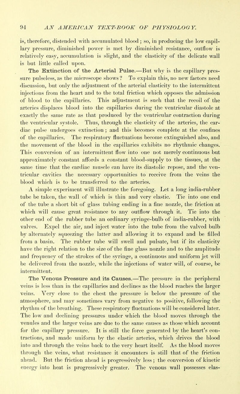 is, therefore, distended with accumulated blood ; so, in producing the low capil- lary pressure, diminished power is met by diminished resistance, outflow is relatively easy, accumulation is slight, and the elasticity of the delicate wall is but little called upon. The Extinction of the Arterial Pulse.—But why is the capillary pres- sure pulseless, as the microscope shows ? To explain this, no new factors need discussion, but only the adjustment of the arterial elasticity to the intermittent injections from the heart and to the total friction wiiich opposes the admission of blood to the capillaries. This adjustment is such that the recoil of the arteries displaces blood into the capillaries during the ventricular diastole at exactly the same rate as that produced by the ventricular contraction during the ventricular systole. Thus, through the elasticity of the arteries, the car- diac pulse undergoes extinction ; and this becomes complete at the confines of the capillaries. The respiratory fluctuations become extinguished also, and the movement of the blood in the capillaries exhibits no rhythmic changes. This conversion of an intermittent flow into one not merely continuous but approximately constant affords a constant blood-supply to the tissues, at the same time that the cardiac muscle can have its diastolic repose, and the ven- tricular cavities the necessary opportunities to receive from the veins the blood which is to be transferred to the arteries. A simple experiment will illustrate the foregoing. Let a long india-rubber tube be taken, the wall of which is thin and very elastic. Tie into one end of the tube a short bit of glass tubing ending in a fine nozzle, the friction at which will cause great resistance to any outflow through it. Tie into the other end of the rubber tube an ordinary syringe-bulb of india-rubber, with valves. Expel the air, and inject water into the tube from the valved bulb by alternately squeezing the latter and allowing it to expand and be filled from a basin. The rubber tube will swell and pulsate, but if its elasticity have the right relation to the size of the fine glass nozzle and to the amplitude and frequency of the strokes of the syringe, a continuous and uniform jet will be delivered from the nozzle, while the injections of water will, of course, be intermittent. The Venous Pressure and its Causes.—The pressure in the peripheral veins is less than in the capillaries and declines as the blood reaches the larger veins. Very close to the chest the pressure is below the pressure of the atmosphere, and may sometimes vary from negative to positive, following the rhythm of the breathing. These respiratory fluctuations will be considered later. The low and declining pressures under which the blood moves through the venules and the larger veins are due to the same causes as those-which account for the capillary pressure. It is still the force generated by the heart's con- tractions, and made uniform by the elastic arteries, which drives the blood into and through the veins back to the very heart itself. As the blood moves through the veins, what resistance it encounters is still that of the friction ahead. But the friction ahead is progressively less; the conversion of kinetic energy into heat is progressively greater. The venous wall possesses elas-