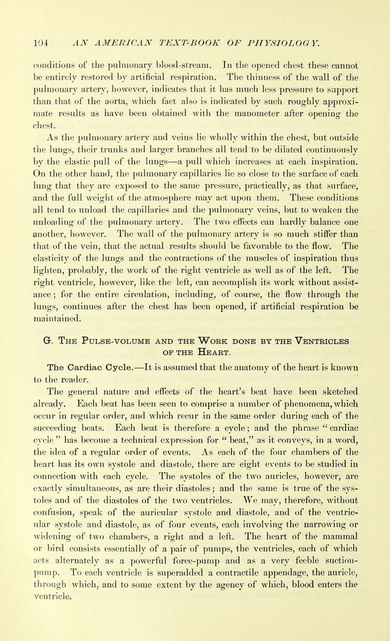 conditions of the pulmonary blood-stream. In the opened chest these cannot be entirely restored by artificial respiration. The tliinness of the wall of the pulmonary artery, however, indicates that it has much less pressure to support than that of the aorta, which fact also is indicated by such roughly approxi- mate results as have been obtained with the manometer after opening the chest. As the pulmonary artery and veins lie wholly within the chest, but outside the lungs, their trunks and larger branches all tend to be dilated continuously by the elastic pull of the lungs—a pull which increases at each inspiration. On the other hand, the pulmonary capillaries lie so close to the surface of each lung that they are exposed to the same pressure, practically, as that surface, and the full weight of the atmosphere may act upon them. These conditions all tend to unload the capillaries and the pulmonary veins, but to weaken the unloading of the pulmonary artery. The two effects can hardly balance one another, however. The wall of the pulmonary artery is so much stiffer than that of ihe vein, that the actual results should be favorable to the flow. The elasticity of the lungs and the contractions of the muscles of inspiration thus lighten, probably, the work of the right ventricle as well as of the left. The right ventricle, however, like the left, can accomplish its work without assist- ance ; for the entire circulation, including, of course, the flow through the lungs, continues after the chest has been opened, if artificial respiration be maintained. G. The Pulse-volume and the Work done by the Ventricles OF the Heart. The Cardiac Cycle.—It is assumed that the anatomy of the heart is known to the reader. The general nature and effects of the heart's beat have been sketched already. Each beat has been seen to comprise a number of phenomena, which occur in regular order, and which recur in the same order during each of the succeeding beats. Each beat is therefore a cycle; and the phrase cardiac cycle has become a technical expression for  beat, as it conveys, in a word, the idea of a regular order of events. As each of the four chambers of the heart has its own systole and diastole, there are eight events to be studied in connection with each cycle. The systoles of the two auricles, however, are exactly simultaneous, as are their diastoles; and the same is true of the sys- toles and of the diastoles of the two ventricles. We may, therefore, without confusion, speak of the auricular systole and diastole, and of the ventric- ular systole and diastole, as of four events, each involving the narrowing or widening of two chambers, a right and a left. The heart of the mammal or bird consists essentially of a pair of pumps, the ventricles, each of which acts alternately as a powerful force-pump and as a very feeble suction- pump. To each ventricle is superadded a contractile appendage, the auricle, through which, and to some extent by the agency of which, blood enters the ventricle.
