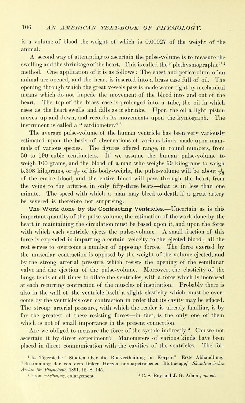 is a volume of blood the weight of which is 0.00027 of the weight of the animal.^ A second way of attempting to ascertain the pulse-volume is to measure the swelling and the shrinkage of the heart. This is called the  plethysmographic  ^ method. One application of it is as follows : The chest and pericardium of an animal are opened, and the heart is inserted into a brass case full of oil. The opening through which the great vessels pass is made water-tight by mechanical means which do not impede tiie movement of the blood into and out of the heart. The top of the brass case is prolonged into a tube, the oil in which rises as the heart swells and falls as it shrinks. Upon the oil a light piston moves up and down, and records its movements upon the kymograph. The instrument is called a  cardiometer. ^ The average pulse-volume of the human ventricle has been very variously estimated upon the basis of observations of various kinds made upon mam- mals of various species. The figures offered range, in round numbei-s, from 50 to 190 cubic centimeters. If we assume the human pulse-volume to weigh 100 grams, and the blood of a man who weighs 69 kilograms to weigh 5.308 kilograms, or -^^ of his body-weight, the pulse-volume will be about of the entire blood, and the entire blood will pass thi'ough the heart, from the veins to the arteries, in only fifty-three beats—that is, in less than one minute. The speed with which a man may bleed to death if a great artery be severed is therefore not surprising. The Work done by the Contracting Ventricles.—Uncertain as is this important quantity of the pulse-volume, the estimation of the work done by the heart in maintaining the circulation must be based upon it, and upon the force with which each ventricle ejects the pulse-volume. A small fraction of this force is expended in imparting a certain velocity to the ejected blood ; all the- rest serves to overcome a number of opposing forces. The force exerted by the muscular contraction is opposed by the weight of the volume ejected, and by the strong arterial pressure, which resists the opening of the semihuiar valve and the ejection of the pulse-volume. Moreover, the elasticity of the lungs tends at all times to dilate the ventricles, with a force which is increased at each recurring contraction of the muscles of inspiration. Probably there is also in the wall of the ventricle itself a slight elasticity which must be over- come by the ventricle's own contraction in order that its cavity may be effaced. The strong arterial pressure, with which the reader is already familiar, is by far the greatest of these resisting forces—in fact, is the only one of them which is not of small importance in the present connection. Are we obliged to measure the force of the systole indirectly ? Can we not ascertain it by direct experiment? Manometers of various kinds have been placed in direct communication with the cavities of the ventricles. The fol- 1 R. Tigerstedt:  Studien iiber die Blntvertheilung itn Korper. Erste Abhandlung. Bestimmung der von dem linken Herzen herausgetriebenen Blutmenge, Skandinavisches Arehiv fiir Physiologie, 1891. iii. S. 145. ' From 7rl7/0va/i6c, enlargement. ' C. S. Roy and J. G. Adami, op. cit.