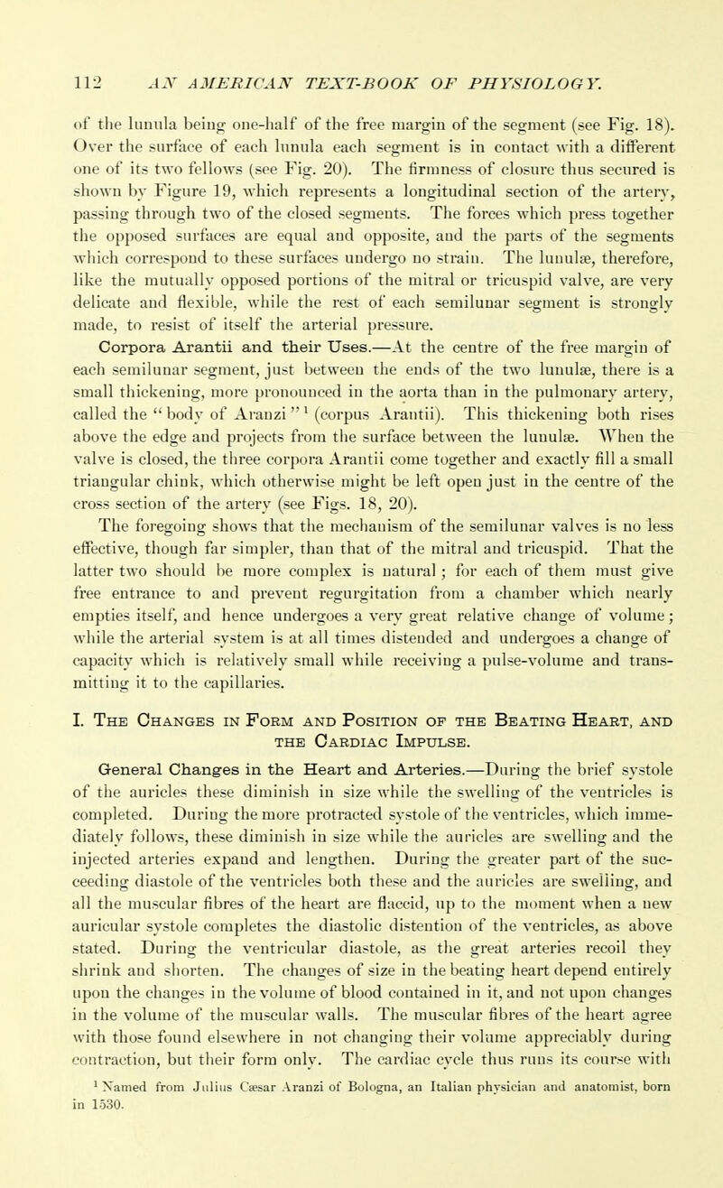 of the lunula being one-half of the free margin of the segment (see Fig. 18). Over the surface of each lunula each segment is in contact with a ditferent one of its two fellows (see Fig. 20). The firmness of closure thus secured is shown by Figure 19, which represents a longitudinal section of the artery, passing through two of the closed segments. The forces w^hich press together the opposed surfaces ai-e equal and opposite, and the parts of the segments Avhich correspond to these surfaces undergo no strain. The luuulee, therefore, like the mutually opposed portions of the mitral or tricuspid valve, are very delicate and flexible, while the rest of each semilunar segment is strongly made, to resist of itself the arterial pressure. Corpora Arantii and their Uses.—At the centre of the free margin of each semilunar segment, just between the ends of the two luuulse, there is a small thickening, more pronounced in the aorta than in the pulmonary artery, called the  body of Aranzi  ^ (corpus Arantii). This thickening both rises above the edge and projects from the surface between the lunulae. When the valve is closed, the three corpora Arantii come together and exactly fill a small triangular chink, which otherwise might be left open just in the centre of the cross section of the artery (see Figs. 18, 20). The foregoing shows that tlie mechanism of the semilunar valves is no less effective, though far simpler, than that of the mitral and tricuspid. That the latter two should be more complex is natural ; for each of them must give free entrance to and prevent regurgitation from a chamber which nearly empties itself, and hence undergoes a very great relative change of volume; while the arterial system is at all times distended and undergoes a change of capacity which is relatively small while receiving a pulse-volume and trans- mitting it to the capillaries. I. The Changes in Form and Position of the Beating Heart, and THE Cardiac Impulse. General Changes in the Heart and Arteries.—During the brief systole of the auricles these diminish in size while the swelling of the ventricles is completed. During the more protracted systole of the ventricles, which imme- diately follows, these diminish in size while the aui'icles are swelling and the injected arteries expand and lengthen. Duriug the greater part of the suc- ceeding diastole of the ventricles both these and the auricles are swelling, and all the muscular fibres of the heart are flaccid, up to the moment when a new auricular systole completes the diastolic distention of the ventricles, as above stated. During the ventricular diastole, as tlie great arteries recoil they shrink and shorten. The changes of size in the beating heart depend entirely upon the changes in the volume of blood contained in it, and not upon changes in the volume of the muscular walls. The muscular fibres of the heart agree with those found elsewhere in not changing their volume appreciably during contraction, but their form only. The cardiac cycle thus runs its course with ^ Xamed from Julius C«sar Aranzi of Bologna, an Italian physician and anatomist, born in 1530.