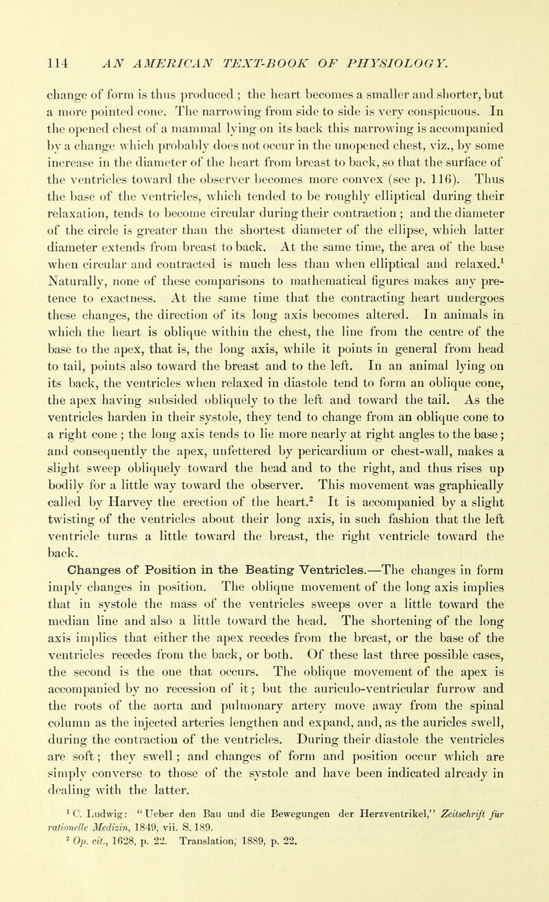 change of form is thus produced ; the heart becomes a smaller and shorter, but a more pointed cone. The narrowing from side to side is very conspicuous. In the opened chest of a mammal lying on its back this narrowing is accompanied by a change which prol)ably docs not occur in the unopened chest, viz., by some increase in the diameter of the heart from breast to back, so that the surface of the ventricles toward the observer becomes more convex (see p. 116). Thus the base of the ventricles, which tended to be roughly elliptical during their relaxation, tends to become circular during their contraction ; and the diameter of the circle is greater than the shortest diameter of the ellipse, which latter diameter extends from breast to back. At the same time, the area of the base when circular and contracted is much less than when elliptical and relaxed.^ Naturally, none of these comparisons to mathematical figures makes any pre- tence to exactness. At the same time that the contracting heart undergoes these changes, the direction of its long axis becomes altered. In animals in which the heart is oblique within the chest, the line from the centre of the base to the apex, that is, the long axis, while it points in general from head to tail, points also toward the breast and to the left. In an animal lying ou its back, the ventricles when relaxed in diastole tend to form an oblique cone, the apex having subsided obliquely to the left and toward the tail. As the ventricles harden in their systole, they tejid to change from an oblique cone to a right cone ; the long axis tends to lie more nearly at right angles to the base; and consequently the apex, unfettered by pericardium or chest-wall, makes a slight sweep obliquely toward the head and to the right, and thus rises up bodily for a little way toward the observer. This movement was graphically called by Harvey the erection of the heart.^ It is accompanied by a slight twisting of the ventricles about their long axis, in such fashion that the left ventricle turns a little toward the breast, the right ventricle toward the back. Changes of Position in the Beating- Ventricles.—The changes in form imply changes in position. The oblique movement of the long axis implies that in systole the mass of the ventricles sweeps over a little toward the median line and also a little toward the head. The shortening; of the long: axis implies that either the apex recedes from the breast, or the base of the ventricles recedes from the back, or both. Of these last three possible cases, the second is the one that occurs. The oblique movement of the apex is accompanied by no recession of it; but the auriculo-ventricular furrow and the roots of the aorta and pulmonary artery move away from the spinal column as the injected arteries lengthen and expand, and, as the auricles swell, during the contraction of the ventricles. During their diastole the ventricles are soft; they swell; and changes of form and position occur which are simply converse to those of the systole and have been indicated already in dealing with the latter. ^ C. Ludwig:  Ueber den Ban und die Bewegungen der Herzventrikel, Zeilschrijt fiir rationelle Medizin, 1849, vii. S. 189. ^ Op. cit, 1628, p. 22. Translation, 1889, p. 22,