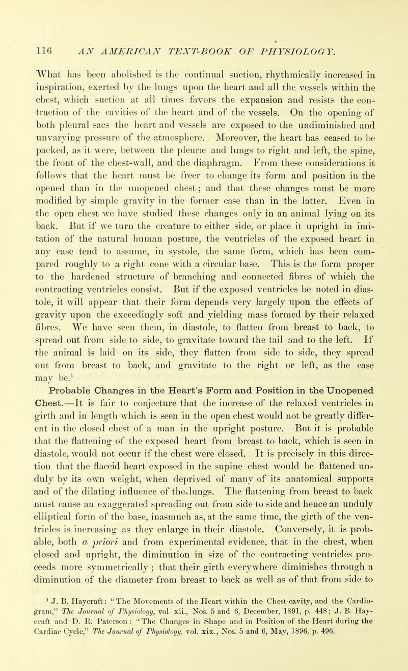 What has been abolished is the continual suction, rhythmically increased in inspiration, exerted by the lungs n-pon the heart and all the vessels within the chest, which suction at all times favors the expansion and resists the con- traction of the cavities of the heart and of the vessels. On the opening of both pleural sacs the heart and vessels are exposed to the undiminished and unvarying pressure of the atmosphere. Moreover, the heart has ceased to be packed, as it were, between the pleurae and lungs to right and left, the spine, the front of the chest-wall, and the diaphragm. From these considerations it follows that the heart must be freer to change its form and position in the opened than in the unopened chest; and that these changes must be more modified by simple gravity in the former case than in the latter. Even in the open chest we have studied these changes only in an animal lying on its back. But if w^e turn the creature to either side, or place it upright in imi- tation of the natural human posture, the ventricles of the exposed heart in any case tend to assume, in systole, the same form, which has been com- pared roughly to a right cone with a circular base. This is the form proper to the hardened structure of branching and connected fibres of which the contracting ventricles consist. But if the exposed ventricles be noted in dias- tole, it will appear that their form depends very largely upon the effects of gravity upon the exceedingly soft and yielding mass formed by their relaxed fibres. We have seen them, in diastole, to flatten from breast to back, to spread out from side to side, to gravitate toward the tail and to the left. If the animal is laid on its side, they flatten from side to side, they spread out from breast to back, and gravitate to the right or left, as the case may be.^ Probable Chang-es in the Heart's Form and. Position in the Unopened Chest.—It is fair to conjecture that the increase of the relaxed ventricles in girth and in length which is seen in the open chest would not be greatly differ- ent in the closed chest of a man in the upright posture. But it is probable that the flattening of the exposed heart from breast to back, which is seen in diastole, would not occur if the chest were closed. It is precisely in this direc- tion that the flaccid heart exposed in the supine chest would be flattened un- duly by its own weight, when deprived of many of its anatomical supports and of the dilating influence of the*lungs. The flattening from breast to back must cause an exaggerated spreading out from side to side and hence an unduly elliptical form of the base, inasmuch as, at the same time, the girth of the ven- tricles is increasing as they enlarge in their diastole. Conversely, it is prob- able, both a jifiori and from experimental evidence, that in the chest, when closed and ujjright, the diminution in size of the contracting ventricles pro- ceeds more symmetrically ; that their girth everywhere diminishes through a diminution of the diameter from breast to back as well as of that from side to ' J. B. Haycraft: The Movements of the Heart within the Chest-cavity, and the Cardio- gram, The Journal of Physiology, vol. xii., Nos. 5 and 6, December, 1891, p. 448; J. B. Hay- craft and D. R. Paterson : The Changes in Shape and in Position of the Heart during the Cardiac Cycle, The Journal of Physiology, vol. xix., Nos. 6 and 6, May, 1896, p. 496.