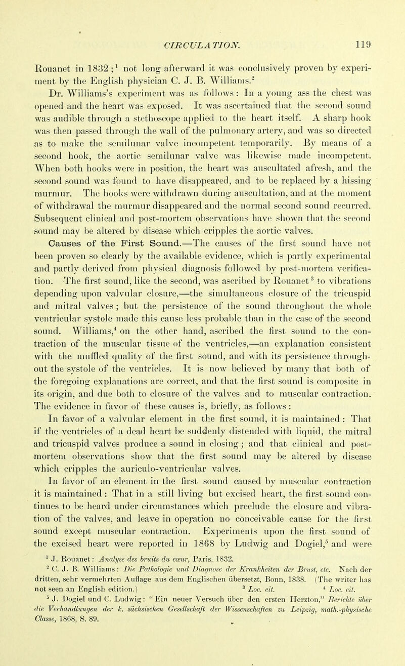 Rouanet in 1832;^ not long afterward it was conclusively proven by experi- ment by the English physician C. J. B. Williams.^ Dr. Williams's experiment was as follows : In a young ass the chest was opened and the heart was exposed. It was ascertained that the second sound was audible through a stethoscope applied to the heart itself. A sharp hook was then passed through the wall of the pulmonary artery, and was so directed as to make the semilunar valve incompetent temporarily. By means of a second hook, the aortic semilunar valve was likewise made incompetent. When both hooks were in position, the heart was auscultated afresh, and the second sound was found to have disappeared, and to be replaced by a hissing murmur. The hooks were withdrawn during auscultation, and at the moment of withdrawal the murmur disappeared and the normal second sound recurred. Subsequent clinical and post-mortem observations have shown that the second sound may be altered by disease which cripples the aortic valves. Causes of the First Sound.—The causes of the first sound have not been proven so clearly by the available evidence, which is jiartly experimental and partly derived from physical diagnosis followed by post-mortem verifica- tion. The first sound, like the second, was ascribed by Rouanet^ to vibrations depending upon valvular closure,—the simultaneous closure of the tricuspid and mitral valves; but the persistence of the sound throughout the whole ventricular systole made this cause less probable than in the case of the second sound. Williams,* on the other hand, ascribed the first sound to the con- traction of the muscular tissue of the ventricles,—an explanation consistent with tiie muffled quality of the first sound, and with its persistence through- out the systole of the ventricles. It is now believed by many that both of the foregoing explanations are correct, and that the fii'st sound is composite in its origin, and due both to closure of the valves and to muscular contraction. The evidence in favor of these causes is, briefly, as follows: In favor of a valvular element in the first sound, it is maintained : That if the ventricles of a dead heart be suddenly distended with liquid, the miti'al and tricuspid valves produce a sound in closing; and that clinical and post- mortem observations show that the first sound may be altered by disease which cripples the auriculo-ventricular valves. In favor of an element in the first sound caused by muscular contraction it is maintained : That in a still living but excised heart, the first sound con- tinues to be heard under circumstances which preclude the closure and vibra- tion of the valves, and leave in operation no conceivable cause for the first sound except muscular contraction. Experiments upon the first sound of the excised heart were reported in 1868 by Ludwig and Dogiel,^ and were ' J. Rouanet: Analyse des bruits du caeur, Paris, 1832. ^ C. J. B. Williams : Die Pathologie und. Diagnose der Krankheiten der Brust, etc. Nach der dritten, sehr vermehrten Auflage ans dem Englischen iibersetzt, Bonn, 1838. (The writer has not seen an Englisli edition.) ' Loc. cit. ■* Loc. cit.  J. Dogiel und C. Ludwig:  Ein neuer Versuch iiber den ersten Herzton, Berichte uber die Verhandlungen der k. sdchsischen Gesellschaft der Wissensehaften zu Leipzig, math.-physische Classe, 1868, S. 89.