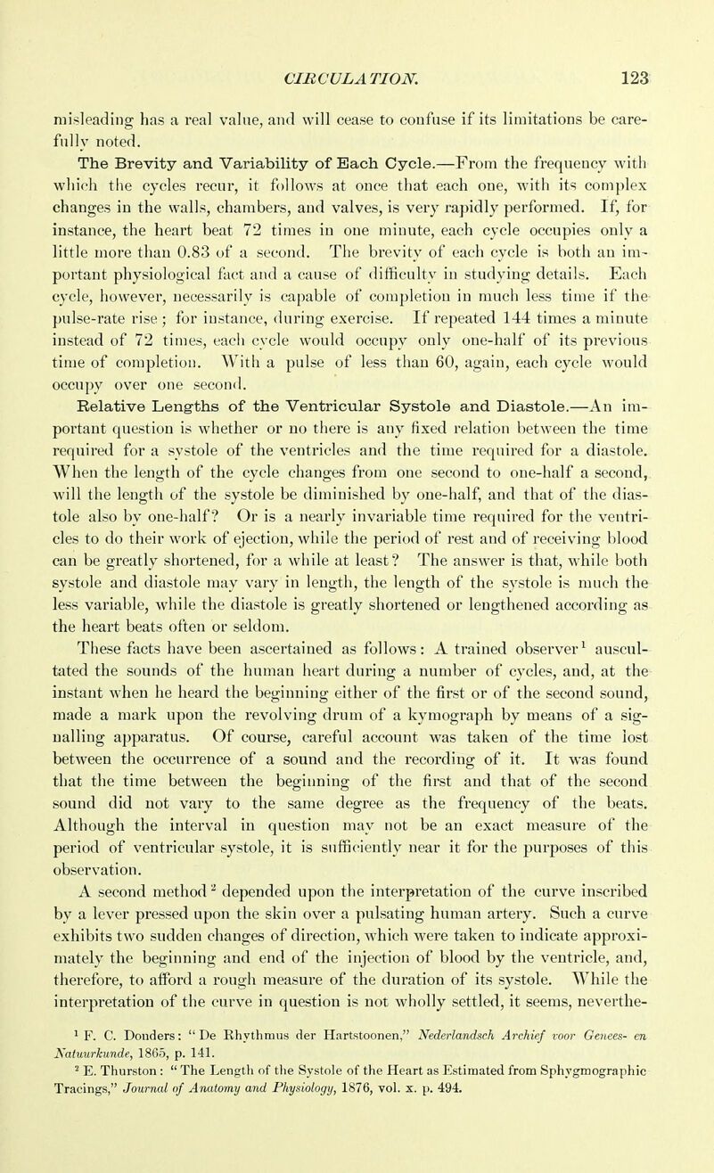 misleading has a I'eal value, and will cease to confuse if its limitations be care- fully noted. The Brevity and Variability of Each Cycle.—From the frequency with which the cycles recur, it follows at once that each one, with its complex changes in the walls, chambers, and valves, is very rapidly performed. If, for instance, the heart beat 72 times in one minute, each cycle occupies only a little more than 0.83 of a second. The brevity of each cycle is both an im- portant physiological fact and a cause of difficulty in studying details. Each cycle, however, necessarily is capable of completion in much less time if the pulse-rate rise ; for instance, during exercise. If repeated 144 times a minute instead of 72 times, each cycle would occupy only one-half of its previous time of completion. With a pulse of less than 60, again, each cycle would occupy over one second. Relative Lengths of the Ventricular Systole and Diastole.—An im- portant question is whether or no there is any fixed relation between the time requii'ed for a systole of the ventricles and the time required for a diastole. When the length of the cycle changes from one second to one-half a second,, will the length of the systole be diminished by one-half, and that of the dias- tole also by one-half? Or is a nearly invariable time required for the ventri- cles to do their work of ejection, while the period of rest and of receiving blood can be greatly shortened, for a while at least? The answer is that, while both systole and diastole may vary in length, the length of the systole is much the less variable, while the diastole is greatly shortened or lengthened according as the heart beats often or seldom. These facts have been ascertained as follows: A trained observer^ auscul- tated the sounds of the human heart during a number of cycles, and, at the instant when he heard the beginning either of the first or of the second sound, made a mark upon the revolving drum of a kymograph by means of a sig- nalling apparatus. Of course, careful account was taken of the time lost between the occurrence of a sound and the recording of it. It was found that the time between the beginning of the first and that of the second sound did not vary to the same degree as the frequency of the beats. Although the interval in question may not be an exact measure of the period of ventricular systole, it is sufficiently near it for the purposes of this observation. A second method ^ depended upon the interpretation of the curve inscribed by a lever pressed upon the skin over a pulsating human artery. Such a curve exhibits two sudden changes of direction, which were taken to indicate approxi- mately the beginning and end of the injection of blood by the ventricle, and, therefore, to afford a rough measure of the duration of its systole. While the interpretation of the curve in question is not wholly settled, it seems, neverthe- ^ F. C. Donders:  De Rhythmus der Hartstoonen, Nederlandsch Archief voor Genees- en Natuurkimde, 1865, p. 141. ^ E. Thurston :  The Length of the Systole of the Heart as Estimated from Sphygmographic Tracings, Journal of Anatomy and Physiology, 1876, vol. x. p. 494.