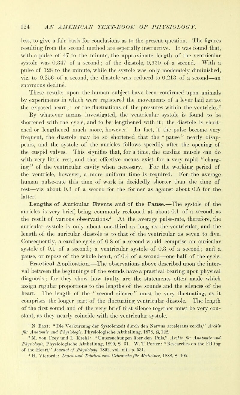 less, to give a fair basis for conclusions as to the present question. The figures resulting from the second metliod are especially instructive. It was found that, with a pulse of 47 to the minute, the approximate length of the ventricular systole was 0.347 of a second ; of the diastole, 0.930 of a second. With a pulse of 128 to the minute, while the systole was only moderately diminished, viz. to 0.256 of a second, the diastole was i-educed to 0.213 of a second—an enormous decline. These results upon the human subject have been confirmed upon animals by experiments in which wei-e registered the movements of a lever laid across the exposed heart; ^ or the fluctuations of the pressures within the ventricles.^ By whatever means investigated, the ventricular systole is found to be shortened with the cycle, and to be lengthened with it; the diastole is short- ened or lengthened nmch more, however. In tact, if the pulse become very frequent, the diastole may be so shortened that the  pause nearly disap- pears, and the systole of the aui'icles follows speedily after the opening of the cuspid valves. This signifies that, for a time, the cardiac muscle can do with very little rest, and that effective means exist for a very rapid  charg- ing  of the ventricular cavity when necessary. For the working period of the ventricle, however, a more uniform time is required. For the average human pulse-rate this time of work is decidedly shorter than the time of rest—viz. about 0.3 of a second for the former as against about 0.5 for the latter. Lengths of Auricular Events and of the Pause.—The systole of the auricles is very brief, being commonly reckoned at about 0.1 of a second, as the result of various observations.* At the average pulse-rate, therefore, the auricular systole is only about one-third as long as the ventricular, and the length of the auricular diastole is to that of the ventricular as seven to five. Consequently, a cardiac cycle of 0.8 of a second would comprise an auricular systole of 0.1 of a second; a ventricular systole of 0.3 of a second; and a pause, or repose of the whole heart, of 0.4 of a second—one-half of the cycle. Practical Application.—The observations above described upon the inter- val between the beginnings of the sounds have a practical bearing upon physical diagnosis; for they show how faulty are the statements often made which assign regular proportions to the lengths of the sounds and the silences of the heart. The length of the  second silence must be very fluctuating, as it comprises the longer part of the fluctuating ventricular diastole. The length of the first sound and of the very brief first silence together must be very con- stant, as they nearly coincide with the ventricular systole. ' N. Baxt: Die Verkiirzung der Systolenzeit durch den Nervns aecelerans cordis, Arehiv fur Anatomie und Phijsiologie, Physiologische Abtlieilung, 1878, S. 122. ^ M. von Frey und L. Krehl:  Untersuchungen iiber den Puis, Arehiv fiir Anatomie und Physiologie, Physiologische Abtheilung, 1890, S. 31. W. T. Porter: Researches on the Filling of the Heart, Journal of Physiology, 1892, vol. xiii. p. 531. ' H. Vierordt: Dalen und Tabellen zum Gebrauche fiir Mediciner, 1888, S. 105