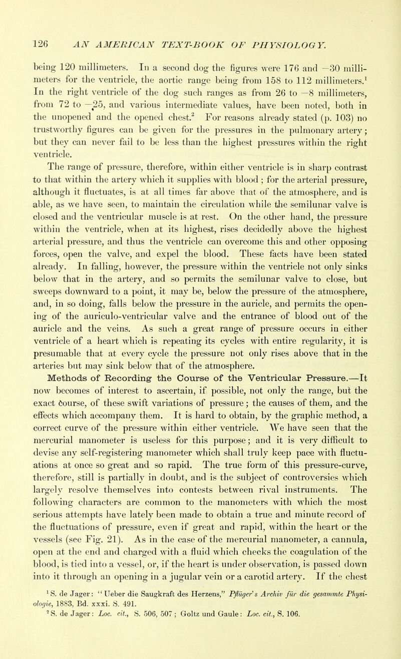 being 120 millimeters. In a second dog the figures were 176 and —30 milli- meters for the ventricle, the aortic range being from 158 to 112 millimeters.^ In the right ventricle of the dog such ranges as from 26 to —8 millimeters, from 72 to —25, aud various intermediate values, have been noted, both in the unopened and the opened chest.^ For reasons already stated (p. 103) no trustworthy figures can be given for the pressures in the pulmonary artery; but they can never fail to be less than the highest pressures within the right ventricle. Tlie range of pressure, therefore, within either ventricle is in sharp contrast to that within the artery which it supplies with blood ; for the arterial pressure, although it fluctuates, is at all times far above that of the atmosphere, and is able, as we have seen, to maintain the circulation while the semilunar valve is closed and the ventricular muscle is at rest. On the otlier hand, the pressure within the ventricle, when at its highest, rises decidedly above the highest arterial pressure, and thus the ventricle can overcome this and other opposing forces, open the valve, and expel the blood. These facts have been stated already. In falling, however, the pressure within the ventricle not only sinks below that in the artery, and so permits the semilunar valve to close, but sweeps downward to a point, it may be, below the pressure of the atmosphere, and, in so doing, falls below the pressure in the auricle, and permits the open- ing of the auriculo-ventricular valve and the entrance of blood out of the auricle and the veins. As such a great range of pressure occurs in either ventricle of a heart which is repeating its cycles with entire regularity, it is presumable that at every cycle the pressure not only rises above that in the arteries but may sink below that of the atmosphere. Methods of Recording- the Course of the Ventricular Pressure.—It now becomes of interest to ascertain, if possible, not only the range, but the exact Course, of these swift variations of pressure; the causes of them, and the effects which accompany them. It is hard to obtain, by the graphic method, a correct curve of the pressure within either ventricle. We have seen that the mercurial manometer is useless for this purpose; and it is very difficult to devise any self-registering manometer which shall truly keep pace with fluctu- ations at once so great and so rapid. The true form of this pressure-curve, therefore, still is partially in doubt, and is the subject of controversies which largely resolve themselves into contests between rival instruments. The following characters are common to the manometers with which the most serious attempts have lately been made to obtain a true and minute record of the fluctuations of pressure, even if great and rapid, within the heart or the vessels (see Fig. 21). As in the case of the mercurial manometer, a cannula, open at the end and charged with a fluid which checks the coagulation of the blood, is tied into a vessel, or, if the heart is under observ'ation, is passed down into it through an opening in a jugular vein or a carotid artery. If the chest ' S. de Jager:  Ueber die Saugkraft des Herzens, Pfluger's Arehiv fill' die gesammte Physi- ologie, 1883, Bd. xxxi. S. 491. 'S. de Jager: Loc. cit., S. 506, 507 ; Goltz und Gaule: Loc. cit., S. 106.