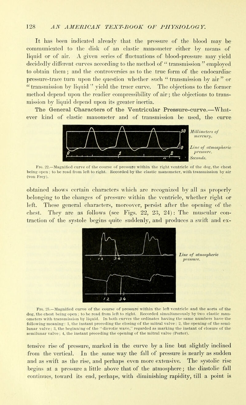 It has been indicated already that the pressure of the blood may be communicated to the disk of an elastic manometer either by means of liquid or of air. A given series of fluctuations of blood-pressure may yield decidedly dilferent curves according to the method of  transmission  employed to obtain them; and the controversies as to the true form of the endocardiac pressure-trace turn upon the question whether such  transmission by air  or  transmission by liquid  yield the truer curve. The objections to the former method depend upon the readier compressibility of air; the objections to trans- mission by liquid depend upon its greater inertia. The General Characters of the Ventricular Pressure-curve.—^A'^hat- ever kind of elastic manometer and of transmission be used, the curve 3Iillimeters of 'mercury. Line of atmospheric pressure. Seconds. Fig. 22.—Magnified curve of the course of pressure within the right ventricle of the dog, the chest being open; to be read from left to right. Recorded by the elastic manometer, with transmission by air (von Frey). obtained shows certain characters which are recognized by all as properly belonging to the changes of pressure within the ventricle, whether right or left. These general characters, moreover, persist after the opening of the chest. They are as follows (see Figs. 22, 23, 24): The muscular con- traction of the systole begins quite suddenly, and produces a swift and ex- Une of atmospheric pressure. Fig. 23.—Magnified curve of the course of pressure within the left ventricle and the aorta of the dog, the chest being open; to be read from left to right. Recorded simultaneously by two elastic man- ometers with transmission by liquid. In both curves the ordinates having the same numbers have the following meaning: 1, the instant preceding the closing of the mitral valve ; 2, the opening of the semi- lunar valve; 3, the beginning of the dicrotic wave, regarded as marking the instant of closure of the semilunar valve; 4, the instant preceding the opening of the mitral valve (Porter). tensive rise of pressure, marked in the curve by a line but slightly inclined from the vertical. In the same way the fall of pressure is nearly as sudden and as swift as the rise, and perhaps even more extensive. The systolic rise begins at a pressure a little above that of the atmosphere; the diastolic fall continues, toward its end, perhaps, with diminishing rapidity, till a point is