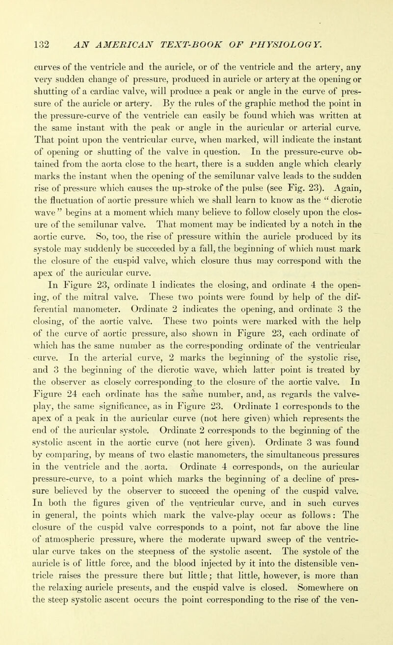 curves of the ventricle and the auricle, or of the ventricle and the artery, any very sudden change of pressure, produced in auricle or artery at the opening or shutting of a cardiac valve, will produce a peak or angle in the curve of pres- sure of the auricle or artery. By the rules of the graphic method the point in the pressure-curve of the ventricle can easily be found which was written at the same instant with the peak or angle in the auricular or arterial curve. That point upon the ventricular curve, when marked, will indicate the instant of opening or shutting of the valve in question. In the pressure-curve ob- tained from the aoiia close to the heart, there is a sudden angle which clearly marks the instant when the opening of the semilunar valve leads to the sudden rise of pressure which causes the up-stroke of the pulse (see Fig. 23). Again, the fluctuation of aortic pressure which we shall learn to know as the  dicrotic wave  begins at a moment which many believe to follow closely upon the clos- ure of the semilunar valve. That moment may be indicated by a notch in the aortic curve. So, too, the rise of pressure within the auricle produced by its systole may suddenly be succeeded by a fall, the beginning of which must mark the closure of the cuspid valve, which closure thus may correspond with the apex of the auricular curve. In Figure 23, ordinate 1 indicates the closing, and ordinate 4 the open- ing, of the mitral valve. These two points were found by help of the dif- ferential manometer. Oi'diuate 2 indicates the opening, and ordinate 3 the closing, of the aortic valve. These two points were marked with the help of the curve of aortic pressure, also shown in Figure 23, each ordinate of which has the same number as the corresponding ordinate of the ventricular curve. In the arterial curve, 2 marks the beginning of the systolic rise, and 3 the beginning of the dicrotic wave, which latter point is treated by the observer as closely corresponding to the closure of the aortic valve. In Figure 24 each ordinate has the same number, and, as regards the valve- play, the same significance, as in Figure 23. Ordinate 1 corresponds to the apex of a peak in the auricular curve (not here given) which represents the end of the auricular systole. Ordinate 2 corresponds to the beginning of the systolic ascent in the aortic curve (not here given). Ordinate 3 was found by comparing, by means of two elastic manometers, the simultaneous jjressures in the ventricle and the . aorta. Ordinate 4 corresponds, on the auricular pressure-curve, to a point which marks the beginning of a decline of pres- sure believed by the observer to succeed the opening of the cuspid valve. In both the figures given of the ventricular curve, and in such curves in general, the points which mark the valve-play occur as follows: The closure of the cuspid valve corresponds to a point, not far above the line of atmospheric pressure, where the moderate upward sweep of the ventric- ular curve takes on the steepness of the systolic ascent. The systole of the auricle is of little force, and the blood injected by it into the distensible ven- tricle raises the pressure there but little; that little, however, is more than the relaxing auricle presents, and the cuspid valve is closed. Somewhere on the steep systolic ascent occurs the point corresponding to the rise of the ven-