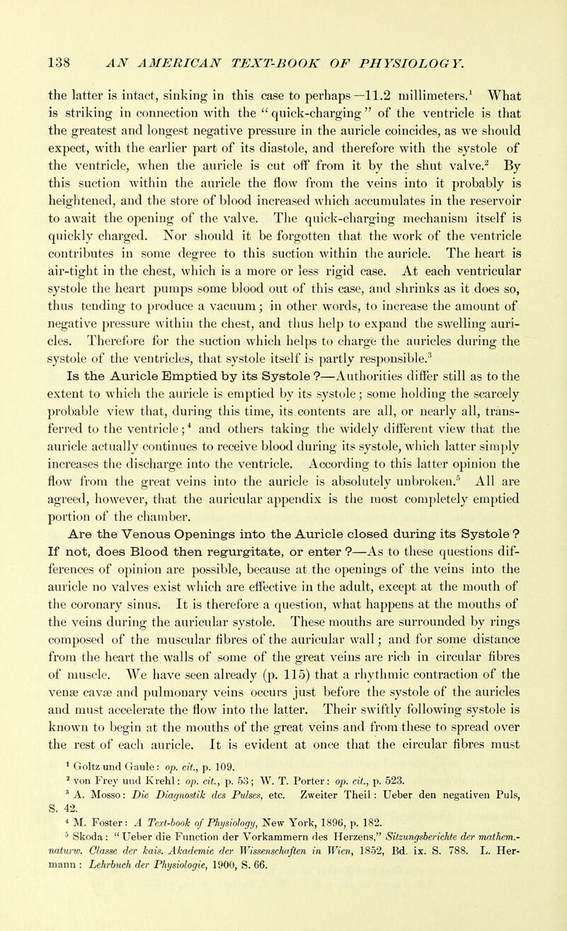 the latter is intact, sinking in this case to perhaps—11.2 millimeters.' What is striking in connection with the quick-charging of the ventricle is that the greatest and longest negative pressure in the auricle coincides, as we should expect, with the earlier part of its diastole, and therefore with the systole of the ventricle, when the aui-icle is cut off from it by the shut valve.^ By this suction within the auricle the flow from the veins into it probably is heightened, and the store of blood increased which accumulates in the reservoir to await the opening of the valve. The quick-charging mechanism itself is quickly charged. Nor should it be forgotten that the work of the ventricle contributes in some degree to this suction within the auricle. The heart is air-tight in the chest, which is a more or less rigid case. At each ventricular systole the heart pumps some blood out of this case, and shrinks as it does so, thus tending to produce a vacuum; in other words, to increase the amount of negative pressure within the chest, and tlius help to expand the swelling auri- cles. Therefore for the suction which helps to charge the auricles during the systole of the ventricles, that systole itself is partly responsible.'^ Is the Auricle Emptied by its Systole ?—Authorities differ still as to the extent to which the auricle is emptied by its systole; some holding the scarcely probable view that, during this time, its contents are all, or nearly all, trans- ferred to the ventricle; * and others taking the widely different view that the auricle actually continues to receive blood during its systole, wliich latter simply increases the discharge into the ventricle. According to this latter opinion the flow from the great veins into the auricle is absolutely unbroken.' All are agreed, however, that the auricular appendix is the most completely emptied portion of the chamber. Are the Venous Opening's into the Auricle closed during its Systole ? If not, does Blood then regurgitate, or enter ?—As to these questions dif- ferences of opinion are possible, because at the openings of the veins into the auricle no valves exist which are effective in the adult, except at the mouth of the coronary sinus. It is therefore a question, what happens at the mouths of the veins during the auricular systole. These mouths are surrounded by rings composed of the muscular fibres of the auricular wall; and for some distance fi'om the heart the walls of some of the great veius are rich in circular fibres of muscle. We have seen already (p. 115) that a rhythmic contraction of the venaj cavae and pulmonary veins occurs just before the systole of the auricles and must accelerate the flow into the latter. Their swiftly following systole is known to begin at the mouths of the great veins and from these to spread over the rest of each auricle. It is evident at once that the circular fibres must * Goltz und Gaule: op. cit., p. 109. * von Frey und Krehl: op. cit, p. 53; W. T. Porter: op. cit., p. 523. '* A. Mosso: Die Diagnostik des Pulses, etc. Zweiter Theil : Ueber den negativen Puis, S. 42. * M. Foster: A Text-book of Physiology, New York, 1896, p. 182. * Skoda:  Ueber die Function der Vorkammern des Herzens, Sitzungsberichte der mathem.- naturw. Olasse der kais. Akademie der Wissenschaften in Wien, 1852, Bd. ix. S. 788. L. Her- mann : Lehrbuch der Physiologie, 1900, S. 66.