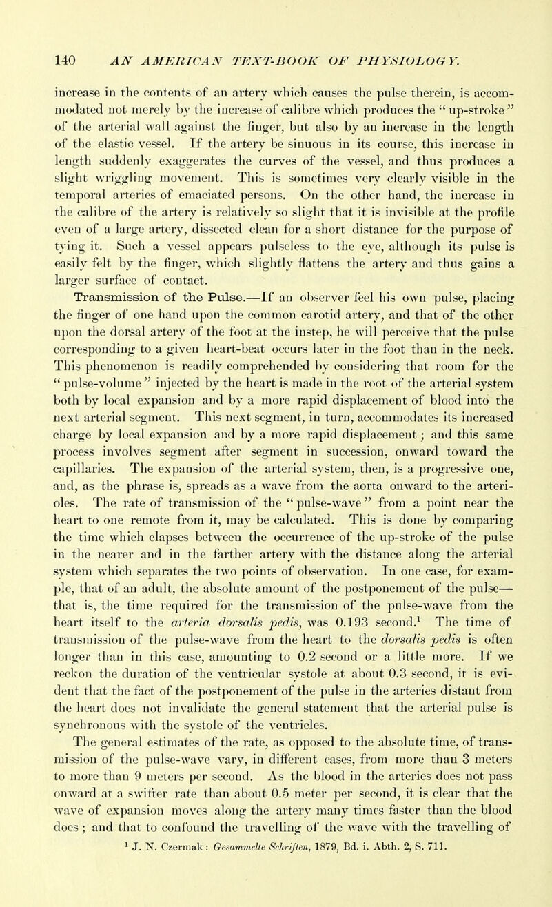 increase in the contents of an artery which causes the pulse therein, is accom- modated not merely by the increase of calibre which produces the  up-stroke  of the arterial wall against the finger, but also by an increase in the length of the elastic vessel. If the artery be sinuous in its course, this increase in length suddenly exaggerates the curves of the vessel, and thus produces a slight wriggling movement. This is sometimes very clearly visible in the temporal arteries of emaciated persons. On the other hand, the increase in the calibre of the artery is relatively so slight that it is invisible at the profile even of a large artery, dissected clean for a short distance for the purpose of tying it. Such a vessel appears pulseless to the eye, although its pulse is easily felt by the finger, which slightly flattens the artery and thus gains a larger surface of contact. Transmission of the Pulse.—If an observer feel his own pulse, placing the finger of one hand upon the common carotid artery, and that of the other u})on the dorsal artei-y of the foot at the instep, he will perceive that the pulse corresponding to a given heart-beat occurs later in the foot than in the neck. This phenomenon is readily comprehended by considering that room for the  pulse-volume  injected by the heart is made in the root of the arterial system both by local expansion and by a more rapid displacement of blood into the next arterial segment. This next segment, in turn, accommodates its increased chai'ge by local expansion and by a more rapid displacement; and this same process involves segment after segment in succession, onward toward the capillaries. The expansion of the arterial system, then, is a progressive one, and, as the phrase is, spreads as a wave from the aorta onward to the arteri- oles. The rate of transmission of the  pulse-wave  from a point near the heart to one remote from it, may be calculated. This is done by comparing the time which elapses between the occurrence of the up-stroke of the pulse in the nearer and in the farther artery with the distance along the arterial system which separates the two points of observation. In one case, for exam- ple, that of an adult, the absolute amount of the postponement of the pulse— that is, the time required for the transmission of the pulse-wave from the heart itself to the arteria clorsalis pedis, was 0.193 second.^ The time of transmission of the pulse-wave from the heart to the dorsalis pedis is often longer than in this case, amounting to 0.2 second or a little more. If we reckon the duration of the ventricular systole at about 0.3 second, it is evi- dent that the fact of the postponement of the pulse in the arteries distant from the heart does not invalidate the general statement that the arterial pulse is synchronous with the systole of the ventricles. The general estimates of the rate, as opposed to the absolute time, of trans- mission of the pulse-wave vary, in different cases, from more than 3 meters to more than 9 meters per second. As the blood in the arteries does not pass onward at a swifter rate than about 0.5 meter per second, it is clear that the wave of expansion moves along the artery many times faster than the blood does; and that to confound the travelling of the wave with the travelling of 1 J. N. Czermak : Gesammelte Schrlften, 1879, Bd. i. Abth. 2, S. 711.