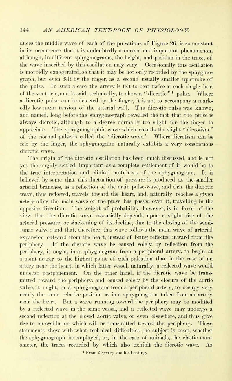 duces the middle -wave of each of the pulsations of Figure 26, is so constant in its occurrence that it is undoubtedly a normal and important phenomenon, although, in different sphygmograms, the height, and position in the trace, of the wave inscribed by this oscillation may vary. Occasionally this oscillation is morbidly exaggerated, so that it may be not only recorded by the s^ihygmo- graph, but even felt by the finger, as a second usually smaller up-stroke of the pulse. In such a case the artery is felt to beat twice at each single beat of the ventricle, and is said, technically, to show a dicrotic''' pulse. Where a dicrotic pulse can be detected by the finger, it is apt to accompany a mark- edly low mean tension of the arterial wall. The dicrotic pulse was known, and named, long before the sphygmograph revealed the fact that the pulse is always dicrotic, although to a degree normally too slight for the finger to appreciate. The sphygmographic wave which records the slight  dicrotism  of the normal pulse is called the  dicrotic wave. Where dicrotism can be felt by the finger, the sphygmogram naturally exhibits a very conspicuous dicrotic wave. The origin of the dicrotic oscillation has been much discussed, and is not yet thoroughly settled, important as a complete settlement of it would be to the true interpretation and clinical usefulness of the sphygmogram. It is believed by some that this fluctuation of pressure is produced at the smaller arterial branches, as a reflection of the main pulse-wave, and that the dicrotic wave, thus reflected, travels toward the heart, and, naturally, reaches a given artery after the main wave of the pulse has passed over it, travelling in the opposite direction. The weight of probability, however, is in favor of the view that the dicrotic wave essentially depends upon a slight rise of the arterial pressure, or slackening of its decline, due to the closing of the semi- lunar valve ; and that, therefore, this wave follows the main wave of arterial expansion outward from the heart, instead of being reflected inward from the periphery. If the digrotic wave be caused solely by reflection from the periphery, it ought, in a sphygmogram from a peripheral artery, to begin at a puiut nearer to the highest point of each pulsation than in the case of an artery near the heart, in which latter vessel, naturally, a reflected wave would undergo postponement. On the other hand, if the dicrotic wave be trans- mitted toward the periphery, and caused solely by the closure of the aortic valve, it ought, in a sphygmogram from a peripheral artery, to occupy very nearly the same relative position as in a sphygmogram taken from an arterv near the heart. But a wave running toward the periphery may be modified by a reflected wave in the same vessel, and a reflected wave may undergo a second reflection at the closed aortic valve, or even elsewhere, and thus give rise to an oscillation which will be transmitted toward the periphery. These statements show with what technical difficulties the suj)ject is beset, whether the sphygmograph be employed, or, in the case of animals, the elastic man- ometer, the traces recorded by which also exhibit the dicrotic wave. As * From 6'iKporo^, double-beating.