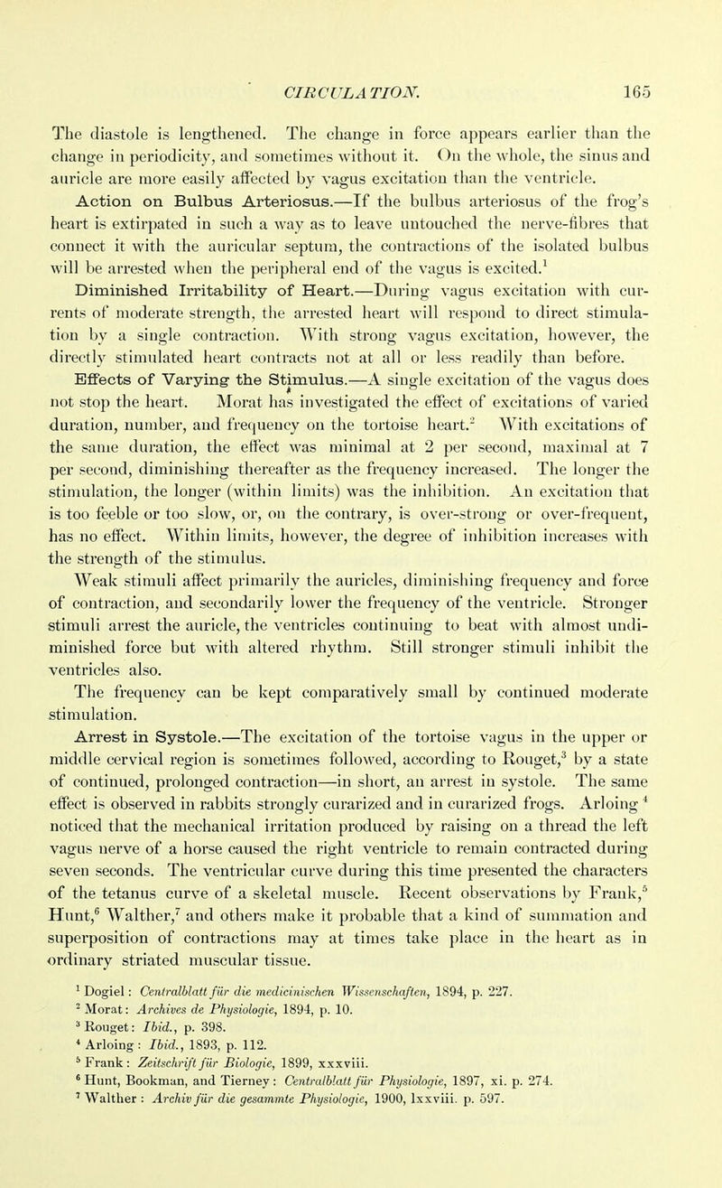 The diastole is lengthened. The change in force appears earlier than the change in periodicity, and sometimes withont it. On the whole, the sinus and auricle are more easily aifected by vagus excitation than the ventricle. Action on Bulbus Arteriosus.—If the bulbus arteriosus of the frog's heart is extirpated in such a way as to leave untouched the nerve-fibres that connect it with the auricular septum, the contractions of the isolated bulbus will be arrested when the peripheral end of the vagus is excited.^ Diminished Irritability of Heart.—During vagus excitation with cur- rents of moderate strength, the arrested heart will respond to direct stimula- tion by a single contraction. With strong vagus excitation, howevei', the directly stimulated heart contracts not at all or less readily than before. Effects of Varying the Stimulus.—A single excitation of the vagus does not stop the heart. Morat has investigated the effect of excitations of varied duration, number, and frequency on the tortoise heart.- With excitations of the same duration, the effect was minimal at 2 per second, maximal at 7 per second, diminishing thereafter as the frequency increased. The longer the stinmlation, the longer (within limits) was the inhibition. An excitation that is too feeble or too slow, or, on the contrary, is over-strong or over-frequent, has no effect. Within limits, however, the degree of inhibition increases with the strength of the stimulus. Weak stimuli affect primarily the auricles, diminishing frequency and force of contraction, and secondarily lower the frequency of the ventricle. Stronger stimuli arrest the auricle, the ventricles continuing to beat with almost undi- minished force but with altered rhythm. Still stronger stimuli inhibit the ventricles also. The frequency can be kept comparatively small by continued moderate stimulation. Arrest in Systole.—The excitation of the tortoise vagus in the upper or middle cervical region is sometimes followed, according to Rouget,^ by a state of continued, prolonged contraction—in short, an arrest in systole. The same effect is observed in rabbits strongly curarized and in curarized frogs. Arloing * noticed that the mechanical irritation produced by raising on a thread the left vagus nerve of a horse caused the right ventricle to remain contracted during seven seconds. The ventricular curve during this time presented the characters of the tetanus curve of a skeletal muscle. Recent observations by Frank,* Hunt,® Walther,'' and others make it probable that a kind of summation and superposition of contractions may at times take place in the heart as in ordinary striated muscular tissue. ' Dogiel: Centralblatt fur die medicinischen Wissenschaften, 1894, p. 227. ^ Morat: Archives de Physiologie, 1894, p. 10. ='Rouget: Ibid., p. 398. * Arloing : Ibid., 1893, p. 112. * Frank : Zeitschrift fur Biologie, 1899, xxxviii. ^ Hunt, Bookman, and Tierney: Centralblatt fiir Physiologie, 1897, xi. p. 274. ' Walther : Archiv fiir die gesammte Physiologie, 1900, Ixxviii. p. 597.