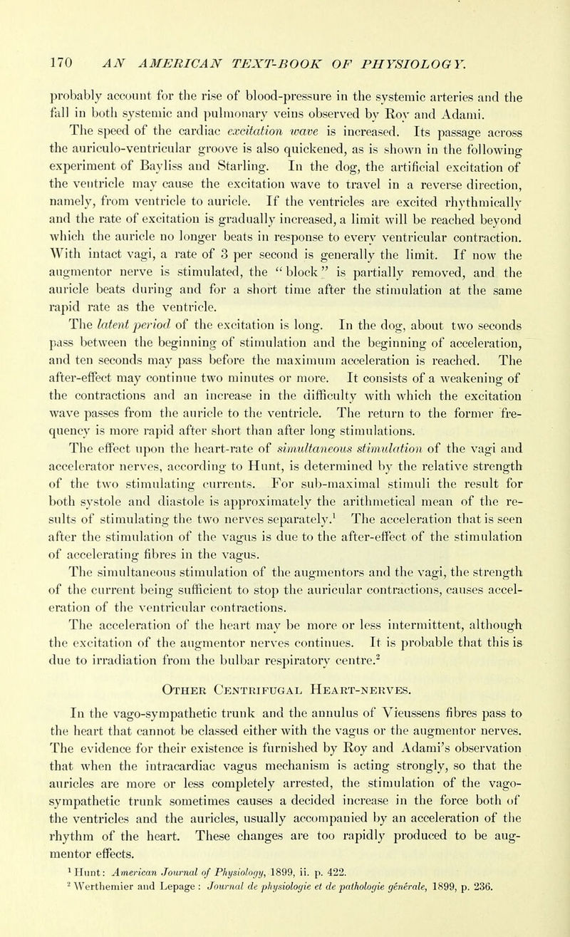 probably account for the rise of blood-pressure in the systemic arteries and the fall in both systemic and pulmonary veins observed by Roy and Adami. The speed of the cardiac excitation wave is increased. Its passage across the auriculo-ventricular groove is also quickened, as is shown in the following experiment of Bayliss and Starling. In the dog, the artificial excitation of the ventricle may cause the excitation wave to travel in a reverse direction, namely, from ventricle to auricle. If the ventricles are excited rhythmically and the rate of excitation is gradually increased, a limit will be reached beyond which the auricle no longer beats in response to every ventricular contraction. With intact vagi, a rate of 3 per second is generally the limit. If now the augmentor nerve is stimulated, the  block is partially removed, and the auricle beats during and for a short time after the stimulation at the same rapid rate as the ventricle. The latent period of the excitation is long. In the dog, about two seconds pass between the beginning of stimulation and the beginning of acceleration, and ten seconds may pass before the maximum acceleration is reached. The after-effect may continue two minutes or more. It consists of a weakening of the contractions and an increase in the difficulty with which the excitation wave passes from the auricle to the ventricle. The return to the former fre- quency is more rapid after short than after long stimulations. The effect upon the heart-rate of suimltaneous stimidation of the vagi and accelerator nerves, according to Hunt, is determined by the relative strength of the two stimulating currents. For sub-maximal stimuli the result for both systole and diastole is approximately the arithmetical mean of the re- sults of stimulating the two nerves separately.^ The acceleration that is seen after the stimulation of the vagus is due to the after-effect of the stimulation of accelerating fibres in the vagus. The simultaneous stimulation of the augmentors and the vagi, the strength of the current being sufficient to stop the auricular contractions, causes accel- eration of the ventricular contractions. The acceleration of the heart may be more or less intermittent, although the excitation of the augmentor nerves continues. It is probable that this is due to irradiation from the bulbar respiratory centre.^ Othee Centrifugal Heart-nerves. In the vago-sympathetic trunk and the annulus of Vieussens fibres pass to the heai't that cannot be classed either with the vagus or the augmentor nerves. The evidence for their existence is furnished by Roy and Adami's observation that when the intracardiac vagus mechanism is acting strongly, so that the auricles are more or less completely arrested, the stimulation of the vago- sympathetic trunk sometimes causes a decided increase in the force both of the ventricles and the auricles, usually accompanied by an acceleration of the rhythm of the heart. These changes are too rapidly produced to be aug- mentor effects. ^Hunt: American Journal of Physiology, 1899, ii. p. 422. ^ Werthemier and Lepage : Journal de physiologie et de paihologie generale, 1899, p. 236.