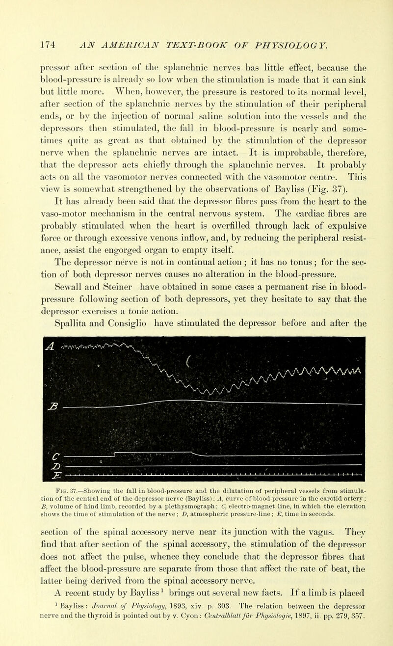 pressor after section of the splanchnic nerves lias little effect, because the blood-pressure is already so low when the stimulation is made that it can sink but little more. When, however, the pressure is restored to its normal level, after section of the splanchnic nerves by the stimulation of their peripheral ends, or by the injection of normal saline solution into the vessels and the depressors then stimulated, the fall in blood-pressure is nearly and some- times quite as great as that obtained by the stimulation of the depressor nerve when the splanchnic nerves are intact. It is improbable, therefore, that the depressor acts chiefly through the splanchnic nerves. It probably acts on all the vasomotor nerves connected with the vasomotor centre. This view is somewhat strengthened by the observations of Bayliss (Fig. 37). It has already been said that the depressor fibres pass from the heart to the vaso-motor mechanism in the central nervous system. The cardiac fibres are probably stimulated when the heart is overfilled through lack of expulsive force or through excessive venous inflow, and, by reducing the peripheral resist- ance, assist the engorged organ to empty itself. The depressor nerve is not in continual action ; it has no tonus; for the sec- tion of both depressor nerves causes no alteration in the blood-pressure. Sewall and Steiner have obtained in some cases a permanent rise in blood- pressure following section of both depressors, yet they hesitate to say that the depressor exercises a tonic action. Spallita and Consiglio have stimulated the depressor before and after the ( - ■. /\AAA/Wv/vv\ :b ——— ^ . ' •'', \ >* ■..>•■/ ■ ■  '■ '>' >■. ' v ^ ■■ ■-■ ' ■ ■ ■■' '■' . ■ , ■. '^V '■' ■• -r^ ' ■ ■ V ■. ■ ■ : . - - :e ' ' 1 I I ■ 1 1 1 Fig. 37.—Showing the faU in blood-pressure and the dilatation of peripheral vessels from stimula- tion of the central end of the depressor nerve (Bayliss): ^4, curve of blood-pressure in the carotid artery ; £, volume of hind limb, recorded by a plethysmograph; C, electro-magnet line, in which the elevation shows the time of stimulation of the nerve; D, atmospheric pressure-line; E, time in seconds. section of the spinal accessory nerve near its junction with the vagus. They find that after section of the spinal accessory, the stimulation of the depressor does not affect the pulse, whence they conclude that the depressor fibres that affect the blood-pressure are separate from those that affect the rate of beat, the latter being derived from the spinal accessory nerve. A recent study by Bayliss' brings out several new facts. If a limb is placed ^Bayliss: Journal of Physiologij, 1893, xiv. p. 303. The relation between the depressor nerve and the thyroid is pointed out by v. Cyon : Centralblatt fiir Physiologie, 1897, ii. pp. 279, 357.