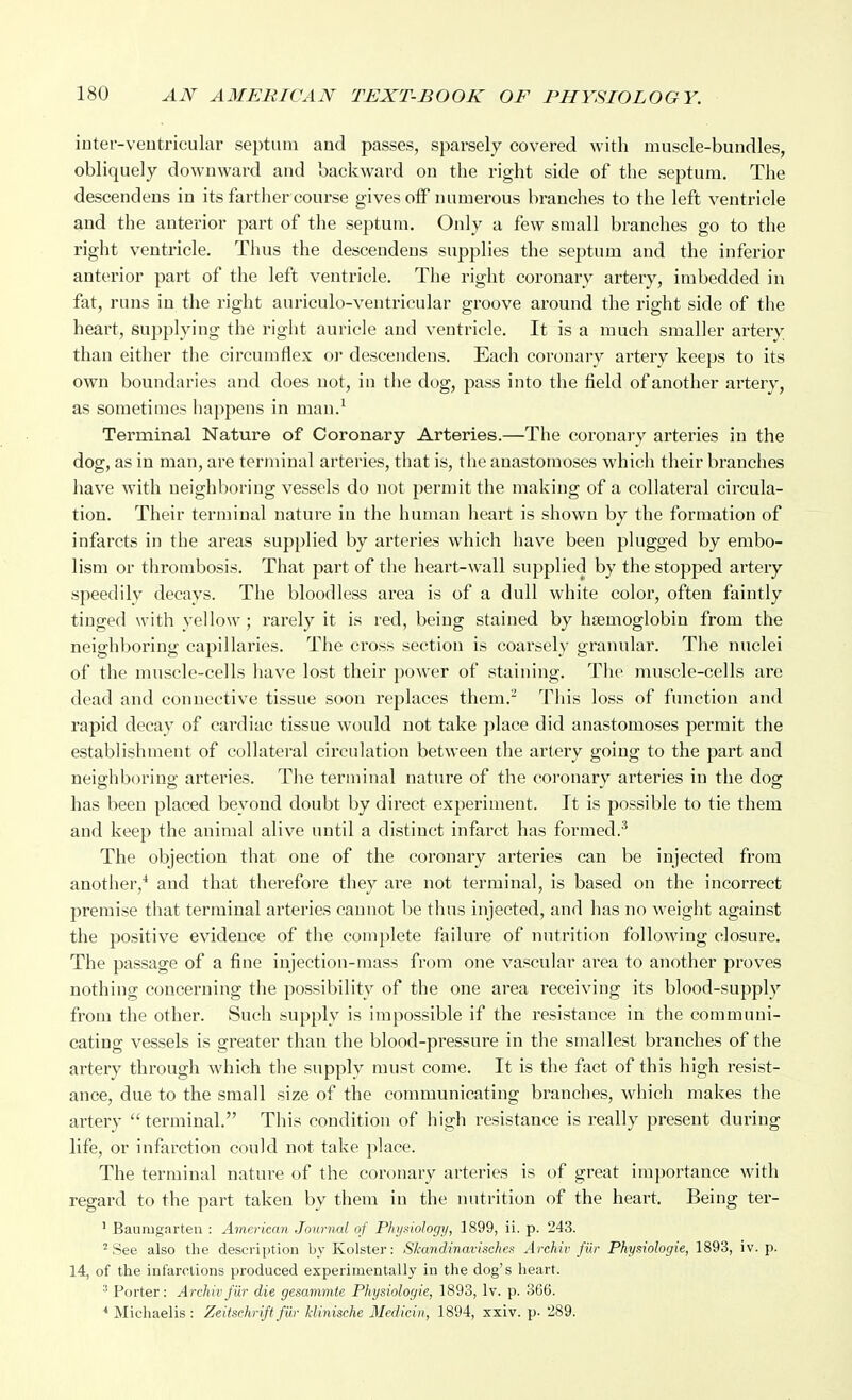 inter-veutricular septum and passes, sparsely covered with muscle-bundles, obliquely downward and backward on the right side of the septum. The descendens in its fartlier course gives off numerous branches to the left ventricle and the anterior part of the septum. Only a few small branches go to the right ventricle. Thus the descendens supplies the septum and the inferior anterior part of the left ventricle. The right coronary artery, imbedded in fat, runs in the right auriculo-ventricular groove around the right side of the heart, supplying the right auricle and ventricle. It is a much smaller artery than either tlie circumflex or descendens. Eacla coronary artery keeps to its own boundaries and does not, in tiie dog, pass into the field of another artery, as sometimes liappens in man.^ Terminal Nature of Coronary Arteries.—The coronary arteries in the dog, as in man, are terminal arteries, that is, the anastomoses which their branches have with neighboring vessels do not permit the making of a collateral circula- tion. Their terminal nature in the human heart is shown by the formation of infarcts in the areas supplied by arteries which have been plugged by embo- lism or thrombosis. That part of the heart-wall supplied by the stopped artery speedily decays. The bloodless area is of a dull white color, often faintly tinged with yellow ; rarely it is red, being stained by hfemoglobin from the neighboring capillaries. The cross section is coarsely granular. The nuclei of the muscle-cells have lost their power of staining. The muscle-cells are dead and connective tissue soon replaces them.- This loss of function and rapid decay of cardiac tissue would not take place did anastomoses permit the establishment of collateral circulation between the artery going to the part and neighboring arteries. The terminal nature of the coronary arteries in the dog has been placed beyond doubt by direct experiment. It is possible to tie them and keep the animal alive until a distinct infarct has formed.^ The objection that one of the coronary arteries can be injected from another,* and that therefore they are not terminal, is based on the incorrect premise that terminal arteries cannot be thus injected, and has no weight against the positive evidence of the complete failure of nutrition following closure. The passage of a fine injection-mass from one vascular area to another proves nothing concerning the possibility of the one area receiving its blood-supply from the other. Such supply is impossible if the resistance in the communi- cating vessels is greater than the blood-pressure in the smallest branches of the artery through which the supply must come. It is the fact of this high resist- ance, due to the small size of the communicating branches, which makes the artery  terminal. This condition of high resistance is really present during life, or infarction could not take place. The terminal nature of the coronary arteries is of great importance with regard to the part taken by them in the nutrition of the heart. Being ter- ' Baumgarten : American Journal of Phyxiology, 1899, ii. p. 243. 'See also the description by Kolster: Skandinavisches Arehiv fur Physiologie, 1893, iv. p. 14, of the infarctions produced experimentally in the dog's heart. Porter: Arehiv fur die gesammte Physiologie, 1893, Iv. p. 366. * Micliaelis: Zeitschrift fiir kUnische Medicin, 1894, xxiv. p- 289.