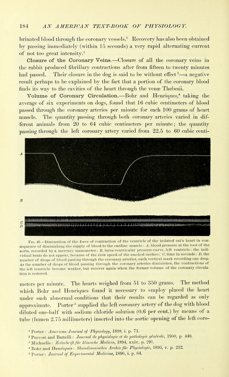 brinated blood through the coronary vessels.' Recovery has also been obtained by passing immediately (within 15 seconds) a very rapid alternating current of not too great intensity.- Closure of the Coronary Veins.—Closure of all the coronary veins in the rabbit produced fibrillary contractions after from fifteen to twenty minutes had passed. Their closure in the dog is said to be without effect^—a negative result perhaps to be explained by the fact that a portion of the coronary blood finds its way to the cavities of the heart through the venae Thebesii. Volume of Coronary Circulation.—Bohr and Henriques/ taking the average of six experiments on dogs, found that 16 cubic centimeters of blood passed through the coronary arteries per minute for each 100 grams of heart muscle. The quantity passing through both coronary arteries varied in dif- ferent animals from 20 to 64 cubic centimeters per minute; the quantity passing through the left coronary artery varied from 22.5 to 60 cubic centi- FiG. 40.—Diminution of tlie force of contraction of the ventricle of the isolated cat's heart in con- sequence of diminishing the supply of blood to the cardiac muscle : A. blood-pressure at the root of the aorta, recorded by a mercury manometer; B, intra-ventricular pressure-curve, left ventricle: the indi- vidual beats do not appear, because of the slow speed of the smoked surface ; C, time in seconds; D, the number of drops of blood passing through the coronary arteries, each vertical mark recording one drop. As the number of drops of blood passing through the coronary arteries diminishes, the contractions of the left ventricle become weaker, but recover again when the former volume of the coronary circula- tion is restored. meters per minute. The hearts weighed from 51 to 350 grams. The method which Bohr and Henriques found it necessary to employ placed the heart under such abnormal conditions that their results can be regarded as only approximate. Porter ^ supplied the left coronary artery of the dog with blood diluted one-half with sodium chloride solution (0.6 per cent.) by means of a tube (lumen 2.75 millimeters) inserted into the aortic opening of the left coro- ' Porter: American Journal of Physiology, 1898, i. p. 71. ' Prevost and Battelli: Journal de physiologic et de pathologic generale, 1900, p. 440. 3 Michaelis : Zeilschrift fii.r klinische Medicin, 1894, xxiv. p. 291. *Bohr and Henriques: Skandinavisches Archiv far Physiologic, 1895, v. p. 232.