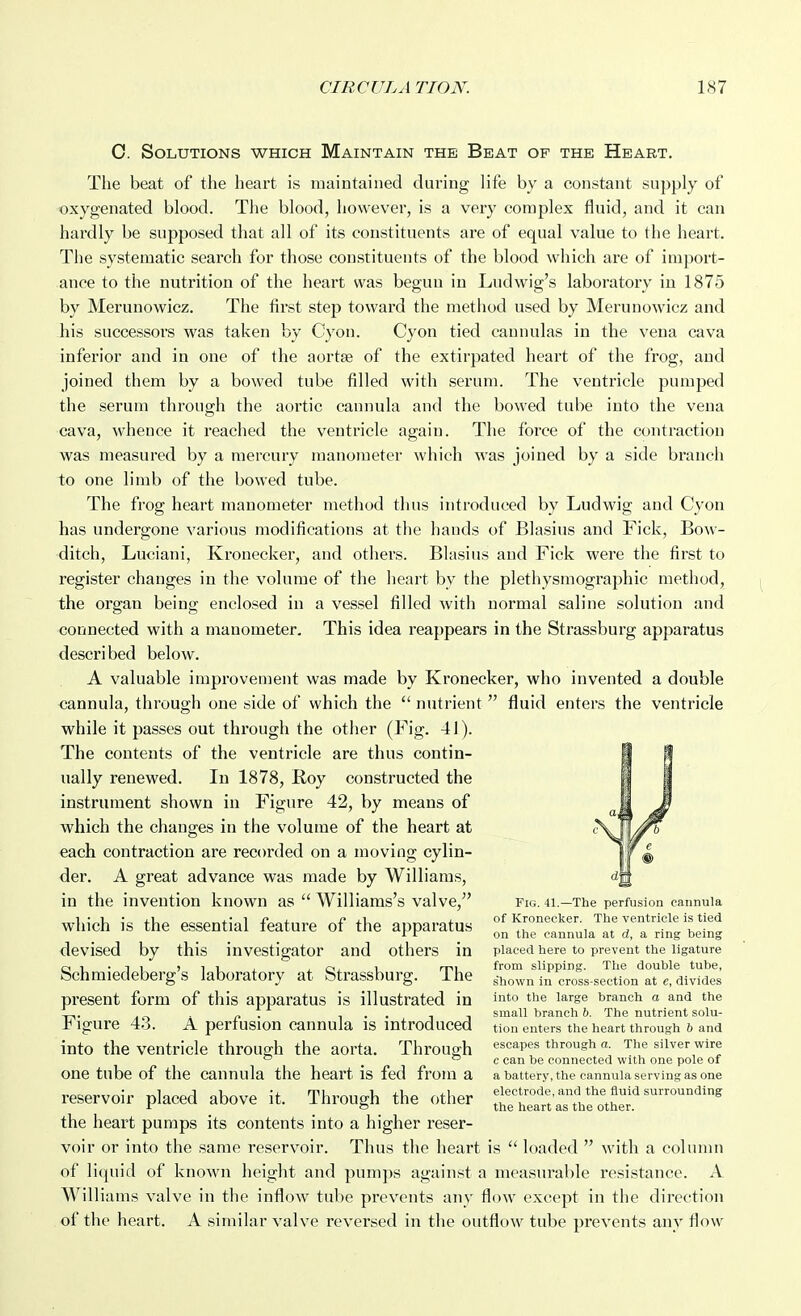 0. Solutions which Maintain the Beat of the Heart. The beat of the heart is maintained during life by a constant supply of oxygenated blood. The blood, however, is a very complex fluid, and it can hardly be supposed that all of its constituents are of equal value to the heart. The systematic search for those constituents of the blood which are of import- ance to the nutrition of the heart was begun in Ludwig's laboratory in 1875 by Merunowicz. The first step toward the method used by Merunowicz and his successors was taken by Cyon. Cyon tied cannulas in the vena cava inferior and in one of the aortse of the extirpated heart of the frog, and joined them by a bowed tube filled with serum. The ventricle pumped the serum through the aortic cannula and the bowed tube into the vena cava, whence it reached the ventricle again. The force of the contraction was measured by a mercury manometer which was joined by a side branch to one limb of the bowed tube. The frog heart manometer method thus introduced by Ludwig and Cyon has undergone various modifications at the hands of Blasius and Fick, Bow- ditch, Luciani, Kronecker, and others. Blasius and Fick were the first to register changes in the volume of the heart by the plethysmographic method, the organ being enclosed in a vessel filled with normal saline solution and connected with a manometer. This idea reappears in the Strassburg apparatus described below. A valuable improvement was made by Kronecker, who invented a double cannula, through one side of which the  nutrient  fluid enters the ventricle while it passes out through the other (Fig. 41). The contents of the ventricle are thus contin- ually renewed. In 1878, Koy constructed the instrument shown in Figure 42, by means of which the changes in the volume of the heart at each contraction are recorded on a moving cylin- der. A great advance was made by Williams, in the invention known as  Williams's valve, fig. 41.—The perfusion cannula which is the essential feature of the apparatus of Kronecker The ventricle is tied i r on the cannula at d, a rmg being devised by this investigator and others in placed here to prevent the ligature cii-11 )ii J iCi, 1 mi from slipping. The double tube, Schmiedeberg s laboratory at Strassburg. The shown iu cross-section at e, divides present form of this apparatus is illustrated in '^to the large branch a and the „. c • !•• IT small branch 6. The nutrient solu- !• igure 48. A perfusion cannula is introduced tion enters the heart through & and into the ventricle through the aorta. Through escapes through a. The silver wire *^ _  c can be connected with one pole of one tube of the cannula the heart is fed from a a battery, the cannula serving as one reservoir placed above it. Through the other ^irS'^^ll^^E.' the heart pumps its contents into a higher reser- voir or into the same reservoir. Thus the heart is  loaded  with a column of liquid of known height and pumps against a measurable resistance. A Williams valve in the inflow tube prevents any flow except in the direction of the heart. A similar valve reversed in the outflow tube prevents anv flow