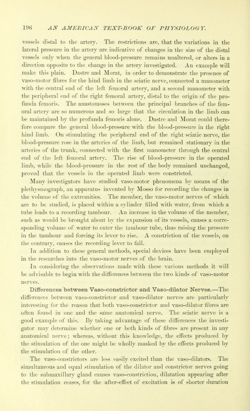 vessels distal to the artery. The restrictions are, that the variations in the lateral pressure in the artery are indicative of changes iu the size of the distal vessels only Tvheu the general blood-presstu-e remains unaltered, or alters in a direction opposite to the change in the artery investigated. An example will make this plain. Dastre and Morat, in order to demonstrate the presence of vaso-motor fibres for the hind limb in the sciatic nerve, connected a manometer with the central end of the left femoral artery, and a second manometer with the peripheral end of the right femoral artery, distal to the origin of the pro- funda femoris. The anastomoses between the principal branches of the fem- oral artery are so numerous and so large that the circulation in the limb can be maintained by the profunda femoris alone. Dastre and Morat could there- fore compare the general blood-pressure with the blood-pressure in the right hind limb. On stimulating the peripheral end of the right sciatic nerve, the blood-pressure rose in the arteries of the limb, but remained stationary in the arteries of the trunk, connected with the first manometer through the central end of the left femoral artery. The rise of blood-pressure in the operated limb, while the blood-pressure iu the rest of the body remained unchanged, proved that the vessels in the operated limb were constricted. Many investigators have studied vaso-motor phenomena by means of the plethysmograph, an apparatus invented by Mosso for recording the changes in the volume of the extremities. The member, the vaso-motor nerves of which are to be studied, is placed within a cylinder filled with water, from which a tube leads to a recording tambour. An increase iu the volume of the member, such as would be brouglit about by the expansion of its vessels, causes a corre- sponding volume of water to enter the tambour tube, thus raising the pressure in the tambour and forcing its lever to rise. A constriction of the vessels, on the contrary, causes the recording lever to fall. In addition to these general methods, special devices have been employed in the researches into the vaso-motor nerves of the brain. In considering the observations made with these various methods it will be advisable to begin with the diiferences between the two kinds of vaso-motor nerves. Differences between Vaso-constrictor and Vaso-dilator Nerves.—The differences between vaso-coustrictur aud vaso-dilator uerves are particularly interesting foi- the reason that both vaso-constrictor and vaso-dilator fibres are often found in one and the same anatomical nerve. The sciatic nerve is a good example of this. By taking advantage of these diiferences the investi- gator may determine whether one or both kinds of fibres are present in any anatomical nerve; whereas, without this knowledge, the effects produced by the stimulation of the one might be \\ holly masked by the effects produced by the stimulation of the other. The vaso-constrictors are less easily excited than the vaso-dilators. The simultaneous and equal stimulation of the dilator and constrictor nerves going to the submaxillary gland causes vaso-constrictiou, dilatation appearing after the stimulation ceases, for the after-effect of excitation is of shorter duration