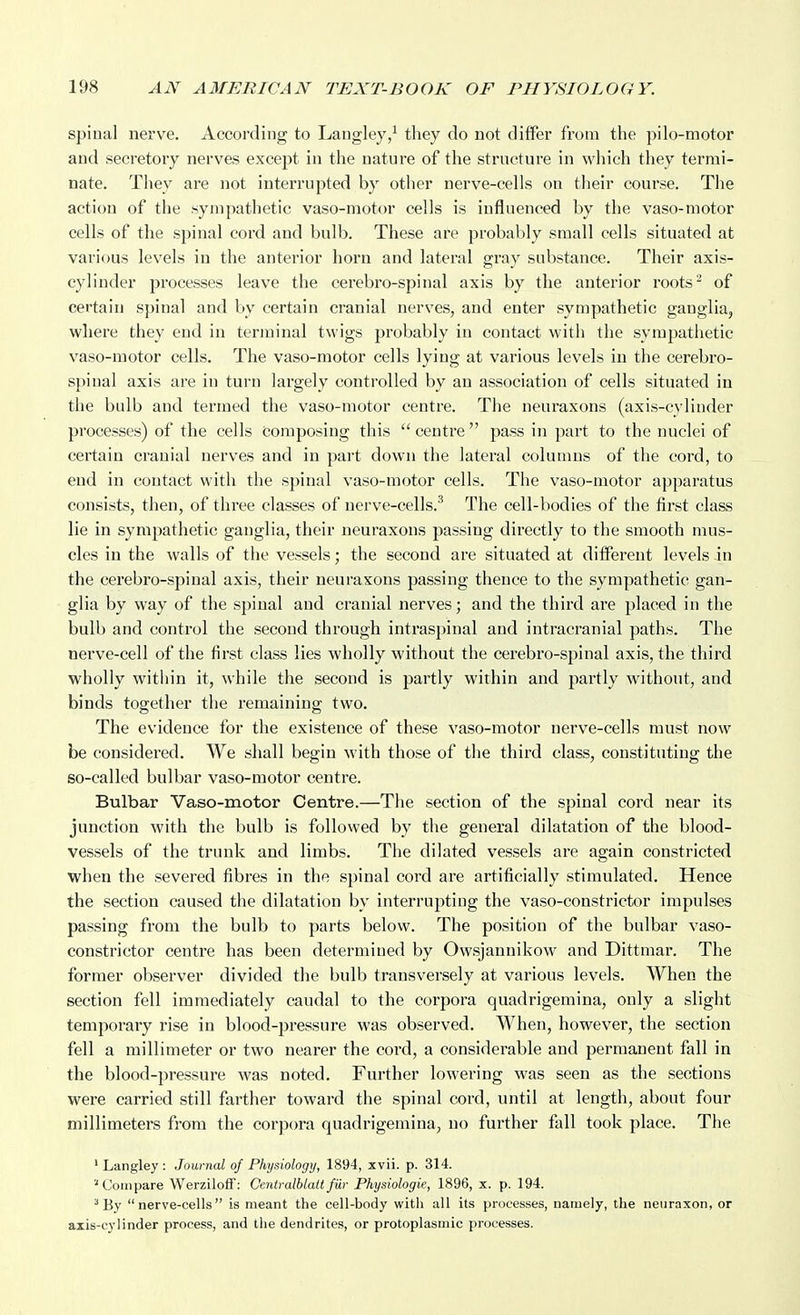 spinal nerve. According to Langley/ they do not differ from the pilo-motor and secretory nerves except in the nature of the structure in which they termi- nate. They are not interrupted by otlier nerve-cells on their course. The action of the sympathetic vaso-motor cells is influenced by the vaso-motor cells of the spinal cord and bulb. These are probably small cells situated at various levels in the anterior horn and lateral gray substance. Their axis- cylinder processes leave the cerebro-spinal axis by the anterior roots ^ of certain spinal and by certain cranial nerves, and enter sympathetic ganglia, where they end in terminal twigs probably in contact with the sympathetic vaso-motor cells. The vaso-motor cells lying at various levels in the cerebro- spinal axis are in turn largely controlled by an association of cells situated in the bulb and termed the vaso-motor centre. The neuraxons (axis-cylinder processes) of the cells Composing this  ceuti'e pass in part to the nuclei of certain cranial nerves and in part down the lateral columns of the cord, to end in contact with the spinal vaso-motor cells. The vaso-motor apparatus consists, then, of three classes of nerve-cells.'^ The cell-bodies of the first class lie in sympathetic ganglia, their neuraxons passing directly to the smooth mus- cles in the walls of the vessels; the second are situated at different levels in the cerebro-spinal axis, their neuraxons passing thence to the sympathetic gan- glia by way of the spinal and cranial nerves; and the third are placed in the bulb and control the second through intraspinal and intracranial paths. The nerve-cell of the first class lies wholly without the cei'ebro-spinal axis, the tliird wholly within it, while the second is partly within and partly without, and binds together the remaining two. The evidence for the existence of these vaso-motor nerve-cells must now be considered. We shall begin with those of the third class, constituting the so-called bulbar vaso-motor centre. Bulbar Vaso-motor Centre.—The section of the spinal cord near its junction with the bulb is followed by the general dilatation of the blood- vessels of the trunk and limbs. The dilated vessels are again constricted when the severed fibres in the spinal cord are artificially stimulated. Hence the section caused the dilatation by interrupting the vaso-constrictor impulses passing from the bulb to parts below. The position of the bulbar vaso- constrictor centre has been determined by Owsjannikow and Dittmar. The former observer divided the bulb transversely at various levels. When the section fell immediately caudal to the corpora quadrigemina, only a slight temporary rise in blood-pressure was observed. When, however, the section fell a millimeter or two nearer the cord, a considerable and permanent fall in the blood-pressure was noted. Further lowering was seen as the sections were carried still farther toward the spinal cord, until at length, about four millimeters from the corpora quadrigemina, no further fall took place. The ' Langley : Journal of Physiology, 1894, xvii. p. 314. '■Compare Werziloff: Centralblaltfur Physiologic, 1896, x. p. 194. ^ By nerve-cells is meant the cell-body with all its processes, namely, the neiiraxon, or axis-cylinder process, and the dendrites, or protoplasmic processes.