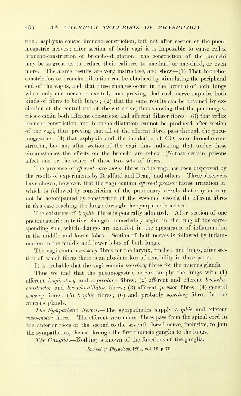 tion; asphyxia causes broncho-coustriction, but not after section of the pneu- mogastric nerves; after section of both vagi it is impossible to cause reflex broncho-constriction or broncho-dilatation; the constriction of the bronchi may be so great as to reduce their calibres to one-half or one-third, or even more. The above results are very instructive, and show—(1) That broncho- constriction or broncho-dilatation can be obtained by stimulating the peripheral end of the vagus, and that these changes occur in the bronchi of both lungs when only one nerve is excited, thus proving that each nerve supplies both kinds of fibres to both lungs; (2) that the same results can be obtained by ex- citation of the central end of the cut nerve, thus showing that the pneumogas- trics contain both afferent constrictor and alferent dilator fibres ; (3) that reflex broncho-constriction and broncho-dilatation cannot be produced after section of the vagi, thus proving that all of the efferent fibres pass through the pneu- mogastrics; (4) that asphyxia and the inhalation of COj cause broncho-con- striction, but not after section of the vagi, thus indicating that under these circumstances the effects on the bronchi are I'eflex; (5) that certain jjoisons affect one or the other of these two sets of fibres. The presence of efferent vaso-motor fibres in the vagi has been disproved by the results of experiments by Bradford and Dean,^ and others. These observers have shown, however, that the vagi contain afferent pressor fibres, irritation of which is followed by constriction of the pulmonary vessels that may or may not be accompanied by constriction of the systemic vessels, the efferent fibres in this case reaching the lungs through the sympathetic nerves. The existence of trophic fibres is generally admitted. After section of one pneumogastric nutritive changes immediately begin in the lung of the corre- sponding side, which changes are manifest in the appearance of inflammation in the middle and lower lobes. Section of both nerves is followed by inflam- mation in the middle and lower lobes of both lungs. The vagi contain sensori/ fibres for the larynx, trachea, and lungs, after sec- tion of which fibres there is an absolute loss of sensibility in these parts. It is probable that the vagi contain secretory fibres for the mucous glands. Thus we find that the pneumogastric nerves supply the lungs with (1) afferent inspiratory and expiratory fibres; (2) afferent and efferent broncho- constrictor and broncho-dilator fibres; (3) afferent pressor fibres; (4) general sensory fibres; (5) trophic fibres; (6) and probably secretory fibres for the mucous glands. The Sympathetic Nerves.—The sympathetics supply trophic and efferent vaso-motor fibres. The efferent vaso-motor fibres pass from the spinal cord in the anterior roots of the second to the seventh dorsal nerve, inclusive, to join the sympathetics, thence through the first thoracic ganglia to the lungs. The Ganglia.—Nothing is known of the functions of the ganglia. 1 Journal of Physiology, 1894, vol. 16, p. 70.