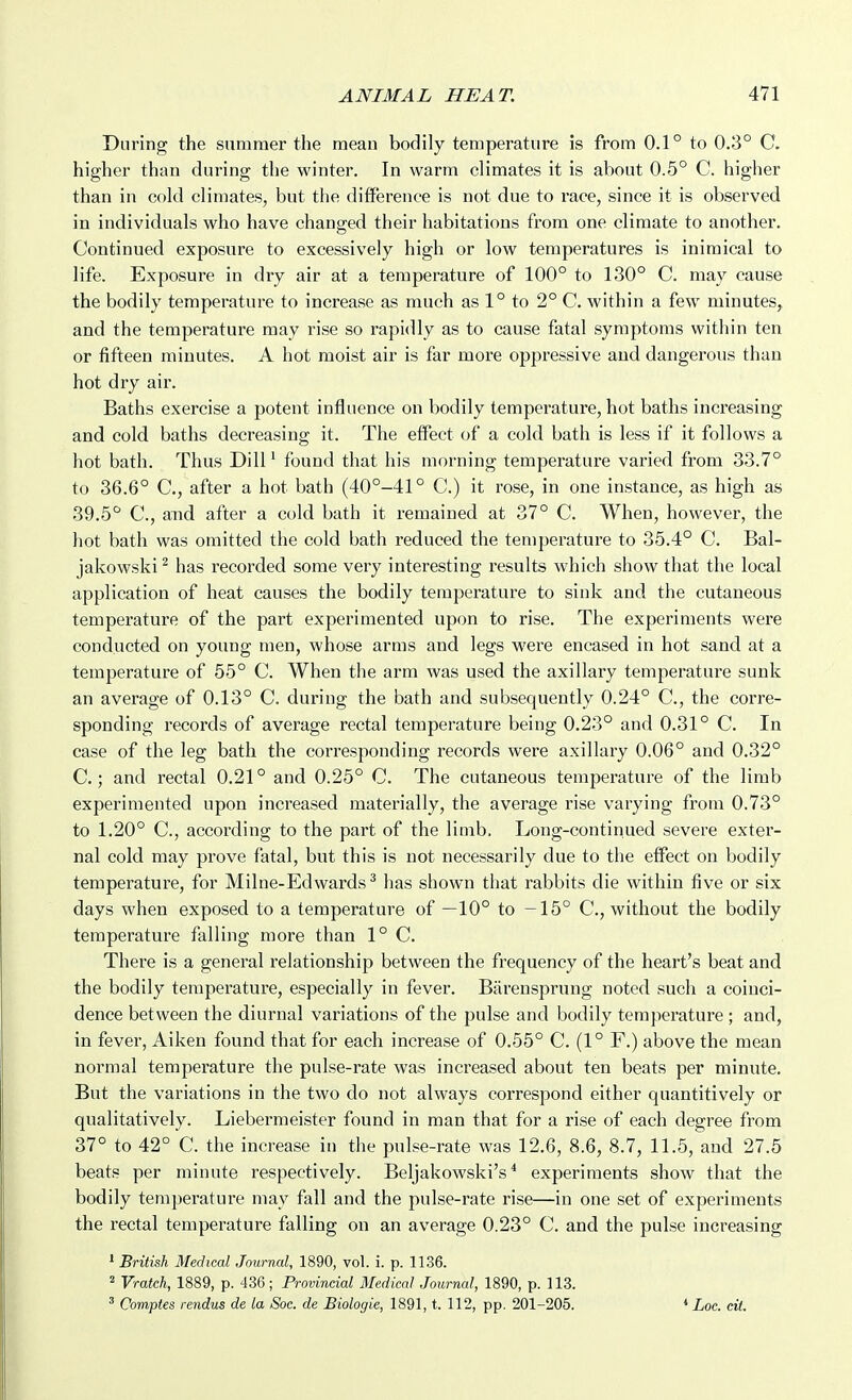 During the summer the mean bodily temperature is from 0.1° to 0.3° C. higher than during the winter. In warm climates it is about 0.5° C. higher than in cold climates, but the difference is not due to race, since it is observed in individuals who have changed their habitations from one climate to another. Continued exposure to excessively high or low temperatures is inimical to life. Exposure in dry air at a temperature of 100° to 130° C. may cause the bodily temperature to increase as much as 1° to 2° C. within a few minutes, and the temperature may rise so rapidly as to cause fatal symptoms within ten or fifteen minutes. A hot moist air is far more oppressive and dangerous than hot dry air. Baths exercise a potent influence on bodily temperature, hot baths increasing and cold baths decreasing it. The effect of a cold bath is less if it follows a hot bath. Thus Dill ^ found that his morning temperature varied from 33.7° to 36.6° C, after a hot bath (40°-41° C.) it rose, in one instance, as high as 39.5° C, and after a cold bath it remained at 37° C. When, however, the hot bath was omitted the cold bath reduced the temperature to 35.4° C. Bal- jakowski ^ has recorded some very interesting results which show that the local application of heat causes the bodily temperature to sink and the cutaneous temperature of the part experimented upon to rise. The experiments were conducted on young men, whose arms and legs were encased in hot sand at a temperature of 55° C. When the arm was used the axillary temperature sunk an average of 0.13° C. during the bath and subsequently 0.24° C, the corre- sponding records of average rectal temperature being 0.23° and 0.31° C. In case of the leg bath the corresponding records were axillary 0.06° and 0.32° C.; and rectal 0.21° and 0.25° C. The cutaneous temperature of the limb experimented upon increased materially, the average rise varying from 0.73° to 1.20° C, according to the part of the limb. Long-continued severe exter- nal cold may prove fatal, but this is not necessarily due to the effect on bodily temperature, for Milne-Edwards^ has shown that rabbits die within five or six days when exposed to a temperature of —10° to -15° C, without the bodily temperature falling more than 1° C. There is a general relationship between the frequency of the heart's beat and the bodily temperature, especially in fever. Barensprung noted such a coinci- dence between the diurnal variations of the pulse and bodily temperature ; and, in fever, Aiken found that for each increase of 0.55° C. (1° F.) above the mean normal temperature the pulse-rate was increased about ten beats per minute. But the variations in the two do not always correspond either quantitively or qualitatively. Liebermeister found in man that for a rise of each degree from 37° to 42° C. the increase in the pulse-rate was 12.6, 8.6, 8.7, 11.5, and 27.5 beats per minute respectively. Beljakowski's * experiments show that the bodily temperature may fall and the pulse-rate rise—in one set of experiments the rectal temperature falling on an average 0.23° C. and the pulse increasing ' British Medical Journal, 1890, vol. i. p. 1136. 2 Vratch, 1889, p. 436; Provincial Medical Journal, 1890, p. 113. ' Comptes rendus de la Soc. de Biologic, 1891, t. 112, pp. 201-205. Loc. eit.