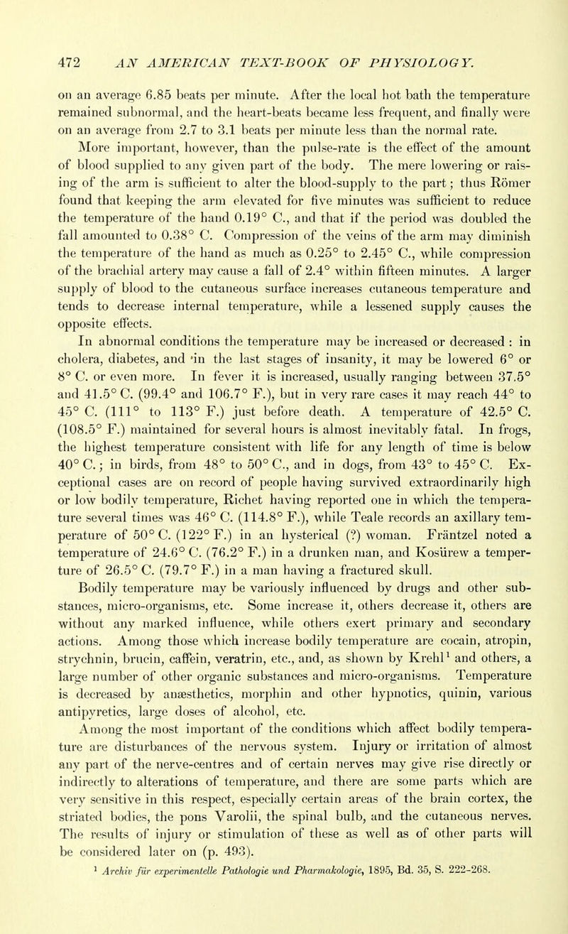 on an average 6.85 beats per minute. After tlie local hot bath the temperature remained subnormal, and the heart-beats became less frequent, and finally were on an average from 2.7 to 3.1 beats per minute less than the normal rate. More important, however, than the pulse-rate is the elfect of the amount of blood supplied to any given part of the body. The mere lowering or rais- ing of the arm is sufficient to alter the blood-supply to the part; thus Roraer found that keeping the arm elevated for five minutes was sufficient to reduce the temperature of the hand 0.19° C, and that if the period was doubled the fall amounted to 0.38° C. Compression of the veins of the arm may diminish the temperature of the hand as much as 0.25° to 2.45° C, while compression of the brachial artery may cause a fall of 2.4° within fifteen minutes. A larger supply of blood to the cutaneous surface increases cutaneous temperature and tends to decrease internal teinperature, while a lessened supply causes the opposite effects. In abnormal conditions the temperature may be increased or decreased : in cholera, diabetes, and 'in the last stages of insanity, it may be lowered 6° or 8° C. or even more. In fever it is increased, usually ranging between 37.5° and 41.5° C. (99.4° and 106.7° F.), but in very rare cases it may reach 44° to 45° C. (111° to 113° F.) just before death. A temperature of 42.5° C. (108.5° F.) maintained for several hours is almost inevitably fatal. In frogs, the highest temperature consistent with life for any length of time is below 40° C.; in birds, from 48° to 50° C, and in dogs, from 43° to 45° C. Ex- ceptional cases are on record of people having survived extraordinarily high or low bodily temperature, Richet having reported one in which the tempera- ture several times was 46° C. (114.8° F.), while Teale records an axillary tem- perature of 50° C. (122° F.) in an hysterical (?) woman. Frantzel noted a temperature of 24.6° C. (76.2° F.) in a drunken man, and Kosurew a temper- ture of 26.5° C. (79.7° F.) in a man having a fractured skull. Bodily temperature may be variously influenced by drugs and other sub- stances, micro-organisms, etc. Some increase it, others decrease it, others are without any marked influence, while others exert primary and secondary actions. Among those which increase bodily temperature are cocain, atropin, strychnin, brucin, caffein, veratrin, etc., and, as shown by KrehP and others, a large number of other organic substances and micro-organisms. Temperature is decreased by anaesthetics, morphin and other hypnotics, quinin, various antipyretics, large doses of alcohol, etc. Among the most important of the conditions which affect bodily tempera- ture are disturbances of the nervous system. Injury or irritation of almost any part of the nerve-centres and of certain nerves may give rise directly or indirectly to alterations of temperature, and there are some parts which are very sensitive in this respect, especially certain areas of the brain cortex, the striated bodies, the pons Varolii, the spinal bulb, and the cutaneous nerves. The results of injury or stimulation of these as well as of other parts will be considered later on (p. 493). ^ Archil' fur experimentelk Pathologic und Pharmakologie, 1895, Bd. 35, S. 222-268.
