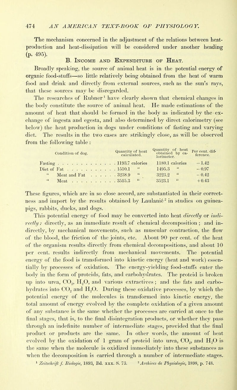 The mechanism concerned in the adjustment of the relations between heat- production and heat-dissipation will be considered under another heading (p. 495). B. Income and Expenditure of Heat. Broadly speaking, the source of animal heat is in the potential energy of organic food-stuflFs—so little relatively being obtained from the heat of warm food and drink and directly from external sources, such as the sun's rays, that these sources may be disregarded. The I'esearches of Rubner^ have clearly shown that chemical changes in the body constitute the source of animal heat. He made estimations of the amount of heat that should be formed in the body as indicated by the ex- change of ingesta and egesta, and also determined by direct calorimetry (see below) the heat production in dogs under conditions of fasting and varying diet. The results in the two cases are strikingly close, as will be observed from the following table : ■ condition of ao.. ^^^^^ Fasting . 1193.7 calories 1180.1 calories -1.42 Diet of Fat 1510.1 1495.3 -0.97 Meat and Fat 3238.9 3223.2 - 0.42 Meat 3515.3 ' 3523.1 +0.43 These figures, which are in so close accord, are substantiated in their correct- ness and import by the results obtained by Laulani6^ in studies on guinea- pigs, rabbits, ducks, and dogs. This potential energy of food may be converted into heat directly or indi- rectly : directly, as an immediate result of chemical decomposition ; and in- directly, by mechanical movements, such as muscular contraction, the flow of the blood, the friction of the joints, etc. About 90 per cent, of the heat of the organism results directly from chemical decompositions, and about 10 per cent, results indirectly from mechanical movements. The potential energy of the food is transformed into kinetic energy (heat and work) essen- tially by processes of oxidation. The energy-yielding food-stuffs enter the body in the form of proteids, fats, and carbohydrates. The proteid is broken up into urea, CO.^, HgO, and various extractives ; and the fats and carbo- hydrates into CO2 and HjO. During these oxidative processes, by which the potential energy of the molecules is transformed into kinetic energy, the total amount of energy evolved by the complete oxidation of a given amount of any substance is the same whether the processes are carried at once to the final stages, that is, to the final disintegration products, or whether they pass through an indefinite number of intermediate stages, provided that the final product or products are the same. In other words, the amount of heat evolved by the oxidation of 1 gram of proteid into urea, COg, and H3O is the same when the molecule is oxidized immediately into these substances as when the decomposition is carried through a number of intermediate stages. ' Zeitschrift f. Biologie, 1893, Bd. xxx. S. 73. ^ Archives de Physiologie, 1898, p. 748.